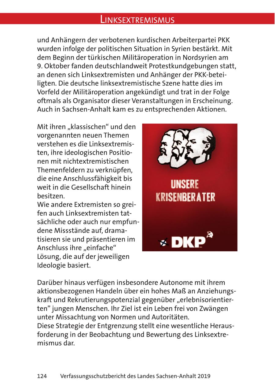 Linksextremismus und Anhängern der verbotenen kurdischen Arbeiterpartei PKK wurden infolge der politischen Situation in Syrien bestärkt. Mit dem Beginn der türkischen Militäroperation in Nordsyrien am 9. Oktober fanden deutschlandweit Protestkundgebungen statt, an denen sich Linksextremisten und Anhänger der PKK-beteiligten. Die deutsche linksextremistische Szene hatte dies im Vorfeld der Militäroperation angekündigt und trat in der Folge oftmals als Organisator dieser Veranstaltungen in Erscheinung. Auch in Sachsen-Anhalt kam es zu entsprechenden Aktionen. Mit ihren "klassischen" und den vorgenannten neuen Themen verstehen es die Linksextremisten, ihre ideologischen Positionen mit nichtextremistischen Themenfeldern zu verknüpfen, die eine Anschlussfähigkeit bis weit in die Gesellschaft hinein besitzen. Wie andere Extremisten so greifen auch Linksextremisten tatsächliche oder auch nur empfundene Missstände auf, dramatisieren sie und präsentieren im Anschluss ihre "einfache" Lösung, die auf der jeweiligen Ideologie basiert. Darüber hinaus verfügen insbesondere Autonome mit ihrem aktionsbezogenen Handeln über ein hohes Maß an Anziehungskraft und Rekrutierungspotenzial gegenüber "erlebnisorientierten" jungen Menschen. Ihr Ziel ist ein Leben frei von Zwängen unter Missachtung von Normen und Autoritäten. Diese Strategie der Entgrenzung stellt eine wesentliche Herausforderung in der Beobachtung und Bewertung des Linksextremismus dar. 124 Verfassungsschutzbericht des Landes Sachsen-Anhalt 2019