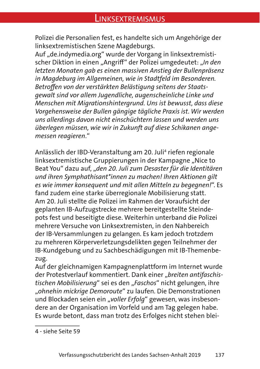 Linksextremismus Polizei die Personalien fest, es handelte sich um Angehörige der linksextremistischen Szene Magdeburgs. Auf "de.indymedia.org" wurde der Vorgang in linksextremistischer Diktion in einen "Angriff" der Polizei umgedeutet: "In den letzten Monaten gab es einen massiven Anstieg der Bullenpräsenz in Magdeburg im Allgemeinen, wie in Stadtfeld im Besonderen. Betroffen von der verstärkten Belästigung seitens der Staatsgewalt sind vor allem Jugendliche, augenscheinliche Linke und Menschen mit Migrationshintergrund. Uns ist bewusst, dass diese Vorgehensweise der Bullen gängige tägliche Praxis ist. Wir werden uns allerdings davon nicht einschüchtern lassen und werden uns überlegen müssen, wie wir in Zukunft auf diese Schikanen angemessen reagieren." Anlässlich der IBD-Veranstaltung am 20. Juli4 riefen regionale linksextremistische Gruppierungen in der Kampagne "Nice to Beat You" dazu auf, "den 20. Juli zum Desaster für die Identitären und ihren Symphathisant*innen zu machen! Ihren Aktionen gilt es wie immer konsequent und mit allen Mitteln zu begegnen!". Es fand zudem eine starke überregionale Mobilisierung statt. Am 20. Juli stellte die Polizei im Rahmen der Voraufsicht der geplanten IB-Aufzugstrecke mehrere bereitgestellte Steindepots fest und beseitigte diese. Weiterhin unterband die Polizei mehrere Versuche von Linksextremisten, in den Nahbereich der IB-Versammlungen zu gelangen. Es kam jedoch trotzdem zu mehreren Körperverletzungsdelikten gegen Teilnehmer der IB-Kundgebung und zu Sachbeschädigungen mit IB-Themenbezug. Auf der gleichnamigen Kampagnenplattform im Internet wurde der Protestverlauf kommentiert. Dank einer "breiten antifaschistischen Mobilisierung" sei es den "Faschos" nicht gelungen, ihre "ohnehin mickrige Demoroute" zu laufen. Die Demonstrationen und Blockaden seien ein "voller Erfolg" gewesen, was insbesondere an der Organisation im Vorfeld und am Tag gelegen habe. Es wurde betont, dass man trotz des Erfolges nicht stehen blei- 4 - siehe Seite 59 Verfassungsschutzbericht des Landes Sachsen-Anhalt 2019 137