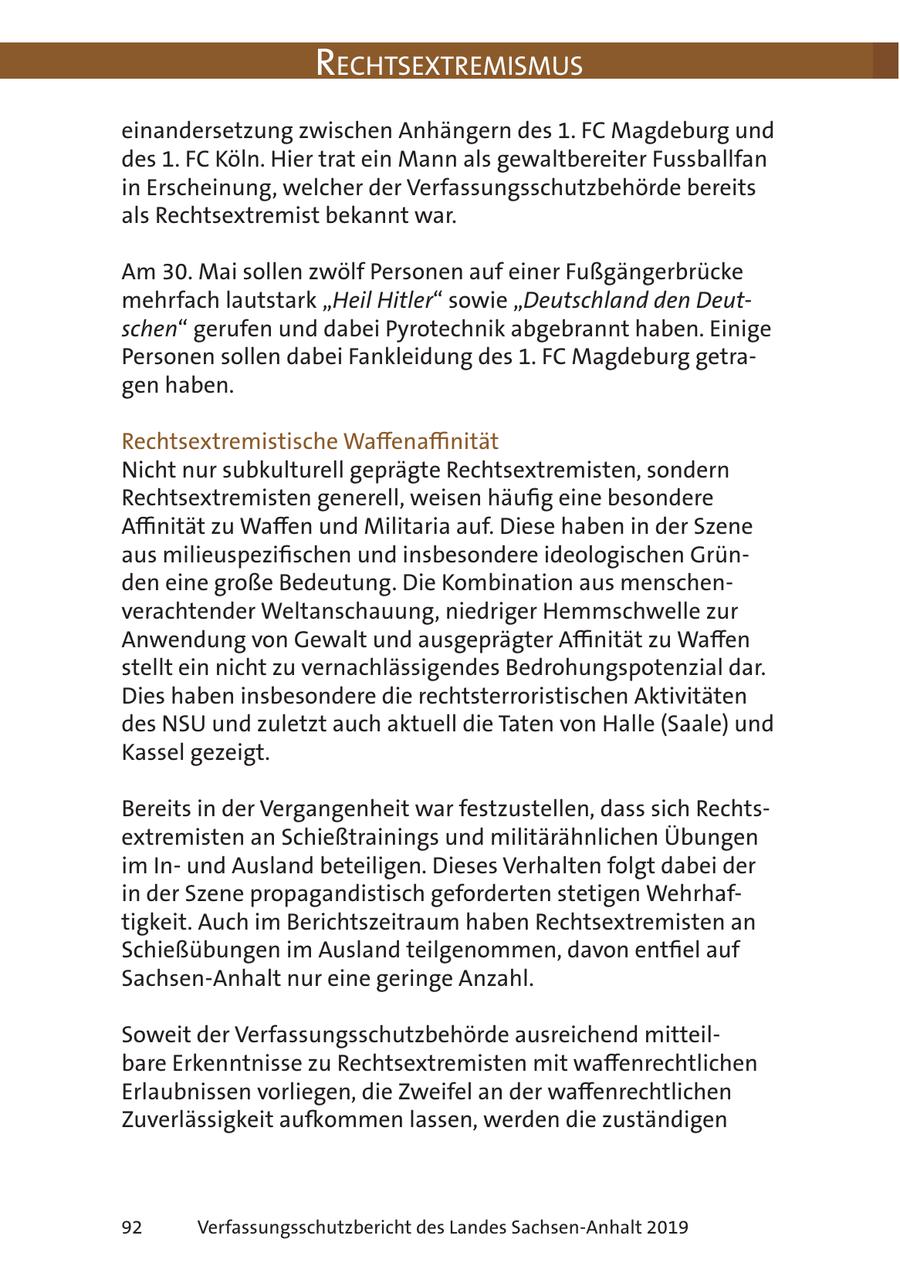 RechtsextRemismus einandersetzung zwischen Anhängern des 1. FC Magdeburg und des 1. FC Köln. Hier trat ein Mann als gewaltbereiter Fussballfan in Erscheinung, welcher der Verfassungsschutzbehörde bereits als Rechtsextremist bekannt war. Am 30. Mai sollen zwölf Personen auf einer Fußgängerbrücke mehrfach lautstark "Heil Hitler" sowie "Deutschland den Deutschen" gerufen und dabei Pyrotechnik abgebrannt haben. Einige Personen sollen dabei Fankleidung des 1. FC Magdeburg getragen haben. Rechtsextremistische Waffenaffinität Nicht nur subkulturell geprägte Rechtsextremisten, sondern Rechtsextremisten generell, weisen häufig eine besondere Affinität zu Waffen und Militaria auf. Diese haben in der Szene aus milieuspezifischen und insbesondere ideologischen Gründen eine große Bedeutung. Die Kombination aus menschenverachtender Weltanschauung, niedriger Hemmschwelle zur Anwendung von Gewalt und ausgeprägter Affinität zu Waffen stellt ein nicht zu vernachlässigendes Bedrohungspotenzial dar. Dies haben insbesondere die rechtsterroristischen Aktivitäten des NSU und zuletzt auch aktuell die Taten von Halle (Saale) und Kassel gezeigt. Bereits in der Vergangenheit war festzustellen, dass sich Rechtsextremisten an Schießtrainings und militärähnlichen Übungen im Inund Ausland beteiligen. Dieses Verhalten folgt dabei der in der Szene propagandistisch geforderten stetigen Wehrhaftigkeit. Auch im Berichtszeitraum haben Rechtsextremisten an Schießübungen im Ausland teilgenommen, davon entfiel auf Sachsen-Anhalt nur eine geringe Anzahl. Soweit der Verfassungsschutzbehörde ausreichend mitteilbare Erkenntnisse zu Rechtsextremisten mit waffenrechtlichen Erlaubnissen vorliegen, die Zweifel an der waffenrechtlichen Zuverlässigkeit aufkommen lassen, werden die zuständigen 92 Verfassungsschutzbericht des Landes Sachsen-Anhalt 2019
