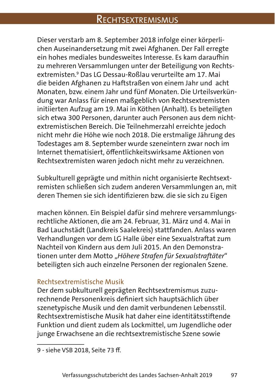 RechtsextRemismus Dieser verstarb am 8. September 2018 infolge einer körperlichen Auseinandersetzung mit zwei Afghanen. Der Fall erregte ein hohes mediales bundesweites Interesse. Es kam daraufhin zu mehreren Versammlungen unter der Beteiligung von Rechtsextremisten.9 Das LG Dessau-Roßlau verurteilte am 17. Mai die beiden Afghanen zu Haftstraßen von einem Jahr und acht Monaten, bzw. einem Jahr und fünf Monaten. Die Urteilsverkündung war Anlass für einen maßgeblich von Rechtsextremisten initiierten Aufzug am 19. Mai in Köthen (Anhalt). Es beteiligten sich etwa 300 Personen, darunter auch Personen aus dem nichtextremistischen Bereich. Die Teilnehmerzahl erreichte jedoch nicht mehr die Höhe wie noch 2018. Die erstmalige Jährung des Todestages am 8. September wurde szeneintern zwar noch im Internet thematisiert, öffentlichkeitswirksame Aktionen von Rechtsextremisten waren jedoch nicht mehr zu verzeichnen. Subkulturell geprägte und mithin nicht organisierte Rechtsextremisten schließen sich zudem anderen Versammlungen an, mit deren Themen sie sich identifizieren bzw. die sie sich zu Eigen machen können. Ein Beispiel dafür sind mehrere versammlungsrechtliche Aktionen, die am 24. Februar, 31. März und 4. Mai in Bad Lauchstädt (Landkreis Saalekreis) stattfanden. Anlass waren Verhandlungen vor dem LG Halle über eine Sexualstraftat zum Nachteil von Kindern aus dem Juli 2015. An den Demonstrationen unter dem Motto "Höhere Strafen für Sexualstraftäter" beteiligten sich auch einzelne Personen der regionalen Szene. Rechtsextremistische Musik Der dem subkulturell geprägten Rechtsextremismus zuzurechnende Personenkreis definiert sich hauptsächlich über szenetypische Musik und den damit verbundenen Lebensstil. Rechtsextremistische Musik hat daher eine identitätsstiftende Funktion und dient zudem als Lockmittel, um Jugendliche oder junge Erwachsene an die rechtsextremistische Szene sowie 9 - siehe VSB 2018, Seite 73 ff. Verfassungsschutzbericht des Landes Sachsen-Anhalt 2019 97