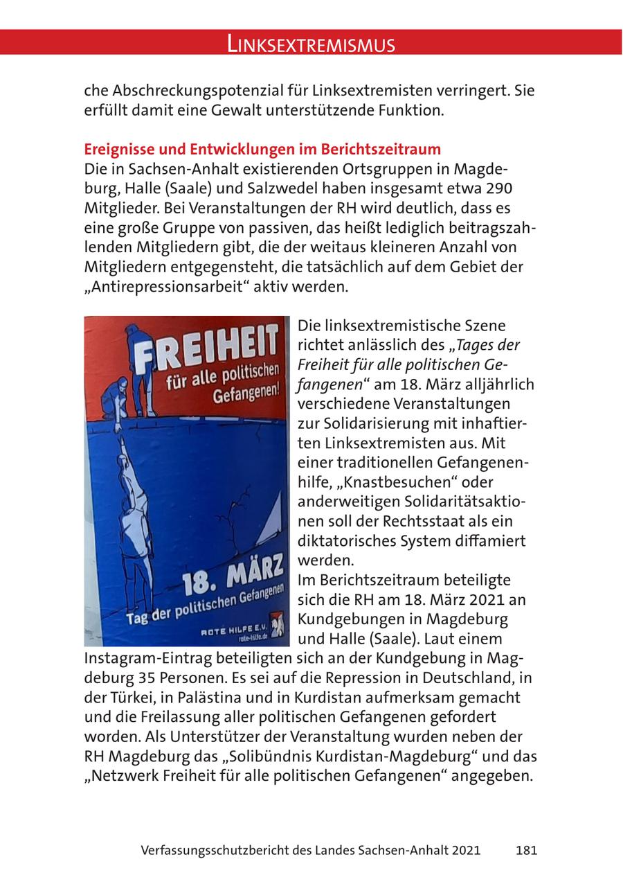 Linksextremismus che Abschreckungspotenzial für Linksextremisten verringert. Sie erfüllt damit eine Gewalt unterstützende Funktion. Ereignisse und Entwicklungen im Berichtszeitraum Die in Sachsen-Anhalt existierenden Ortsgruppen in Magdeburg, Halle (Saale) und Salzwedel haben insgesamt etwa 290 Mitglieder. Bei Veranstaltungen der RH wird deutlich, dass es eine große Gruppe von passiven, das heißt lediglich beitragszahlenden Mitgliedern gibt, die der weitaus kleineren Anzahl von Mitgliedern entgegensteht, die tatsächlich auf dem Gebiet der "Antirepressionsarbeit" aktiv werden. Die linksextremistische Szene richtet anlässlich des "Tages der Freiheit für alle politischen Gefangenen" am 18. März alljährlich verschiedene Veranstaltungen zur Solidarisierung mit inhaftierten Linksextremisten aus. Mit einer traditionellen Gefangenenhilfe, "Knastbesuchen" oder anderweitigen Solidaritätsaktionen soll der Rechtsstaat als ein diktatorisches System diffamiert werden. Im Berichtszeitraum beteiligte sich die RH am 18. März 2021 an Kundgebungen in Magdeburg und Halle (Saale). Laut einem Instagram-Eintrag beteiligten sich an der Kundgebung in Magdeburg 35 Personen. Es sei auf die Repression in Deutschland, in der Türkei, in Palästina und in Kurdistan aufmerksam gemacht und die Freilassung aller politischen Gefangenen gefordert worden. Als Unterstützer der Veranstaltung wurden neben der RH Magdeburg das "Solibündnis Kurdistan-Magdeburg" und das "Netzwerk Freiheit für alle politischen Gefangenen" angegeben. Verfassungsschutzbericht des Landes Sachsen-Anhalt 2021 181