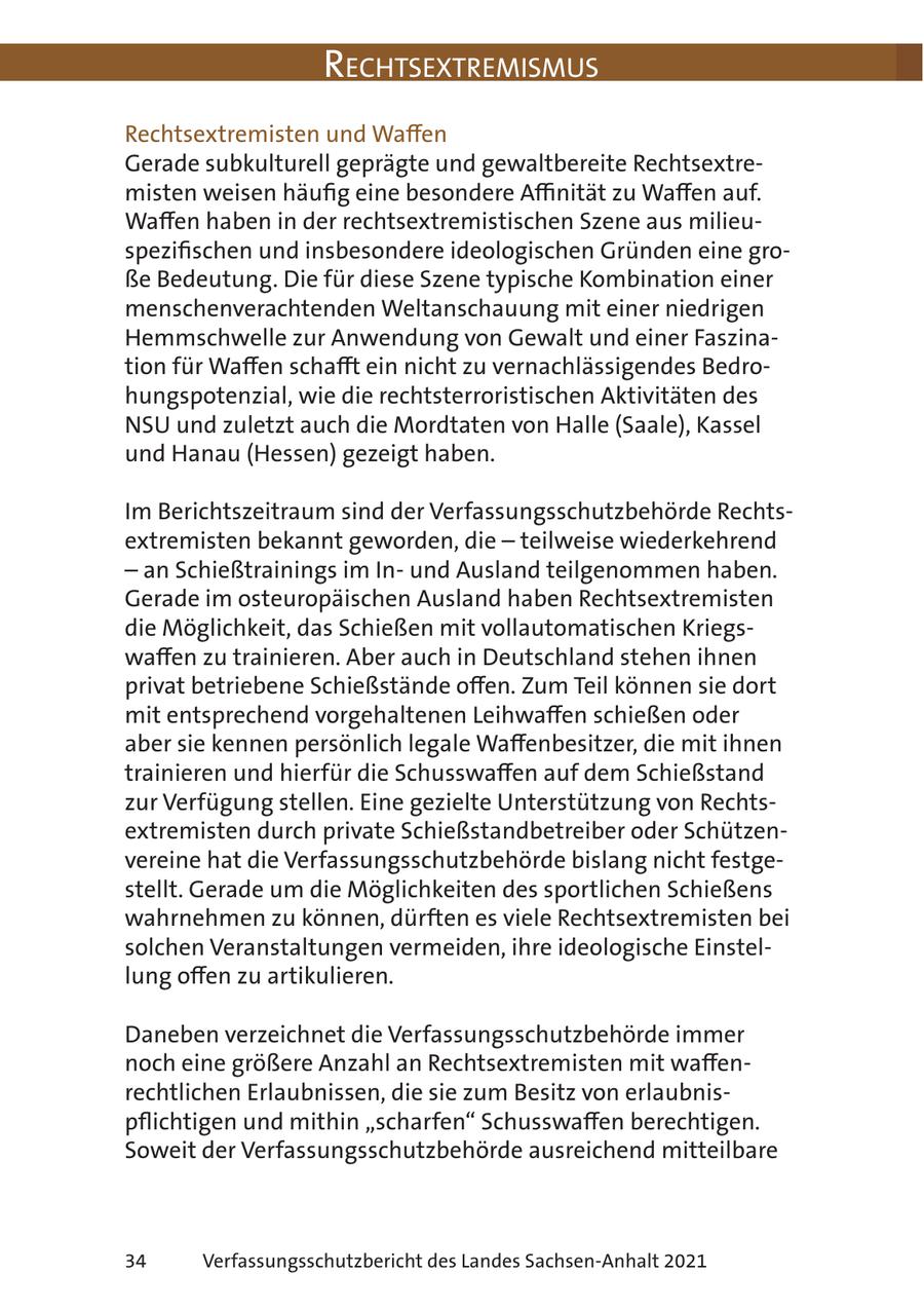 RechtsextRemismus Rechtsextremisten und Waffen Gerade subkulturell geprägte und gewaltbereite Rechtsextremisten weisen häufig eine besondere Affinität zu Waffen auf. Waffen haben in der rechtsextremistischen Szene aus milieuspezifischen und insbesondere ideologischen Gründen eine große Bedeutung. Die für diese Szene typische Kombination einer menschenverachtenden Weltanschauung mit einer niedrigen Hemmschwelle zur Anwendung von Gewalt und einer Faszination für Waffen schafft ein nicht zu vernachlässigendes Bedrohungspotenzial, wie die rechtsterroristischen Aktivitäten des NSU und zuletzt auch die Mordtaten von Halle (Saale), Kassel und Hanau (Hessen) gezeigt haben. Im Berichtszeitraum sind der Verfassungsschutzbehörde Rechtsextremisten bekannt geworden, die - teilweise wiederkehrend - an Schießtrainings im Inund Ausland teilgenommen haben. Gerade im osteuropäischen Ausland haben Rechtsextremisten die Möglichkeit, das Schießen mit vollautomatischen Kriegswaffen zu trainieren. Aber auch in Deutschland stehen ihnen privat betriebene Schießstände offen. Zum Teil können sie dort mit entsprechend vorgehaltenen Leihwaffen schießen oder aber sie kennen persönlich legale Waffenbesitzer, die mit ihnen trainieren und hierfür die Schusswaffen auf dem Schießstand zur Verfügung stellen. Eine gezielte Unterstützung von Rechtsextremisten durch private Schießstandbetreiber oder Schützenvereine hat die Verfassungsschutzbehörde bislang nicht festgestellt. Gerade um die Möglichkeiten des sportlichen Schießens wahrnehmen zu können, dürften es viele Rechtsextremisten bei solchen Veranstaltungen vermeiden, ihre ideologische Einstellung offen zu artikulieren. Daneben verzeichnet die Verfassungsschutzbehörde immer noch eine größere Anzahl an Rechtsextremisten mit waffenrechtlichen Erlaubnissen, die sie zum Besitz von erlaubnispflichtigen und mithin "scharfen" Schusswaffen berechtigen. Soweit der Verfassungsschutzbehörde ausreichend mitteilbare 34 Verfassungsschutzbericht des Landes Sachsen-Anhalt 2021