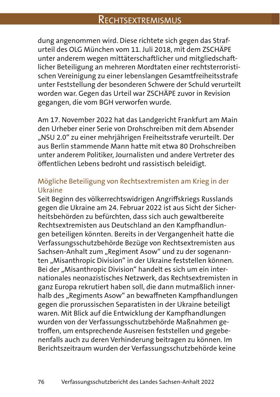 RechtsextRemismus dung angenommen wird. Diese richtete sich gegen das Strafurteil des OLG München vom 11. Juli 2018, mit dem ZSCHÄPE unter anderem wegen mittäterschaftlicher und mitgliedschaftlicher Beteiligung an mehreren Mordtaten einer rechtsterroristischen Vereinigung zu einer lebenslangen Gesamtfreiheitsstrafe unter Feststellung der besonderen Schwere der Schuld verurteilt worden war. Gegen das Urteil war ZSCHÄPE zuvor in Revision gegangen, die vom BGH verworfen wurde. Am 17. November 2022 hat das Landgericht Frankfurt am Main den Urheber einer Serie von Drohschreiben mit dem Absender "NSU 2.0" zu einer mehrjährigen Freiheitsstrafe verurteilt. Der aus Berlin stammende Mann hatte mit etwa 80 Drohschreiben unter anderem Politiker, Journalisten und andere Vertreter des öffentlichen Lebens bedroht und rassistisch beleidigt. Mögliche Beteiligung von Rechtsextremisten am Krieg in der Ukraine Seit Beginn des völkerrechtswidrigen Angriffskriegs Russlands gegen die Ukraine am 24. Februar 2022 ist aus Sicht der Sicherheitsbehörden zu befürchten, dass sich auch gewaltbereite Rechtsextremisten aus Deutschland an den Kampfhandlungen beteiligen könnten. Bereits in der Vergangenheit hatte die Verfassungsschutzbehörde Bezüge von Rechtsextremisten aus Sachsen-Anhalt zum "Regiment Asow" und zu der sogenannten "Misanthropic Division" in der Ukraine feststellen können. Bei der "Misanthropic Division" handelt es sich um ein internationales neonazistisches Netzwerk, das Rechtsextremisten in ganz Europa rekrutiert haben soll, die dann mutmaßlich innerhalb des "Regiments Asow" an bewaffneten Kampfhandlungen gegen die prorussischen Separatisten in der Ukraine beteiligt waren. Mit Blick auf die Entwicklung der Kampfhandlungen wurden von der Verfassungsschutzbehörde Maßnahmen getroffen, um entsprechende Ausreisen feststellen und gegebenenfalls auch zu deren Verhinderung beitragen zu können. Im Berichtszeitraum wurden der Verfassungsschutzbehörde keine 76 Verfassungsschutzbericht des Landes Sachsen-Anhalt 2022
