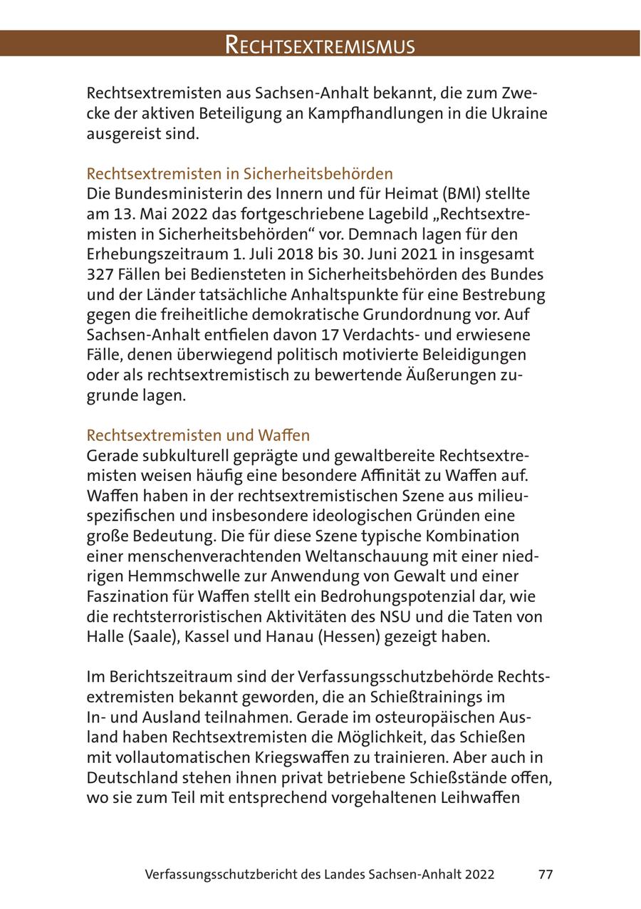 RechtsextRemismus Rechtsextremisten aus Sachsen-Anhalt bekannt, die zum Zwecke der aktiven Beteiligung an Kampfhandlungen in die Ukraine ausgereist sind. Rechtsextremisten in Sicherheitsbehörden Die Bundesministerin des Innern und für Heimat (BMI) stellte am 13. Mai 2022 das fortgeschriebene Lagebild "Rechtsextremisten in Sicherheitsbehörden" vor. Demnach lagen für den Erhebungszeitraum 1. Juli 2018 bis 30. Juni 2021 in insgesamt 327 Fällen bei Bediensteten in Sicherheitsbehörden des Bundes und der Länder tatsächliche Anhaltspunkte für eine Bestrebung gegen die freiheitliche demokratische Grundordnung vor. Auf Sachsen-Anhalt entfielen davon 17 Verdachtsund erwiesene Fälle, denen überwiegend politisch motivierte Beleidigungen oder als rechtsextremistisch zu bewertende Äußerungen zugrunde lagen. Rechtsextremisten und Waffen Gerade subkulturell geprägte und gewaltbereite Rechtsextremisten weisen häufig eine besondere Affinität zu Waffen auf. Waffen haben in der rechtsextremistischen Szene aus milieuspezifischen und insbesondere ideologischen Gründen eine große Bedeutung. Die für diese Szene typische Kombination einer menschenverachtenden Weltanschauung mit einer niedrigen Hemmschwelle zur Anwendung von Gewalt und einer Faszination für Waffen stellt ein Bedrohungspotenzial dar, wie die rechtsterroristischen Aktivitäten des NSU und die Taten von Halle (Saale), Kassel und Hanau (Hessen) gezeigt haben. Im Berichtszeitraum sind der Verfassungsschutzbehörde Rechtsextremisten bekannt geworden, die an Schießtrainings im Inund Ausland teilnahmen. Gerade im osteuropäischen Ausland haben Rechtsextremisten die Möglichkeit, das Schießen mit vollautomatischen Kriegswaffen zu trainieren. Aber auch in Deutschland stehen ihnen privat betriebene Schießstände offen, wo sie zum Teil mit entsprechend vorgehaltenen Leihwaffen Verfassungsschutzbericht des Landes Sachsen-Anhalt 2022 77