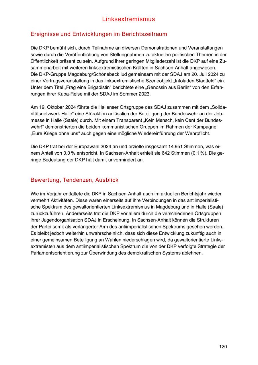 Linksextremismus Ereignisse und Entwicklungen im Berichtszeitraum Die DKP bemüht sich, durch Teilnahme an diversen Demonstrationen und Veranstaltungen sowie durch die Veröffentlichung von Stellungnahmen zu aktuellen politischen Themen in der Öffentlichkeit präsent zu sein. Aufgrund ihrer geringen Mitgliederzahl ist die DKP auf eine Zusammenarbeit mit weiteren linksextremistischen Kräften in Sachsen-Anhalt angewiesen. Die DKP-Gruppe Magdeburg/Schönebeck lud gemeinsam mit der SDAJ am 20. Juli 2024 zu einer Vortragsveranstaltung in das linksextremistische Szeneobjekt "Infoladen Stadtfeld" ein. Unter dem Titel "Frag eine Brigadistin" berichtete eine "Genossin aus Berlin" von den Erfahrungen ihrer Kuba-Reise mit der SDAJ im Sommer 2023. Am 19. Oktober 2024 führte die Hallenser Ortsgruppe des SDAJ zusammen mit dem "Solidaritätsnetzwerk Halle" eine Störaktion anlässlich der Beteiligung der Bundeswehr an der Jobmesse in Halle (Saale) durch. Mit einem Transparent "Kein Mensch, kein Cent der Bundeswehr!" demonstrierten die beiden kommunistischen Gruppen im Rahmen der Kampagne "Eure Kriege ohne uns" auch gegen eine mögliche Wiedereinführung der Wehrpflicht. Die DKP trat bei der Europawahl 2024 an und erzielte insgesamt 14.951 Stimmen, was einem Anteil von 0,0 % entspricht. In Sachsen-Anhalt erhielt sie 642 Stimmen (0,1 %). Die geringe Bedeutung der DKP hält damit unvermindert an. Bewertung, Tendenzen, Ausblick Wie im Vorjahr entfaltete die DKP in Sachsen-Anhalt auch im aktuellen Berichtsjahr wieder vermehrt Aktivitäten. Diese waren einerseits auf ihre Verbindungen in das antiimperialistische Spektrum des gewaltorientierten Linksextremismus in Magdeburg und in Halle (Saale) zurückzuführen. Andererseits trat die DKP vor allem durch die verschiedenen Ortsgruppen ihrer Jugendorganisation SDAJ in Erscheinung. In Sachsen-Anhalt können die Strukturen der Partei somit als verlängerter Arm des antiimperialistischen Spektrums gesehen werden. Es bleibt jedoch weiterhin unwahrscheinlich, dass sich diese Entwicklung zukünftig auch in einer gemeinsamen Beteiligung an Wahlen niederschlagen wird, da gewaltorientierte Linksextremisten aus dem antiimperialistischen Spektrum die von der DKP verfolgte Strategie der Parlamentsorientierung zur Überwindung des demokratischen Systems ablehnen. 120