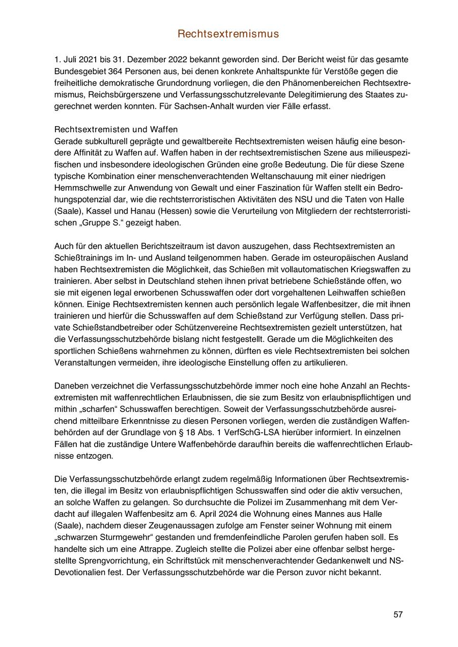 Rechtsextremismus 1. Juli 2021 bis 31. Dezember 2022 bekannt geworden sind. Der Bericht weist für das gesamte Bundesgebiet 364 Personen aus, bei denen konkrete Anhaltspunkte für Verstöße gegen die freiheitliche demokratische Grundordnung vorliegen, die den Phänomenbereichen Rechtsextremismus, Reichsbürgerszene und Verfassungsschutzrelevante Delegitimierung des Staates zugerechnet werden konnten. Für Sachsen-Anhalt wurden vier Fälle erfasst. Rechtsextremisten und Waffen Gerade subkulturell geprägte und gewaltbereite Rechtsextremisten weisen häufig eine besondere Affinität zu Waffen auf. Waffen haben in der rechtsextremistischen Szene aus milieuspezifischen und insbesondere ideologischen Gründen eine große Bedeutung. Die für diese Szene typische Kombination einer menschenverachtenden Weltanschauung mit einer niedrigen Hemmschwelle zur Anwendung von Gewalt und einer Faszination für Waffen stellt ein Bedrohungspotenzial dar, wie die rechtsterroristischen Aktivitäten des NSU und die Taten von Halle (Saale), Kassel und Hanau (Hessen) sowie die Verurteilung von Mitgliedern der rechtsterroristischen "Gruppe S." gezeigt haben. Auch für den aktuellen Berichtszeitraum ist davon auszugehen, dass Rechtsextremisten an Schießtrainings im Inund Ausland teilgenommen haben. Gerade im osteuropäischen Ausland haben Rechtsextremisten die Möglichkeit, das Schießen mit vollautomatischen Kriegswaffen zu trainieren. Aber selbst in Deutschland stehen ihnen privat betriebene Schießstände offen, wo sie mit eigenen legal erworbenen Schusswaffen oder dort vorgehaltenen Leihwaffen schießen können. Einige Rechtsextremisten kennen auch persönlich legale Waffenbesitzer, die mit ihnen trainieren und hierfür die Schusswaffen auf dem Schießstand zur Verfügung stellen. Dass private Schießstandbetreiber oder Schützenvereine Rechtsextremisten gezielt unterstützen, hat die Verfassungsschutzbehörde bislang nicht festgestellt. Gerade um die Möglichkeiten des sportlichen Schießens wahrnehmen zu können, dürften es viele Rechtsextremisten bei solchen Veranstaltungen vermeiden, ihre ideologische Einstellung offen zu artikulieren. Daneben verzeichnet die Verfassungsschutzbehörde immer noch eine hohe Anzahl an Rechtsextremisten mit waffenrechtlichen Erlaubnissen, die sie zum Besitz von erlaubnispflichtigen und mithin "scharfen" Schusswaffen berechtigen. Soweit der Verfassungsschutzbehörde ausreichend mitteilbare Erkenntnisse zu diesen Personen vorliegen, werden die zuständigen Waffenbehörden auf der Grundlage von SS 18 Abs. 1 VerfSchG-LSA hierüber informiert. In einzelnen Fällen hat die zuständige Untere Waffenbehörde daraufhin bereits die waffenrechtlichen Erlaubnisse entzogen. Die Verfassungsschutzbehörde erlangt zudem regelmäßig Informationen über Rechtsextremisten, die illegal im Besitz von erlaubnispflichtigen Schusswaffen sind oder die aktiv versuchen, an solche Waffen zu gelangen. So durchsuchte die Polizei im Zusammenhang mit dem Verdacht auf illegalen Waffenbesitz am 6. April 2024 die Wohnung eines Mannes aus Halle (Saale), nachdem dieser Zeugenaussagen zufolge am Fenster seiner Wohnung mit einem "schwarzen Sturmgewehr" gestanden und fremdenfeindliche Parolen gerufen haben soll. Es handelte sich um eine Attrappe. Zugleich stellte die Polizei aber eine offenbar selbst hergestellte Sprengvorrichtung, ein Schriftstück mit menschenverachtender Gedankenwelt und NSDevotionalien fest. Der Verfassungsschutzbehörde war die Person zuvor nicht bekannt. 57