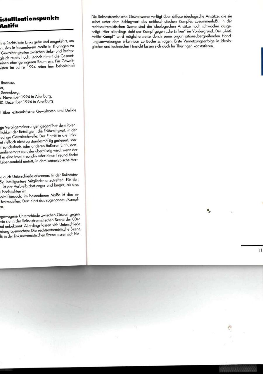 Die linksextremistische Gewaltszene verfügt über diffuse ideologische Ansätze, die sie istallisationspunkt: selbst unter dem Schlagwort des antifaschistischen Kampfes zusammenfaßt; in der Antifa rechtsextremistischen Szene sind die ideologischen Ansätze noch schwächer ausgeprägt. Hier allerdings steht der Kampf gegen "die Linken" im Vordergrund. Der "AntiAntifa-Kampf" wird möglicherweise durch seine organisationsübergreifenden Handhne Rechts kein Links gebe und umgekehrt, um lungsanweisungen erkennbar zu Buche schlagen. Erste Vernetzungserfolge in ideolo:n, das in besonderem Maße in Thüringen zu gischer und technischer Hinsicht lassen sich auch für Thüringen konstatieren. Gewalttätigkeiten zwischen Linksund Rechtsgleich relativ hoch, jedoch nimmt die Gesamteinen eher geringeren Raum ein. Für Gewaltlisten im Jahre 1994 seien hier beispielhaft Ilmenau, 1a, Sonneberg, >. November 1994 in Altenburg, SO. Dezember 1994 in Altenburg. .1 über extremistische Gewalttaten und Delikte ge Verallgemeinerungen gegenüber dem Potenllichkeit der Beteiligten, die Frühzeitigkeit, in der iedrige Gewaltschwelle. Der Eintritt in die linksnt vielfach nicht verstandesmäßig gesteuert, sonFreundeskreis oder anderen äußeren Einflüssen, jmilienersatz dar, der überflüssig wird, wenn der I er eine feste Freundin oder einen Freund findet Lebensumfeld eintritt, in dem szenetypische Ver;r auch Unterschiede erkennen: In der linksextre5ig intelligentere Mitglieder anzutreffen. Für den i, ist der Verbleib dort enger und länger, als dies j beobachten ist. lolmißbrauch; im besonderem Maße ist dies infestzustellen: Dort führt das sogenannte "Kampfjgewogene Unterschiede zwischen Gewalt gegen me sie in der linksextremistischen Szene der 80er nd unbekannt. Allerdings lassen sich Unterschiede idung ausmachen: Die rechtsextremistische Szene ft; in der linksextremistischen Szene lassen sich hin11