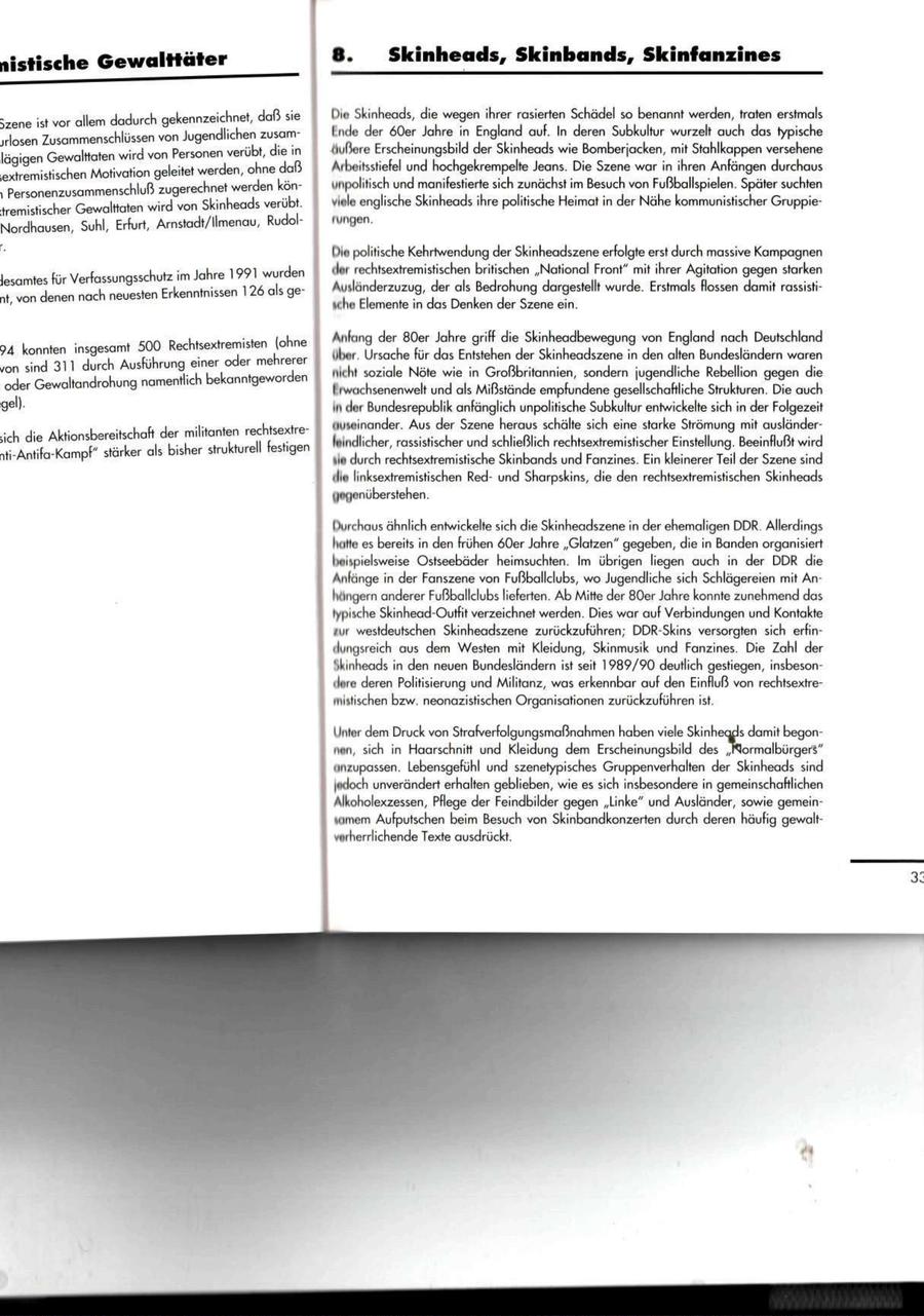 nistische G e w a l t t ä t e r S k i n h e a d s , Skinbands, Skinfanzines 5zene ist vor allem dadurch gekennzeichnet, daß sie Üio Skinheads, die wegen ihrer rasierten Schädel so benannt werden, traten erstmals jrlosen Zusammenschlüssen von Jugendlichen zusamtnde der 60er Jahre in England auf. In deren Subkultur wurzelt auch das typische lägigen Gewalttaten wird von Personen verübt, die in (lußere Erscheinungsbild der Skinheads wie Bomberjacken, mit Stahlkappen versehene .extremistischen Motivation geleitet werden, ohne daß Arbeitsstiefel und hochgekrempelte Jeans. Die Szene war in ihren Anfängen durchaus , Personenzusammenschluß zugerechnet werden konunpolitisch und manifestierte sich zunächst im Besuch von Fußballspielen. Später suchten tremistischer Gewalttaten wird von Skinheads verübt. viele englische Skinheads ihre politische Heimat in der Nähe kommunistischer GruppieNordhausen, Suhl, Erfurt, Arnstadt/Ilmenau, Rudolrungen. Dm politische Kehrtwendung der Skinheadszene erfolgte erst durch massive Kampagnen ilor rechtsextremistischen britischen "National Front" mit ihrer Agitation gegen starken Gesamtes für Verfassungsschutz im Jahre 1991 wurden Ausländerzuzug, der als Bedrohung dargestellt wurde. Erstmals flössen damit rassistint von denen nach neuesten Erkenntnissen 126 als gesche Elemente in das Denken der Szene ein. Anfang der 80er Jahre griff die Skinheadbewegung von England nach Deutschland 94 konnten insgesamt 500 Rechtsextremisten (ohne ober. Ursache für das Entstehen der Skinheadszene in den alten Bundesländern waren von sind 311 durch Ausführung einer oder mehrerer im dt soziale Nöte wie in Großbritannien, sondern jugendliche Rebellion gegen die oder Gewaltandrohung namentlich bekanntgeworden I iwtichsenenwelt und als Mißstände empfundene gesellschaftliche Strukturen. Die auch gel). in dor Bundesrepublik anfänglich unpolitische Subkultur entwickelte sich in der Folgezeit uuseinander. Aus der Szene heraus schälte sich eine starke Strömung mit ausländersich die Aktionsbereitschaft der militanten rechtsextreleindlicher, rassistischer und schließlich rechtsextremistischer Einstellung. Beeinflußt wird nti-Antifa-Kampf" stärker als bisher strukturell festigen "in durch rechtsextremistische Skinbands und Fanzines. Ein kleinerer Teil der Szene sind ilin linksextremistischen Redund Sharpskins, die den rechtsextremistischen Skinheads yeif jenüberstehen. Durchaus ähnlich entwickelte sich die Skinheadszene in der ehemaligen DDR. Allerdings lullte es bereits in den frühen 60er Jahre "Glatzen" gegeben, die in Banden organisiert beispielsweise Ostseebäder heimsuchten. Im übrigen liegen auch in der DDR die Anfänge in der Fanszene von Fußballclubs, wo Jugendliche sich Schlägereien mit Anhängern anderer Fußballclubs lieferten. Ab Mitte der 80er Jahre konnte zunehmend das typische Skinhead-Outfit verzeichnet werden. Dies war auf Verbindungen und Kontakte für westdeutschen Skinheadszene zurückzuführen; DDR-Skins versorgten sich erfindungsreich aus dem Westen mit Kleidung, Skinmusik und Fanzines. Die Zahl der Skinheads in den neuen Bundesländern ist seit 1989/90 deutlich gestiegen, insbesondere deren Politisierung und Militanz, was erkennbar auf den Einfluß von rechtsextremistischen bzw. neonazistischen Organisationen zurückzuführen ist. Unter dem Druck von Strafverfolgungsmaßnahmen haben viele Skinheads damit begonnen, sich in Haarschnitt und Kleidung dem Erscheinungsbild des "Normalbürgers" unzupassen. Lebensgefühl und szenelypisches Gruppenverhalten der Skinheads sind |ttdoch unverändert erhalten geblieben, wie es sich insbesondere in gemeinschaftlichen Alkoholexzessen, Pflege der Feindbilder gegen "Linke" und Ausländer, sowie gemein"imem Aufputschen beim Besuch von Skinbandkonzerten durch deren häufig gewaltverherrlichende Texte ausdrückt.