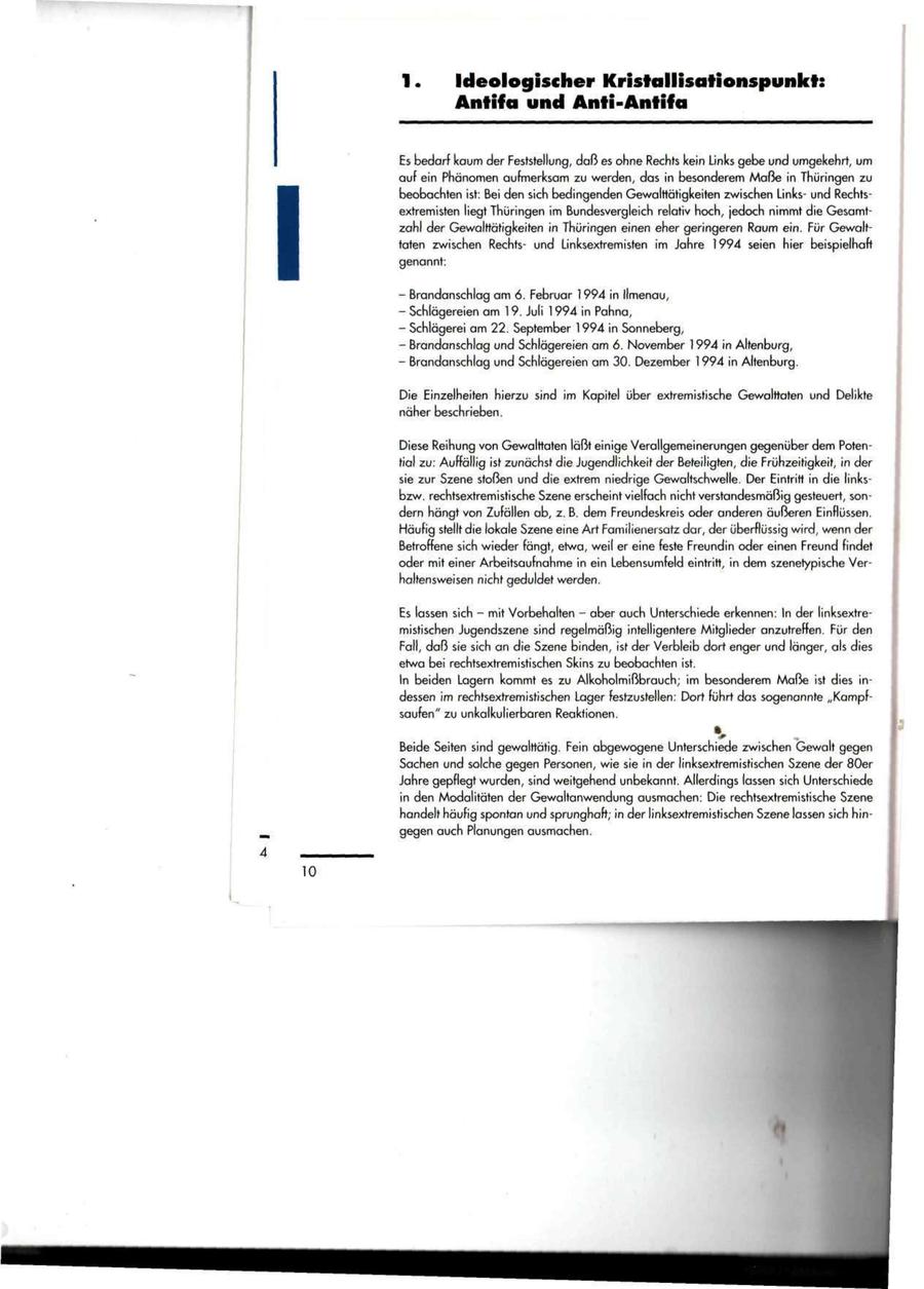 Ideologischer Kristallisationspunkt: Antifa und Anti-Antifa Es bedarf kaum der Feststellung, daß es ohne Rechts kein Links gebe und umgekehrt, um auf ein Phänomen aufmerksam zu werden, das in besonderem Maße in Thüringen zu beobachten ist: Bei den sich bedingenden Gewalttätigkeiten zwischen Linksund Rechtsextremisten liegt Thüringen im Bundesvergleich relativ hoch, jedoch nimmt die Gesamtzahl der Gewalttätigkeiten in Thüringen einen eher geringeren Raum ein. Für Gewalttaten zwischen Rechtsund Linksextremisten im Jahre 1994 seien hier beispielhaft genannt: - Brandanschlag am 6. Februar 1994 in Ilmenau, - Schlägereien am 19. Juli 1994 in Pahna, - Schlägerei am 22. September 1994 in Sonneberg, - Brandanschlag und Schlägereien am 6. November 1994 in Altenburg, - Brandanschlag und Schlägereien am 30. Dezember 1994 in Altenburg. Die Einzelheiten hierzu sind im Kapitel über extremistische Gewalttaten und Delikte näher beschrieben. Diese Reihung von Gewalttaten läßt einige Verallgemeinerungen gegenüber dem Potential zu: Auffällig ist zunächst die Jugendlichkeit der Beteiligten, die Frühzeitigkeit, in der sie zur Szene stoßen und die extrem niedrige Gewaltschwelle. Der Eintritt in die linksbzw. rechtsextremistische Szene erscheint vielfach nicht verstandesmäßig gesteuert, sondern hängt von Zufällen ab, z. B. dem Freundeskreis oder anderen äußeren Einflüssen. Häufig stellt die lokale Szene eine Art Familienersatz dar, der überflüssig wird, wenn der Betroffene sich wieder fängt, etwa, weil er eine feste Freundin oder einen Freund findet oder mit einer Arbeitsaufnahme in ein Lebensumfeld eintritt, in dem szenetypische Verhaltensweisen nicht geduldet werden. Es lassen sich - mit Vorbehalten - aber auch Unterschiede erkennen: In der linksextremistischen Jugendszene sind regelmäßig intelligentere Mitglieder anzutreffen. Für den Fall, daß sie sich an die Szene binden, ist der Verbleib dort enger und länger, als dies etwa bei rechtsextremistischen Skins zu beobachten ist. In beiden Lagern kommt es zu Alkoholmißbrauch; im besonderem Maße ist dies indessen im rechtsextremistischen Lager festzustellen: Dort führt das sogenannte "Kampfsaufen" zu unkalkulierbaren Reaktionen. 1 Beide Seiten sind gewalttätig. Fein abgewogene Unterschiede zwischen Gewalt gegen Sachen und solche gegen Personen, wie sie in der linksextremistischen Szene der 80er Jahre gepflegt wurden, sind weitgehend unbekannt. Allerdings lassen sich Unterschiede in den Modalitäten der Gewaltanwendung ausmachen: Die rechtsextremistische Szene handelt häufig spontan und sprunghaft; in der linksextremistischen Szene lassen sich hingegen auch Planungen ausmachen.