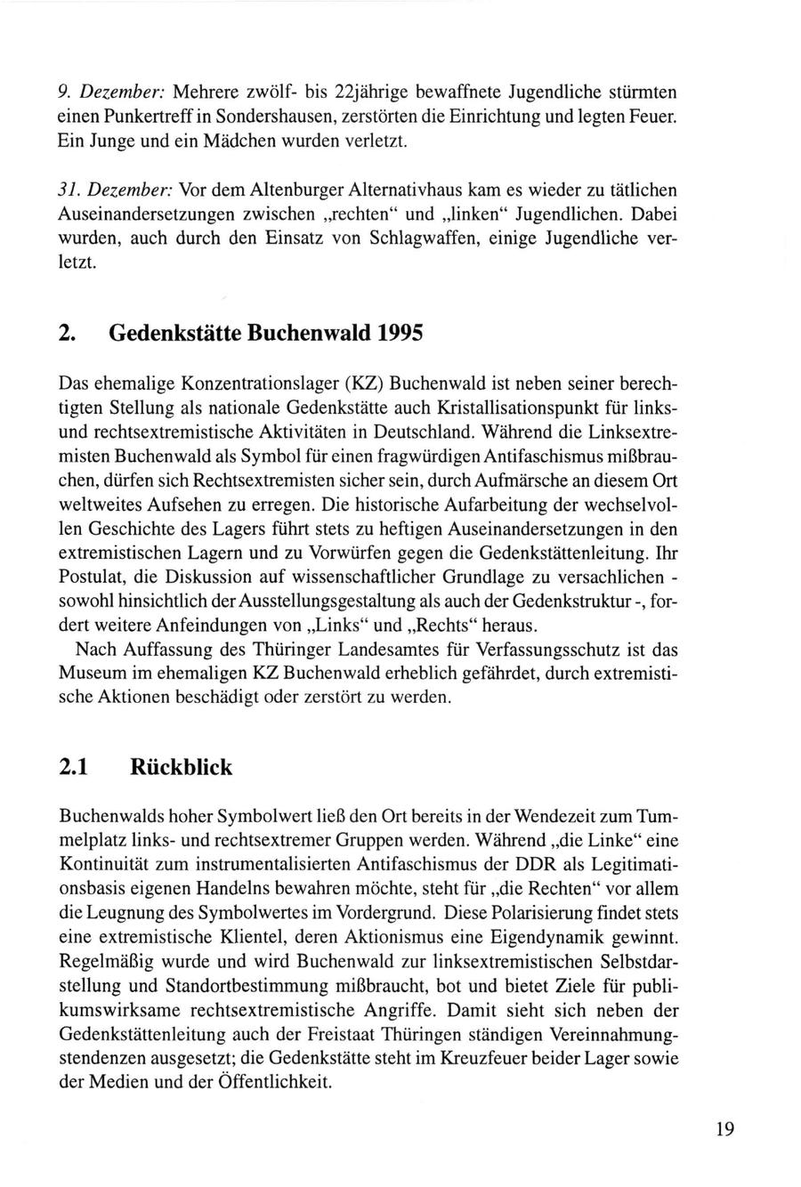 9. Dezember: Mehrere zwölfbis 22jährige bewaffnete Jugendliche stürmten einen Punkertreff in Sondershausen, zerstörten die Einrichtung und legten Feuer. Ein Junge und ein Mädchen wurden verletzt. 31. Dezember: Vor dem Altenburger Alternativhaus kam es wieder zu tätlichen Auseinandersetzungen zwischen "rechten" und "linken" Jugendlichen. Dabei wurden, auch durch den Einsatz von Schlagwaffen, einige Jugendliche verletzt. 2. Gedenkstätte Buchenwald 1995 Das ehemalige Konzentrationslager (KZ) Buchenwald ist neben seiner berechtigten Stellung als nationale Gedenkstätte auch Kristallisationspunkt für linksund rechtsextremistische Aktivitäten in Deutschland. Während die Linksextremisten Buchenwald als Symbol für einen fragwürdigen Antifaschismus mißbrauchen, dürfen sich Rechtsextremisten sicher sein, durch Aufmärsche an diesem Ort weltweites Aufsehen zu erregen. Die historische Aufarbeitung der wechselvollen Geschichte des Lagers führt stets zu heftigen Auseinandersetzungen in den extremistischen Lagern und zu Vorwürfen gegen die Gedenkstättenleitung. Ihr Postulat, die Diskussion auf wissenschaftlicher Grundlage zu versachlichen - sowohl hinsichtlich der Ausstellungsgestaltung als auch der Gedenkstruktur -, fordert weitere Anfeindungen von "Links" und "Rechts" heraus. Nach Auffassung des Thüringer Landesamtes für Verfassungsschutz ist das Museum im ehemaligen KZ Buchenwald erheblich gefährdet, durch extremistische Aktionen beschädigt oder zerstört zu werden. 2.1 Rückblick Buchenwalds hoher Symbol wert ließ den Ort bereits in der Wendezeit zum Tummelplatz linksund rechtsextremer Gruppen werden. Während "die Linke" eine Kontinuität zum instrumentalisierten Antifaschismus der DDR als Legitimationsbasis eigenen Handelns bewahren möchte, steht für "die Rechten" vor allem die Leugnung des Symbolwertes im Vordergrund. Diese Polarisierung findet stets eine extremistische Klientel, deren Aktionismus eine Eigendynamik gewinnt. Regelmäßig wurde und wird Buchenwald zur linksextremistischen Selbstdarstellung und Standortbestimmung mißbraucht, bot und bietet Ziele für publikumswirksame rechtsextremistische Angriffe. Damit sieht sich neben der Gedenkstättenleitung auch der Freistaat Thüringen ständigen Vereinnahmungstendenzen ausgesetzt; die Gedenkstätte steht im Kreuzfeuer beider Lager sowie der Medien und der Öffentlichkeit. 19
