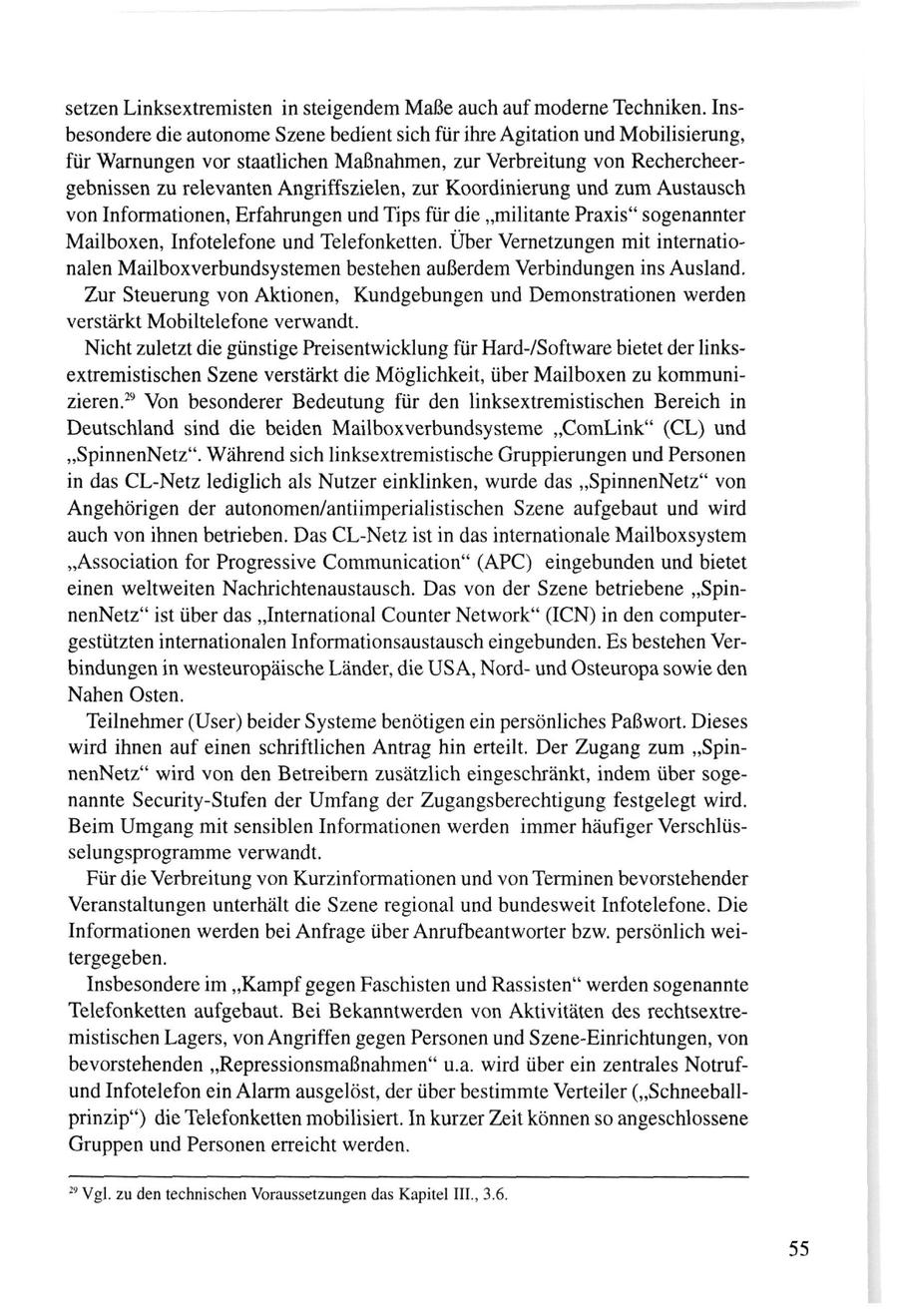 setzen Linksextremisten in steigendem Maße auch auf moderne Techniken. Insbesondere die autonome Szene bedient sich für ihre Agitation und Mobilisierung, für Warnungen vor staatlichen Maßnahmen, zur Verbreitung von Rechercheergebnissen zu relevanten Angriffszielen, zur Koordinierung und zum Austausch von Informationen, Erfahrungen und Tips für die "militante Praxis" sogenannter Mailboxen, Infotelefone und Telefonketten. Über Vernetzungen mit internationalen Mailboxverbundsystemen bestehen außerdem Verbindungen ins Ausland. Zur Steuerung von Aktionen, Kundgebungen und Demonstrationen werden verstärkt Mobiltelefone verwandt. Nicht zuletzt die günstige Preisentwicklung für Hard-/Software bietet der linksextremistischen Szene verstärkt die Möglichkeit, über Mailboxen zu kommunizieren.29 Von besonderer Bedeutung für den linksextremistischen Bereich in Deutschland sind die beiden Mailboxverbundsysteme "ComLink" (CL) und "SpinnenNetz". Während sich linksextremistische Gruppierungen und Personen in das CL-Netz lediglich als Nutzer einklinken, wurde das "SpinnenNetz" von Angehörigen der autonomen/antiimperialistischen Szene aufgebaut und wird auch von ihnen betrieben. Das CL-Netz ist in das internationale Mailboxsystem "Association for Progressive Communication" (APC) eingebunden und bietet einen weltweiten Nachrichtenaustausch. Das von der Szene betriebene "SpinnenNetz" ist über das "International Counter Network" (ICN) in den computergestützten internationalen Informationsaustausch eingebunden. Es bestehen Verbindungen in westeuropäische Länder, die USA, Nordund Osteuropa sowie den Nahen Osten. Teilnehmer (User) beider Systeme benötigen ein persönliches Paßwort. Dieses wird ihnen auf einen schriftlichen Antrag hin erteilt. Der Zugang zum "SpinnenNetz" wird von den Betreibern zusätzlich eingeschränkt, indem über sogenannte Security-Stufen der Umfang der Zugangsberechtigung festgelegt wird. Beim Umgang mit sensiblen Informationen werden immer häufiger Verschlüsselungsprogramme verwandt. Für die Verbreitung von Kurzinformationen und von Terminen bevorstehender Veranstaltungen unterhält die Szene regional und bundesweit Infotelefone. Die Informationen werden bei Anfrage über Anrufbeantworter bzw. persönlich weitergegeben. Insbesondere im "Kampf gegen Faschisten und Rassisten" werden sogenannte Telefonketten aufgebaut. Bei Bekanntwerden von Aktivitäten des rechtsextremistischen Lagers, von Angriffen gegen Personen und Szene-Einrichtungen, von bevorstehenden "Repressionsmaßnahmen" u.a. wird über ein zentrales Notrufund Infotelefon ein Alarm ausgelöst, der über bestimmte Verteiler ("Schneeballprinzip") die Telefonketten mobilisiert. In kurzer Zeit können so angeschlossene Gruppen und Personen erreicht werden. 29 Vgl. zu den technischen Voraussetzungen das Kapitel III., 3.6.