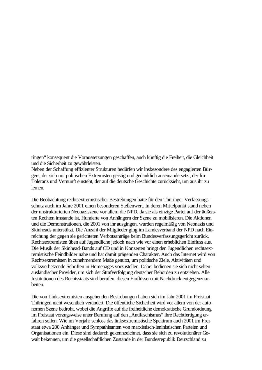 Vorwort Im Freistaat Thüringen wie in der gesamten Bundesrepublik stimmen die Bürgerinnen und Bürger ganz überwiegend der freiheitlichen demokratischen Grundordnung zu und vertrauen ihren Institutionen. Die Beseitigung dieser Grundordnung ist jedoch das Ziel von rechtswie linksgerichteten Extremisten, welche insoweit die Prinzipien des demokratischen Rechtsstaats herausfordern. Ihre Straftaten und demokratiefeindlichen Aktionen fügen dem Ansehen unseres Landes in der Welt Schaden zu, verknüpfen das Bild Deutschlands im Ausland mit Erinnerungen an die Diktatur der Nationalsozialisten und bedrohen damit den Wirtschaftsstandort Deutschland. Unsere Demokratie sieht sich vielfältigen Gefahren ausgesetzt. Die Anschläge, die am 11. September 2001 New York und Washington getroffen haben, verdeutlichen das Ausmaß des internationalen Terrorismus. Sie haben nicht nur die weltpolitische Lage verändert, sondern zeigen auch Auswirkungen im Freistaat Thüringen. Die demokratische Gesellschaft muss sich den von den Extremisten im Innern ebenso wie vom internationalen Terrorismus ausgehenden Bedrohungen stellen und sie bekämpfen. Institutionen, die die Straftaten von Extremisten verhüten, die Feinde der Freiheit abwehren und die Sicherheit in unserem Land aufrechterhalten, müssen sich an der neuen Lage ausrichten. Die Regierung des Freistaats Thüringen hat mit dem "Programm für mehr Sicherheit in Th ringen" konsequent die Voraussetzungen geschaffen, auch künftig die Freiheit, die Gleichheit und die Sicherheit zu gewährleisten. Neben der Schaffung effizienter Strukturen bedürfen wir insbesondere des engagierten Bürgers, der sich mit politischen Extremisten geistig und gedanklich auseinandersetzt, der für Toleranz und Vernunft einsteht, der auf die deutsche Geschichte zurücksieht, um aus ihr zu lernen. Die Beobachtung rechtsextremistischer Bestrebungen hatte für den Thüringer Verfassungsschutz auch im Jahre 2001 einen besonderen Stellenwert. In deren Mittelpunkt stand neben der unstrukturierten Neonaziszene vor allem die NPD, da sie als einzige Partei auf der äußersten Rechten imstande ist, Hunderte von Anhängern der Szene zu mobilisieren. Die Aktionen und die Demonstrationen, die 2001 von ihr ausgingen, wurden regelmäßig von Neonazis und Skinheads unterstützt. Die Anzahl der Mitglieder ging im Landesverband der NPD nach Einreichung der gegen sie gerichteten Verbotsanträge beim Bundesverfassungsgericht zurück. Rechtsextremisten üben auf Jugendliche jedoch nach wie vor einen erheblichen Einfluss aus. Die Musik der Skinhead-Bands auf CD und in Konzerten bringt den Jugendlichen rechtsextremistische Feindbilder nahe und hat damit prägenden Charakter. Auch das Internet wird von Rechtsextremisten in zunehmendem Maße genutzt, um politische Ziele, Aktivitäten und volksverhetzende Schriften in Homepages vorzustellen. Dabei bedienen sie sich nicht selten ausländischer Provider, um sich der Strafverfolgung deutscher Behörden zu entziehen. Alle Institutionen des Rechtsstaats sind berufen, diesen Einflüssen mit Nachdruck entgegenzuarbeiten. Die von Linksextremisten ausgehenden Bestrebungen haben sich im Jahr 2001 im Freistaat Thüringen nicht wesentlich verändert. Die öffentliche Sicherheit wird vor allem von der autonomen Szene bedroht, wobei die Angriffe auf die freiheitliche demokratische Grundordnung im Freistaat vorzugsweise unter Berufung auf den "Antifaschismus" ihre Rechtfertigung erfahren sollen. Wie im Vorjahr schloss das linksextremistische Spektrum auch 2001 im Freistaat etwa 200 Anhänger und Sympathisanten von marxistisch-leninistischen Parteien und Organisationen ein. Diese sind dadurch gekennzeichnet, dass sie sich zu revolutionärer Gewalt bekennen, um die gesellschaftlichen Zustände in der Bundesrepublik Deutschland zu 2