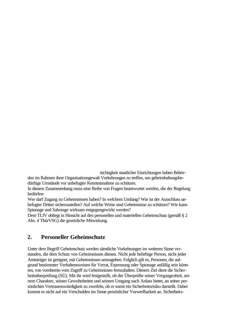 Zu den Aufgaben der chinesischen Nachrichtendienste gehört auch die Überwachung der E- xilchinesen und dabei insbesondere solcher Vereinigungen, die in Opposition zu der Regierung in Peking stehen. Schließlich nutzen die Dienste auch die Niederlassungen chinesischer Firmen in Deutschland, um dort Nachrichtendienstmitarbeiter getarnt unterzubringen, oder sie setzen Nachrichtendienstoffiziere als "Journalisten" ein. Nordkoreanische Nachrichtendienste Nordkorea unterhält zahlreiche Nachrichtendienste, die der kommunistischen Partei, den Volksstreitkräften oder dem "Geliebten General" KIM Jong II direkt unterstellt sind. Die Bundesrepublik Deutschland und die Koreanische Demokratische Volksrepublik (KDVR) haben am 1. März volle diplomatische Beziehungen zueinander aufgenommen. Es bleibt abzuwarten, ob bzw. welche Auswirkungen diese Beziehungen auf die nachrichtendienstliche Entwicklung haben werden. VII. Geheimschutz 1. Allgemeines Geheimnisse sind Tatsachen, deren Kenntnis auf einen bestimmten Personenkreis beschränkt ist. Sie bedürfen in einem unterschiedlichen Umfang einer wirksamen Abschirmung. Im Interesse der Funktionsfähigkeit und tüchtigkeit staatlicher Einrichtungen haben Behörden im Rahmen ihrer Organisationsgewalt Vorkehrungen zu treffen, um geheimhaltungsbedürftige Umstände vor unbefugter Kenntnisnahme zu schützen. In diesem Zusammenhang muss eine Reihe von Fragen beantwortet werden, die der Regelung bedürfen: Wer darf Zugang zu Geheimnissen haben? In welchem Umfang? Wie ist der Ausschluss unbefugter Dritter sicherzustellen? Auf welche Weise sind Geheimnisse zu schützen? Wie kann Spionage und Sabotage wirksam entgegengewirkt werden? Dem TLfV obliegt in Hinsicht auf den personellen und materiellen Geheimschutz (gemäß SS 2 Abs. 4 ThürVSG) die gesetzliche Mitwirkung. 2. Personeller Geheimschutz Unter dem Begriff Geheimschutz werden sämtliche Vorkehrungen im weiteren Sinne verstanden, die dem Schutz von Geheimnissen dienen. Nicht jede beliebige Person, nicht jeder Amtsträger ist geeignet, mit Geheimnissen umzugehen. Folglich gilt es, Personen, die aufgrund bestimmter Verhaltensweisen für Verrat, Erpressung oder Spionage anfällig sein könnten, von vornherein vom Zugriff zu Geheimnissen fernzuhalten. Diesem Ziel dient die Sicherheitsüberprüfung (SÜ). Mit ihr wird festgestellt, ob der Überprüfte seiner Vergangenheit, seinem Charakter, seinen Gewohnheiten und seinem Umgang nach Anlass bietet, an seiner persönlichen Vertrauenswürdigkeit zu zweifeln, ob er somit ein Sicherheitsrisiko darstellt. Dabei kommt es nicht auf ein Verschulden im Sinne persönlicher Vorwerfbarkeit an. Sicherheits115