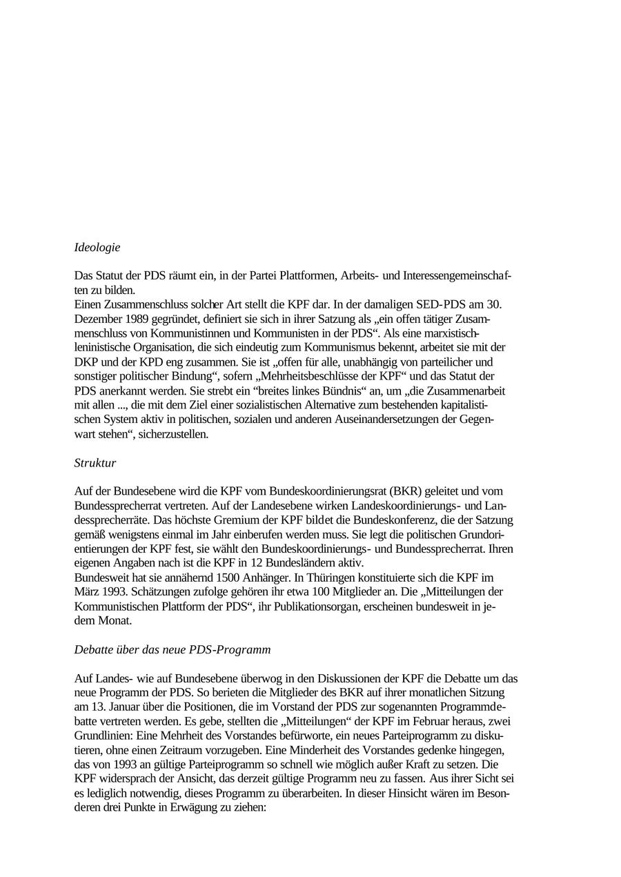 gements. So gelingt es ihnen, auf bestimmten Feldern der Politik auch Bündnispartner zu finden, die dem Extremismus abgeneigt sind. Die eigene extremistische Ausrichtung wird bewusst verschleiert. 3. Marxistisch-Leninistische Parteien und Organisationen 3.1 "Kommunistische Plattform" (KPF) der "Partei des Demokratischen Ideologie Das Statut der PDS räumt ein, in der Partei Plattformen, Arbeitsund Interessengemeinschaften zu bilden. Einen Zusammenschluss solcher Art stellt die KPF dar. In der damaligen SED-PDS am 30. Dezember 1989 gegründet, definiert sie sich in ihrer Satzung als "ein offen tätiger Zusammenschluss von Kommunistinnen und Kommunisten in der PDS". Als eine marxistischleninistische Organisation, die sich eindeutig zum Kommunismus bekennt, arbeitet sie mit der DKP und der KPD eng zusammen. Sie ist "offen für alle, unabhängig von parteilicher und sonstiger politischer Bindung", sofern "Mehrheitsbeschlüsse der KPF" und das Statut der PDS anerkannt werden. Sie strebt ein "breites linkes Bündnis" an, um "die Zusammenarbeit mit allen ..., die mit dem Ziel einer sozialistischen Alternative zum bestehenden kapitalistischen System aktiv in politischen, sozialen und anderen Auseinandersetzungen der Gegenwart stehen", sicherzustellen. Struktur Auf der Bundesebene wird die KPF vom Bundeskoordinierungsrat (BKR) geleitet und vom Bundessprecherrat vertreten. Auf der Landesebene wirken Landeskoordinierungsund Landessprecherräte. Das höchste Gremium der KPF bildet die Bundeskonferenz, die der Satzung gemäß wenigstens einmal im Jahr einberufen werden muss. Sie legt die politischen Grundorientierungen der KPF fest, sie wählt den Bundeskoordinierungsund Bundessprecherrat. Ihren eigenen Angaben nach ist die KPF in 12 Bundesländern aktiv. Bundesweit hat sie annähernd 1500 Anhänger. In Thüringen konstituierte sich die KPF im März 1993. Schätzungen zufolge gehören ihr etwa 100 Mitglieder an. Die "Mitteilungen der Kommunistischen Plattform der PDS", ihr Publikationsorgan, erscheinen bundesweit in jedem Monat. Debatte über das neue PDS-Programm Auf Landeswie auf Bundesebene überwog in den Diskussionen der KPF die Debatte um das neue Programm der PDS. So berieten die Mitglieder des BKR auf ihrer monatlichen Sitzung am 13. Januar über die Positionen, die im Vorstand der PDS zur sogenannten Programmdebatte vertreten werden. Es gebe, stellten die "Mitteilungen" der KPF im Februar heraus, zwei Grundlinien: Eine Mehrheit des Vorstandes befürworte, ein neues Parteiprogramm zu diskutieren, ohne einen Zeitraum vorzugeben. Eine Minderheit des Vorstandes gedenke hingegen, das von 1993 an gültige Parteiprogramm so schnell wie möglich außer Kraft zu setzen. Die KPF widersprach der Ansicht, das derzeit gültige Programm neu zu fassen. Aus ihrer Sicht sei es lediglich notwendig, dieses Programm zu überarbeiten. In dieser Hinsicht wären im Besonderen drei Punkte in Erwägung zu ziehen: 48