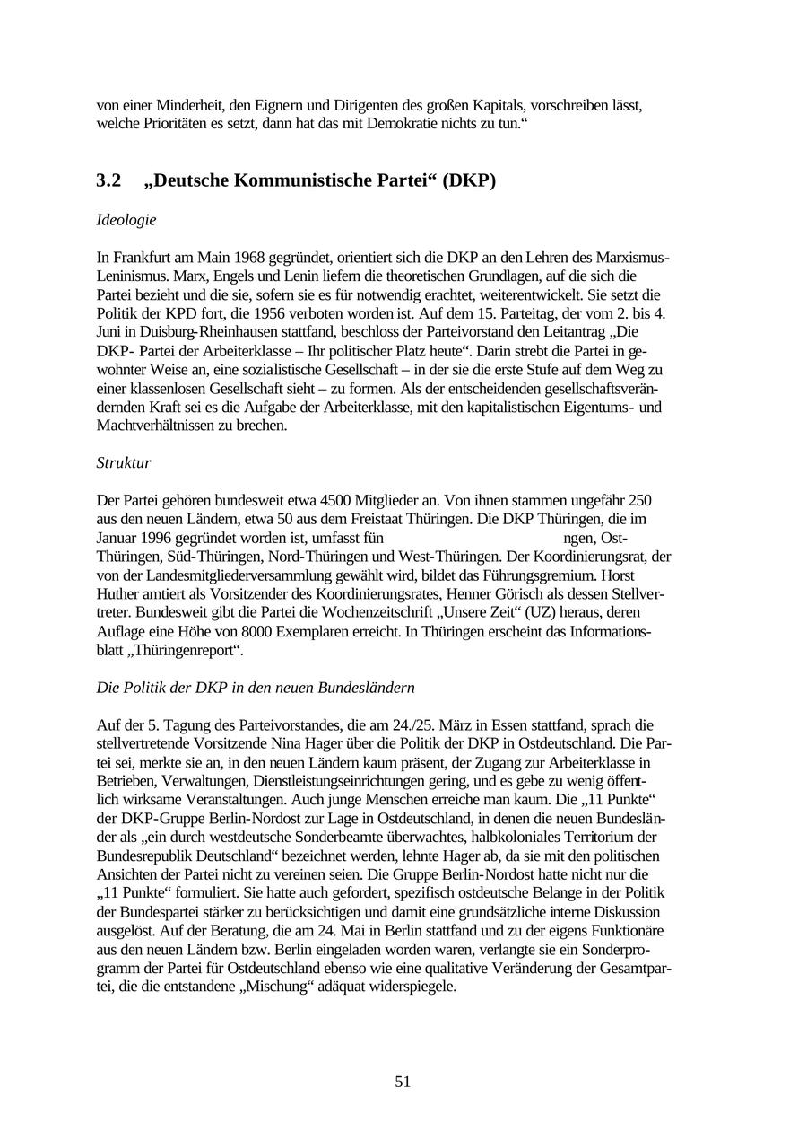 von einer Minderheit, den Eignern und Dirigenten des großen Kapitals, vorschreiben lässt, welche Prioritäten es setzt, dann hat das mit Demokratie nichts zu tun." 3.2 "Deutsche Kommunistische Partei" (DKP) Ideologie In Frankfurt am Main 1968 gegründet, orientiert sich die DKP an den Lehren des MarxismusLeninismus. Marx, Engels und Lenin liefern die theoretischen Grundlagen, auf die sich die Partei bezieht und die sie, sofern sie es für notwendig erachtet, weiterentwickelt. Sie setzt die Politik der KPD fort, die 1956 verboten worden ist. Auf dem 15. Parteitag, der vom 2. bis 4. Juni in Duisburg-Rheinhausen stattfand, beschloss der Parteivorstand den Leitantrag "Die DKPPartei der Arbeiterklasse - Ihr politischer Platz heute". Darin strebt die Partei in gewohnter Weise an, eine sozialistische Gesellschaft - in der sie die erste Stufe auf dem Weg zu einer klassenlosen Gesellschaft sieht - zu formen. Als der entscheidenden gesellschaftsverändernden Kraft sei es die Aufgabe der Arbeiterklasse, mit den kapitalistischen Eigentumsund Machtverhältnissen zu brechen. Struktur Der Partei gehören bundesweit etwa 4500 Mitglieder an. Von ihnen stammen ungefähr 250 aus den neuen Ländern, etwa 50 aus dem Freistaat Thüringen. Die DKP Thüringen, die im Januar 1996 gegründet worden ist, umfasst fün ngen, OstThüringen, Süd-Thüringen, Nord-Thüringen und West-Thüringen. Der Koordinierungsrat, der von der Landesmitgliederversammlung gewählt wird, bildet das Führungsgremium. Horst Huther amtiert als Vorsitzender des Koordinierungsrates, Henner Görisch als dessen Stellvertreter. Bundesweit gibt die Partei die Wochenzeitschrift "Unsere Zeit" (UZ) heraus, deren Auflage eine Höhe von 8000 Exemplaren erreicht. In Thüringen erscheint das Informationsblatt "Thüringenreport". Die Politik der DKP in den neuen Bundesländern Auf der 5. Tagung des Parteivorstandes, die am 24./25. März in Essen stattfand, sprach die stellvertretende Vorsitzende Nina Hager über die Politik der DKP in Ostdeutschland. Die Partei sei, merkte sie an, in den neuen Ländern kaum präsent, der Zugang zur Arbeiterklasse in Betrieben, Verwaltungen, Dienstleistungseinrichtungen gering, und es gebe zu wenig öffentlich wirksame Veranstaltungen. Auch junge Menschen erreiche man kaum. Die "11 Punkte" der DKP-Gruppe Berlin-Nordost zur Lage in Ostdeutschland, in denen die neuen Bundesländer als "ein durch westdeutsche Sonderbeamte überwachtes, halbkoloniales Territorium der Bundesrepublik Deutschland" bezeichnet werden, lehnte Hager ab, da sie mit den politischen Ansichten der Partei nicht zu vereinen seien. Die Gruppe Berlin-Nordost hatte nicht nur die "11 Punkte" formuliert. Sie hatte auch gefordert, spezifisch ostdeutsche Belange in der Politik der Bundespartei stärker zu berücksichtigen und damit eine grundsätzliche interne Diskussion ausgelöst. Auf der Beratung, die am 24. Mai in Berlin stattfand und zu der eigens Funktionäre aus den neuen Ländern bzw. Berlin eingeladen worden waren, verlangte sie ein Sonderprogramm der Partei für Ostdeutschland ebenso wie eine qualitative Veränderung der Gesamtpartei, die die entstandene "Mischung" adäquat widerspiegele. 51