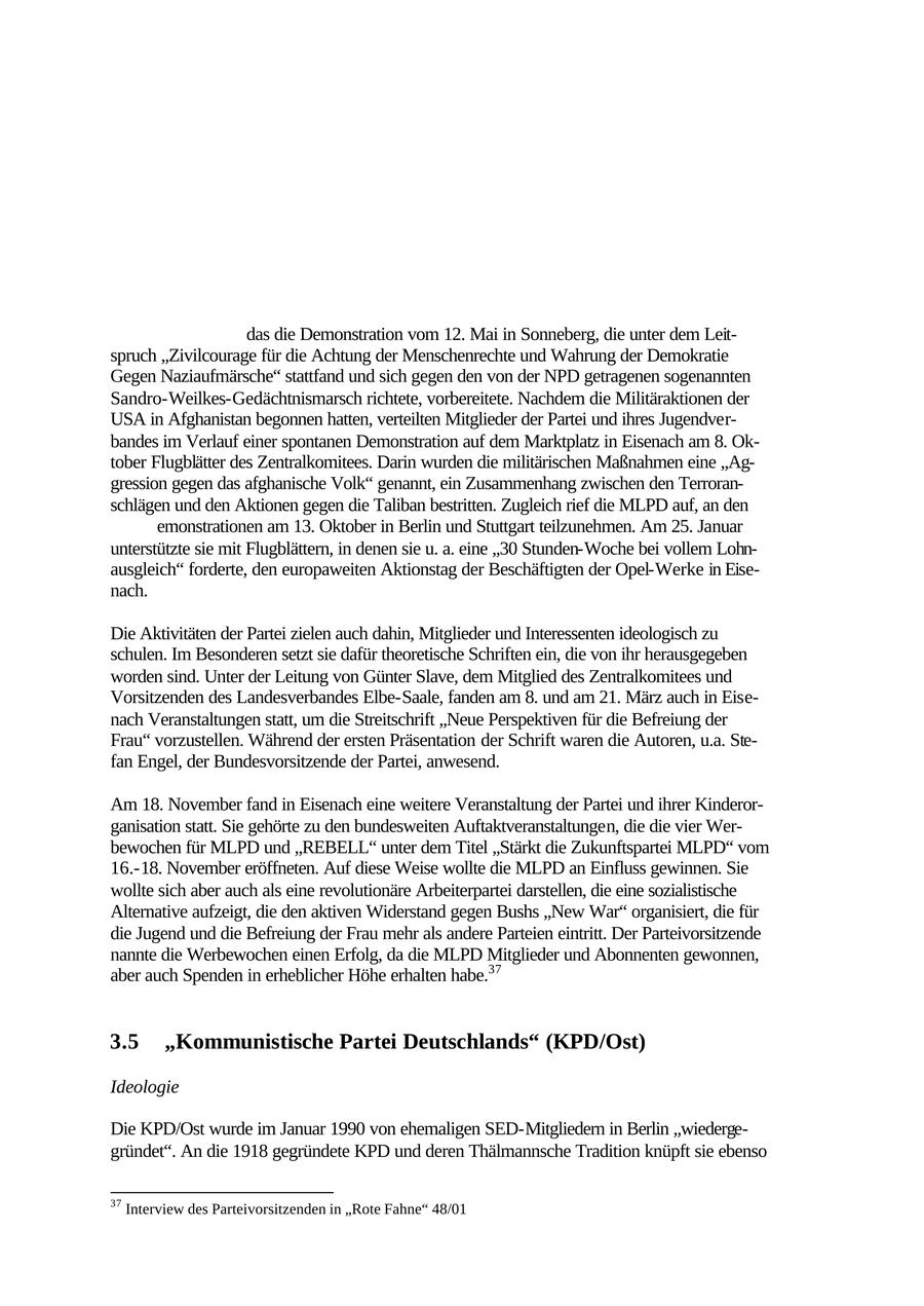 braucht würden, um die internationale proletarische Bewegung zu unterdrücken. Der Imperialismus könne, hob er hervor, nur durch den Kampf der Arbeiterklasse und der Völker geschlagen werden, der US-Imperialismus bleibe ein Hauptfeind. Die militärischen Maßnahmen, die die USA und die NATO angekündigt haben, lehnte er ab. Aktivitäten in Thüringen In Thüringen trat die MLPD öffentlich vor allem im Rahmen von Demonstrationen in Erscheinung. Am Rande der Demonstration gegen Rechtsextremismus, die am 3. März in Sonneberg stattfand, verteilte sie eigene Schriften. Sie wirkte auch an dem "Sonneberger Bündnis das die Demonstration vom 12. Mai in Sonneberg, die unter dem Leitspruch "Zivilcourage für die Achtung der Menschenrechte und Wahrung der Demokratie Gegen Naziaufmärsche" stattfand und sich gegen den von der NPD getragenen sogenannten Sandro-Weilkes-Gedächtnismarsch richtete, vorbereitete. Nachdem die Militäraktionen der USA in Afghanistan begonnen hatten, verteilten Mitglieder der Partei und ihres Jugendverbandes im Verlauf einer spontanen Demonstration auf dem Marktplatz in Eisenach am 8. Oktober Flugblätter des Zentralkomitees. Darin wurden die militärischen Maßnahmen eine "Aggression gegen das afghanische Volk" genannt, ein Zusammenhang zwischen den Terroranschlägen und den Aktionen gegen die Taliban bestritten. Zugleich rief die MLPD auf, an den emonstrationen am 13. Oktober in Berlin und Stuttgart teilzunehmen. Am 25. Januar unterstützte sie mit Flugblättern, in denen sie u. a. eine "30 Stunden-Woche bei vollem Lohnausgleich" forderte, den europaweiten Aktionstag der Beschäftigten der Opel-Werke in Eisenach. Die Aktivitäten der Partei zielen auch dahin, Mitglieder und Interessenten ideologisch zu schulen. Im Besonderen setzt sie dafür theoretische Schriften ein, die von ihr herausgegeben worden sind. Unter der Leitung von Günter Slave, dem Mitglied des Zentralkomitees und Vorsitzenden des Landesverbandes Elbe-Saale, fanden am 8. und am 21. März auch in Eisenach Veranstaltungen statt, um die Streitschrift "Neue Perspektiven für die Befreiung der Frau" vorzustellen. Während der ersten Präsentation der Schrift waren die Autoren, u.a. Stefan Engel, der Bundesvorsitzende der Partei, anwesend. Am 18. November fand in Eisenach eine weitere Veranstaltung der Partei und ihrer Kinderorganisation statt. Sie gehörte zu den bundesweiten Auftaktveranstaltungen, die die vier Werbewochen für MLPD und "REBELL" unter dem Titel "Stärkt die Zukunftspartei MLPD" vom 16.-18. November eröffneten. Auf diese Weise wollte die MLPD an Einfluss gewinnen. Sie wollte sich aber auch als eine revolutionäre Arbeiterpartei darstellen, die eine sozialistische Alternative aufzeigt, die den aktiven Widerstand gegen Bushs "New War" organisiert, die für die Jugend und die Befreiung der Frau mehr als andere Parteien eintritt. Der Parteivorsitzende nannte die Werbewochen einen Erfolg, da die MLPD Mitglieder und Abonnenten gewonnen, aber auch Spenden in erheblicher Höhe erhalten habe.37 3.5 "Kommunistische Partei Deutschlands" (KPD/Ost) Ideologie Die KPD/Ost wurde im Januar 1990 von ehemaligen SED-Mitgliedern in Berlin "wiedergegründet". An die 1918 gegründete KPD und deren Thälmannsche Tradition knüpft sie ebenso 37 Interview des Parteivorsitzenden in "Rote Fahne" 48/01 56