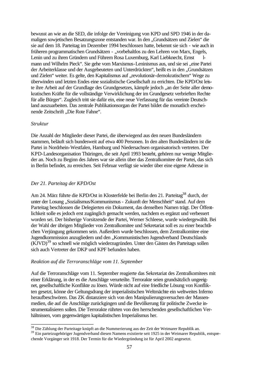 bewusst an wie an die SED, die infolge der Vereinigung von KPD und SPD 1946 in der damaligen sowjetischen Besatzungszone entstanden war. In den "Grundsätzen und Zielen" die sie auf dem 18. Parteitag im Dezember 1994 beschlossen hatte, bekennt sie sich - wie auch in früheren programmatischen Grundsätzen - "vorbehaltlos zu den Lehren von Marx, Engels, Lenin und zu ihren Gründern und Führern Rosa Luxemburg, Karl Liebknecht, Ernst l- mann und Wilhelm Pieck". Sie gehe vom Marxismus-Leninismus aus, und sie sei "eine Partei der Arbeiterklasse und der Ausgebeuteten und Unterdrückten", heißt es in den "Grundsätzen und Zielen" weiter. Es gelte, den Kapitalismus auf "revolutionär-demokratischem" Wege zu überwinden und letzten Endes eine sozialistische Gesellschaft zu errichten. Die KPD/Ost leiste ihre Arbeit auf der Grundlage des Grundgesetzes, kämpfe jedoch "an der Seite aller demokratischen Kräfte für die vollständige Verwirklichung der im Grundgesetz verbrieften Rechte für alle Bürger". Zugleich tritt sie dafür ein, eine neue Verfassung für das vereinte Deutschland auszuarbeiten. Das zentrale Publikationsorgan der Partei bildet die monatlich erscheinende Zeitschrift "Die Rote Fahne". Struktur Die Anzahl der Mitglieder dieser Partei, die überwiegend aus den neuen Bundesländern stammen, beläuft sich bundesweit auf etwa 400 Personen. In den alten Bundesländern ist die Partei in Nordrhein-Westfalen, Hamburg und Niedersachsen organisatorisch vertreten. Der KPD-Landesorganisation Thüringen, die seit April 1993 besteht, gehören nur wenige Mitglieder an. Noch zu Beginn des Jahres war sie allein über das Zentralkomitee der Partei, das sich in Berlin befindet, zu erreichen. Seit Februar verfügt sie wieder über eine eigene Adresse in Der 21. Parteitag der KPD/Ost Am 24. März führte die KPD/Ost in Klosterfelde bei Berlin den 21. Parteitag38 durch, der unter der Losung "Sozialismus/Kommunismus - Zukunft der Menschheit" stand. Auf dem Parteitag beschlossen die Delegierten ein Dokument, das denselben Namen trägt. Der Öffentlichkeit solle es jedoch erst zugänglich gemacht werden, nachdem es ergänzt und verbessert worden sei. Der bisherige Vorsitzende der Partei, Werner Schleese, wurde wiedergewählt. Bei der Wahl der übrigen Mitglieder von Zentralkomitee und Sekretariat soll es zu einer beachtlichen Verjüngung gekommen sein. Außerdem wurde beschlossen, dem Zentralkomitee eine Jugendkommission anzugliedern und den "Kommunistischen Jugendverband Deutschlands (KJVD)39 so schnell wie möglich wiederzugründen. Unter den Gästen des Parteitags sollen sich auch Vertreter der DKP und KPF befunden haben. Reaktion auf die Terroranschläge vom 11. September Auf die Terroranschläge vom 11. September reagierte das Sekretariat des Zentralkomitees mit einer Erklärung, in der es die Anschläge verurteilte. Terrorakte seien grundsätzlich ungeeignet, gesellschaftliche Konflikte zu lösen. Würde nicht auf eine friedliche Lösung von Konflikten gesetzt, könne der Geltungsdrang der imperialistischen Weltmächte ein weltweites Inferno heraufbeschwören. Das ZK distanziere sich von den Manipulierungsversuchen der Massenmedien, die auf die Anschläge zurückgingen und die Bevölkerung für politische Zwecke instrumentalisieren sollen. Die Terrorakte rührten von den herrschenden gesellschaftlichen Verhältnissen, vom gegenwärtigen kapitalistischen Imperialismus her. 38 Die Zählung der Parteitage knüpft an die Nummerierung aus der Zeit der Weimarer Republik an. 39 Ein parteizugehöriger Jugendverband diesen Namens existierte seit 1925 in der Weimarer Republik, entsprechende Vorgänger seit 1918. Der Termin für die Wiedergründung ist für April 2002 angesetzt. 57