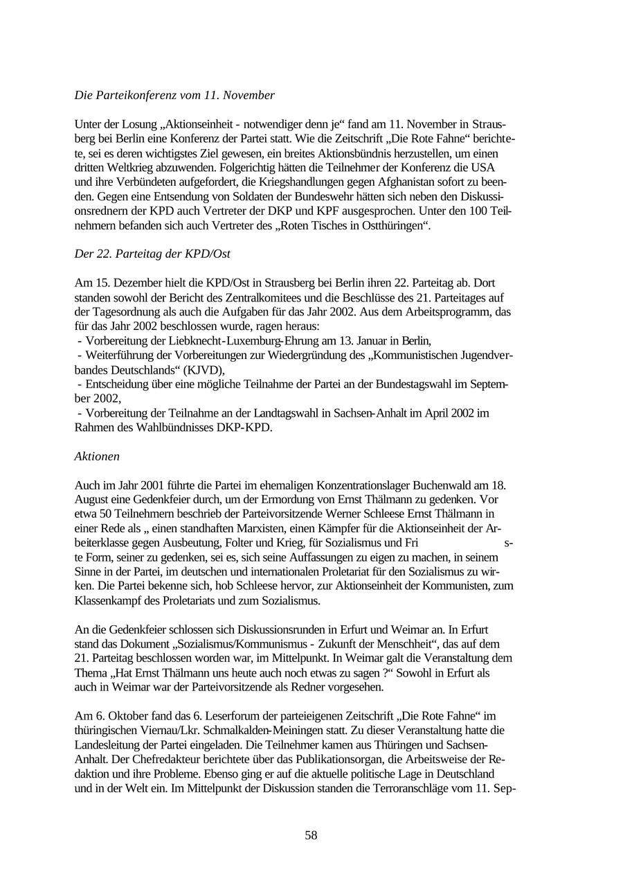 Die Parteikonferenz vom 11. November Unter der Losung "Aktionseinheit - notwendiger denn je" fand am 11. November in Strausberg bei Berlin eine Konferenz der Partei statt. Wie die Zeitschrift "Die Rote Fahne" berichtete, sei es deren wichtigstes Ziel gewesen, ein breites Aktionsbündnis herzustellen, um einen dritten Weltkrieg abzuwenden. Folgerichtig hätten die Teilnehmer der Konferenz die USA und ihre Verbündeten aufgefordert, die Kriegshandlungen gegen Afghanistan sofort zu beenden. Gegen eine Entsendung von Soldaten der Bundeswehr hätten sich neben den Diskussionsrednern der KPD auch Vertreter der DKP und KPF ausgesprochen. Unter den 100 Teilnehmern befanden sich auch Vertreter des "Roten Tisches in Ostthüringen". Der 22. Parteitag der KPD/Ost Am 15. Dezember hielt die KPD/Ost in Strausberg bei Berlin ihren 22. Parteitag ab. Dort standen sowohl der Bericht des Zentralkomitees und die Beschlüsse des 21. Parteitages auf der Tagesordnung als auch die Aufgaben für das Jahr 2002. Aus dem Arbeitsprogramm, das für das Jahr 2002 beschlossen wurde, ragen heraus: - Vorbereitung der Liebknecht-Luxemburg-Ehrung am 13. Januar in Berlin, - Weiterführung der Vorbereitungen zur Wiedergründung des "Kommunistischen Jugendverbandes Deutschlands" (KJVD), - Entscheidung über eine mögliche Teilnahme der Partei an der Bundestagswahl im September 2002, - Vorbereitung der Teilnahme an der Landtagswahl in Sachsen-Anhalt im April 2002 im Rahmen des Wahlbündnisses DKP-KPD. Aktionen Auch im Jahr 2001 führte die Partei im ehemaligen Konzentrationslager Buchenwald am 18. August eine Gedenkfeier durch, um der Ermordung von Ernst Thälmann zu gedenken. Vor etwa 50 Teilnehmern beschrieb der Parteivorsitzende Werner Schleese Ernst Thälmann in einer Rede als " einen standhaften Marxisten, einen Kämpfer für die Aktionseinheit der Arbeiterklasse gegen Ausbeutung, Folter und Krieg, für Sozialismus und Fri s- te Form, seiner zu gedenken, sei es, sich seine Auffassungen zu eigen zu machen, in seinem Sinne in der Partei, im deutschen und internationalen Proletariat für den Sozialismus zu wirken. Die Partei bekenne sich, hob Schleese hervor, zur Aktionseinheit der Kommunisten, zum Klassenkampf des Proletariats und zum Sozialismus. An die Gedenkfeier schlossen sich Diskussionsrunden in Erfurt und Weimar an. In Erfurt stand das Dokument "Sozialismus/Kommunismus - Zukunft der Menschheit", das auf dem 21. Parteitag beschlossen worden war, im Mittelpunkt. In Weimar galt die Veranstaltung dem Thema "Hat Ernst Thälmann uns heute auch noch etwas zu sagen ?" Sowohl in Erfurt als auch in Weimar war der Parteivorsitzende als Redner vorgesehen. Am 6. Oktober fand das 6. Leserforum der parteieigenen Zeitschrift "Die Rote Fahne" im thüringischen Viernau/Lkr. Schmalkalden-Meiningen statt. Zu dieser Veranstaltung hatte die Landesleitung der Partei eingeladen. Die Teilnehmer kamen aus Thüringen und SachsenAnhalt. Der Chefredakteur berichtete über das Publikationsorgan, die Arbeitsweise der Redaktion und ihre Probleme. Ebenso ging er auf die aktuelle politische Lage in Deutschland und in der Welt ein. Im Mittelpunkt der Diskussion standen die Terroranschläge vom 11. Sep58