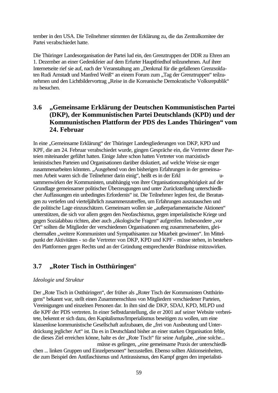 tember in den USA. Die Teilnehmer stimmten der Erklärung zu, die das Zentralkomitee der Partei verabschiedet hatte. Die Thüringer Landesorganisation der Partei lud ein, den Grenztruppen der DDR zu Ehren am 1. Dezember an einer Gedenkfeier auf dem Erfurter Hauptfriedhof teilzunehmen. Auf ihrer Internetseite rief sie auf, nach der Veranstaltung am "Denkmal für die gefallenen Grenzsoldaten Rudi Arnstadt und Manfred Weiß" an einem Forum zum "Tag der Grenztruppen" teilzunehmen und den Lichtbildervortrag "Reise in die Koreanische Demokratische Volksrepublik" zu besuchen. 3.6 "Gemeinsame Erklärung der Deutschen Kommunistischen Partei (DKP), der Kommunistischen Partei Deutschlands (KPD) und der Kommunistischen Plattform der PDS des Landes Thüringen" vom 24. Februar In eine "Gemeinsame Erklärung" der Thüringer Landesgliederungen von DKP, KPD und KPF, die am 24. Februar verabschiedet wurde, gingen Gespräche ein, die Vertreter dieser Parteien miteinander geführt hatten. Einige Jahre schon hatten Vertreter von marxistischleninistischen Parteien und Organisationen darüber diskutiert, auf welche Weise sie enger zusammenarbeiten könnten. "Ausgehend von den bisherigen Erfahrungen in der gemeinsamen Arbeit waren sich die Teilnehmer darin einig", heißt es in der Erkl u- sammenwirken der Kommunisten, unabhängig von ihrer Organisationszugehörigkeit auf der Grundlage gemeinsamer politischer Überzeugungen und unter Zurückstellung unterschiedlicher Auffassungen ein unbedingtes Erfordernis" ist. Die Teilnehmer legten fest, die Beratungen zu vertiefen und vierteljährlich zusammenzutreffen, um Erfahrungen auszutauschen und die politische Lage einzuschätzen. Gemeinsam wollen sie "außerparlamentarische Aktionen" unterstützen, die sich vor allem gegen den Neofaschismus, gegen imperialistische Kriege und gegen Sozialabbau richten, aber auch "ökologische Fragen" aufgreifen. Insbesondere "vor Ort" sollten die Mitglieder der verschiedenen Organisationen eng zusammenarbeiten, gleichermaßen "weitere Kommunisten und Sympathisanten zur Mitarbeit gewinnen". Im Mittelpunkt der Aktivitäten - so die Vertreter von DKP, KPD und KPF - müsse stehen, in bestehenden Plattformen gegen Rechts und an der Gründung entsprechender Bündnisse mitzuwirken. 3.7 "Roter Tisch in Ostthüringen" Ideologie und Struktur Der "Rote Tisch in Ostthüringen", der früher als "Roter Tisch der Kommunisten Ostthüringens" bekannt war, stellt einen Zusammenschluss von Mitgliedern verschiedener Parteien, Vereinigungen und einzelnen Personen dar. In ihm sind die DKP, SDAJ, KPD, MLPD und die KPF der PDS vertreten. In einer Selbstdarstellung, die er 2001 auf seiner Website verbreitete, bekennt er sich dazu, den Kapitalismus/Imperialismus beseitigen zu wollen, um eine klassenlose kommunistische Gesellschaft aufzubauen, die "frei von Ausbeutung und Unterdrückung jeglicher Art" ist. Da es in Deutschland bisher an einer starken Organisation fehle, die dieses Ziel erreichen könne, halte es der "Rote Tisch" für seine Aufgabe, "eine solche... müsse es gelingen, "eine gemeinsame Praxis der unterschiedlichen ... linken Gruppen und Einzelpersonen" herzustellen. Ebenso sollten Aktionseinheiten, die zum Beispiel den Antifaschismus und Antirassismus, den Kampf gegen den imperialisti59
