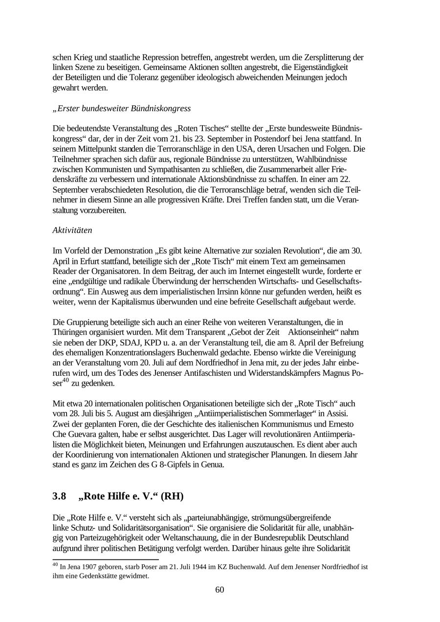 schen Krieg und staatliche Repression betreffen, angestrebt werden, um die Zersplitterung der linken Szene zu beseitigen. Gemeinsame Aktionen sollten angestrebt, die Eigenständigkeit der Beteiligten und die Toleranz gegenüber ideologisch abweichenden Meinungen jedoch gewahrt werden. "Erster bundesweiter Bündniskongress Die bedeutendste Veranstaltung des "Roten Tisches" stellte der "Erste bundesweite Bündniskongress" dar, der in der Zeit vom 21. bis 23. September in Postendorf bei Jena stattfand. In seinem Mittelpunkt standen die Terroranschläge in den USA, deren Ursachen und Folgen. Die Teilnehmer sprachen sich dafür aus, regionale Bündnisse zu unterstützen, Wahlbündnisse zwischen Kommunisten und Sympathisanten zu schließen, die Zusammenarbeit aller Friedenskräfte zu verbessern und internationale Aktionsbündnisse zu schaffen. In einer am 22. September verabschiedeten Resolution, die die Terroranschläge betraf, wenden sich die Teilnehmer in diesem Sinne an alle progressiven Kräfte. Drei Treffen fanden statt, um die Veranstaltung vorzubereiten. Aktivitäten Im Vorfeld der Demonstration "Es gibt keine Alternative zur sozialen Revolution", die am 30. April in Erfurt stattfand, beteiligte sich der "Rote Tisch" mit einem Text am gemeinsamen Reader der Organisatoren. In dem Beitrag, der auch im Internet eingestellt wurde, forderte er eine "endgültige und radikale Überwindung der herrschenden Wirtschaftsund Gesellschaftsordnung". Ein Ausweg aus dem imperialistischen Irrsinn könne nur gefunden werden, heißt es weiter, wenn der Kapitalismus überwunden und eine befreite Gesellschaft aufgebaut werde. Die Gruppierung beteiligte sich auch an einer Reihe von weiteren Veranstaltungen, die in Thüringen organisiert wurden. Mit dem Transparent "Gebot der Zeit Aktionseinheit" nahm sie neben der DKP, SDAJ, KPD u. a. an der Veranstaltung teil, die am 8. April der Befreiung des ehemaligen Konzentrationslagers Buchenwald gedachte. Ebenso wirkte die Vereinigung an der Veranstaltung vom 20. Juli auf dem Nordfriedhof in Jena mit, zu der jedes Jahr einberufen wird, um des Todes des Jenenser Antifaschisten und Widerstandskämpfers Magnus Poser40 zu gedenken. Mit etwa 20 internationalen politischen Organisationen beteiligte sich der "Rote Tisch" auch vom 28. Juli bis 5. August am diesjährigen "Antiimperialistischen Sommerlager" in Assisi. Zwei der geplanten Foren, die der Geschichte des italienischen Kommunismus und Ernesto Che Guevara galten, habe er selbst ausgerichtet. Das Lager will revolutionären Antiimperialisten die Möglichkeit bieten, Meinungen und Erfahrungen auszutauschen. Es dient aber auch der Koordinierung von internationalen Aktionen und strategischer Planungen. In diesem Jahr stand es ganz im Zeichen des G 8-Gipfels in Genua. 3.8 "Rote Hilfe e. V." (RH) Die "Rote Hilfe e. V." versteht sich als "parteiunabhängige, strömungsübergreifende linke Schutzund Solidaritätsorganisation". Sie organisiere die Solidarität für alle, unabhängig von Parteizugehörigkeit oder Weltanschauung, die in der Bundesrepublik Deutschland aufgrund ihrer politischen Betätigung verfolgt werden. Darüber hinaus gelte ihre Solidarität 40 In Jena 1907 geboren, starb Poser am 21. Juli 1944 im KZ Buchenwald. Auf dem Jenenser Nordfriedhof ist ihm eine Gedenkstätte gewidmet. 60