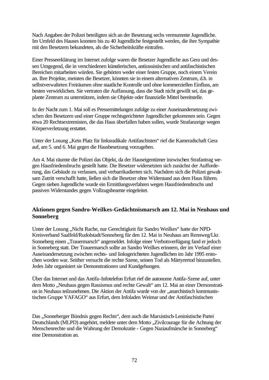 Nach Angaben der Polizei beteiligten sich an der Besetzung sechs vermummte Jugendliche. Im Umfeld des Hauses konnten bis zu 40 Jugendliche festgestellt werden, die ihre Sympathie mit den Besetzern bekundeten, als die Sicherheitskräfte eintrafen. Einer Presseerklärung im Internet zufolge waren die Besetzer Jugendliche aus Gera und dessen Umgegend, die in verschiedenen künstlerischen, antirassistischen und antifaschistischen Bereichen mitarbeiten würden. Sie gehörten weder einer festen Gruppe, noch einem Verein an. Ihre Projekte, meinten die Besetzer, könnten sie in einem alternativen Zentrum, d.h. in selbstverwalteten Freiräumen ohne staatliche Kontrolle und ohne kommerziellen Einfluss, am besten verwirklichen. Sie vertraten die Auffassung, dass die Stadt nicht gewillt sei, das geplante Zentrum zu unterstützen, indem sie Objekte oder finanzielle Mittel bereitstelle. In der Nacht zum 1. Mai soll es Pressemittelungen zufolge zu einer Auseinandersetzung zwischen den Besetzern und einer Gruppe rechtsgerichteter Jugendlicher gekommen sein. Gegen etwa 20 Rechtsextremisten, die das Haus überfallen haben sollen, wurde Strafanzeige wegen Körperverletzung erstattet. Unter der Losung "Kein Platz für linksradikale Antifaschisten" rief die Kameradschaft Gera auf, am 5. und 6. Mai gegen die Hausbesetzung vorzugehen. Am 4. Mai räumte die Polizei das Objekt, da der Hauseigentümer inzwischen Strafantrag wegen Hausfriedensbruchs gestellt hatte. Die Besetzer widersetzten sich zunächst der Aufforderung, das Gebäude zu verlassen, und verbarrikadierten sich. Nachdem sich die Polizei gewaltsam Zutritt verschafft hatte, ließen sich die Besetzer ohne Widerstand aus dem Haus führen. Gegen sieben Jugendliche wurde ein Ermittlungsverfahren wegen Hausfriedensbruchs und passiven Widerstandes gegen Vollzugsbeamte eingeleitet. Aktionen gegen Sandro-Weilkes-Gedächtnismarsch am 12. Mai in Neuhaus und Sonneberg Unter der Losung "Nicht Rache, nur Gerechtigkeit für Sandro Weilkes" hatte der NPDKreisverband Saalfeld/Rudolstadt/Sonneberg für den 12. Mai in Neuhaus am Rennweg/Lkr. Sonneberg einen "Trauermarsch" angemeldet. Infolge einer Verbotsverfügung fand er jedoch in Sonneberg statt. Der Trauermarsch sollte an Sandro Weilkes erinnern, der im Verlauf einer Auseinandersetzung zwischen rechtsund linksgerichteten Jugendlichen im Jahr 1995 erstochen worden war. Seither versucht die rechte Szene, seinen Tod als Märtyrertod hinzustellen. Jedes Jahr organisiert sie Demonstrationen und Kundgebungen. Über das Internet und das Antifa-Infotelefon Erfurt rief die autonome Antifa-Szene auf, unter dem Motto "Neuhaus gegen Rassismus und rechte Gewalt" am 12. Mai an einer Demonstration in Neuhaus teilzunehmen. Die Aktion der Antifa wurde von der "anarchistisch kommunistischen Gruppe YAFAGO" aus Erfurt, dem Infoladen Weimar und der Antifaschistischen Das "Sonneberger Bündnis gegen Rechts", dem auch die Marxistisch-Leninistische Partei Deutschlands (MLPD) angehört, meldete unter dem Motto "Zivilcourage für die Achtung der Menschenrechte und die Wahrung der Demokratie - Gegen Naziaufmärsche in Sonneberg" eine Demonstration an. 72