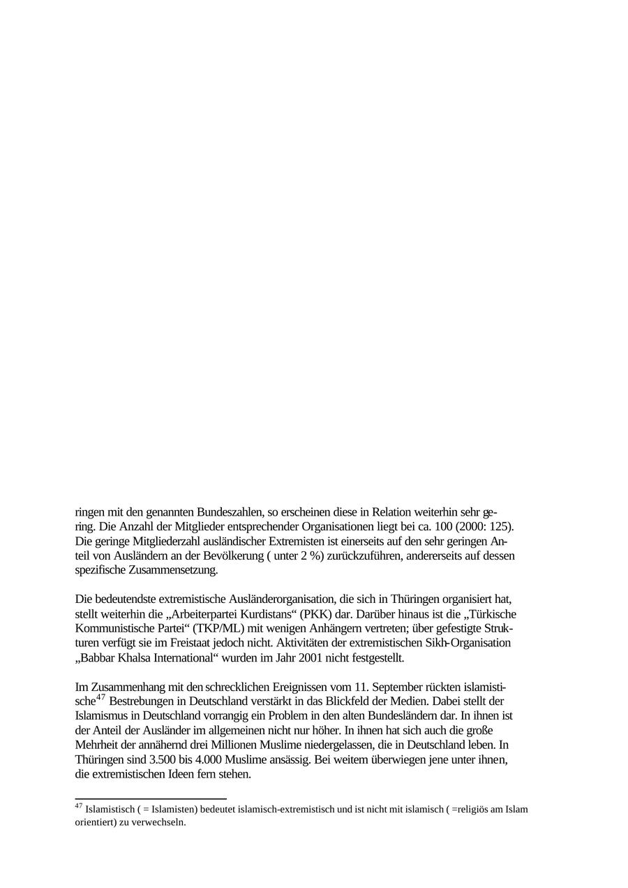 IV. Ausländerextremismus 1. Allgemeines Mit dem Begriff "Ausländerextremismus" werden Bestrebungen von Ausländern in der Bundesrepublik Deutschland bezeichnet, die durch Anwendung von Gewalt oder darauf gerichtete Vorbereitungshandlungen die innere Sicherheit oder auswärtige Belange gefährden. Auch Bestrebungen ausländischer Organisationen, die gegen die freiheitliche demokratische Grundordnung Deutschlands gerichtet sind, fallen unter den Begriff des Ausländerextremismus. Motive und ideologische Ausrichtung der extremistisch aktiven Ausländergruppen sind vielfältig. Oftmals werden politisch motivierte Aktivitäten entwickelt, welche mit der Hoffnung verbunden sind, auf diese Art Veränderungen der politischen Verhältnisse in den jeweiligen Heimatländern herbeizuführen. Außerdem wird versucht, die Bundesrepublik mit entsprechenden Handlungen unter Druck zu setzen. Die mittlerweile über sieben Millionen in Deutschland lebenden Ausländer lehnen in ihrer übergroßen Mehrheit extremistische Verhaltensweisen ab und distanzieren sich auch von politisch-extremistischen Gruppierungen und Parteien. Dies gilt auch für die ca. 40.000 in Thüringen lebenden ausländischen Mitbürger. Das Zusammenleben mit ihnen gestaltet sich überwiegend friedlich und konfliktfrei. Bundesweit zählen ausländerextremistische Organisationen, deren Aktivitäten in erster Linie von den politischen und aktuellen Ereignissen in den Herkunftsländern bestimmt werden, 59.100 Anhänger. Islamisch extremistischen Organisationen gehören 31.950 Personen an. 18.250 Ausländerextremisten, die in Deutschland leben, werden linksextremistischen Gruppierungen zugeordnet. Vergleicht man die Zahlen von Mitgliedern ausländerextremistischer Organisationen in Th ringen mit den genannten Bundeszahlen, so erscheinen diese in Relation weiterhin sehr gering. Die Anzahl der Mitglieder entsprechender Organisationen liegt bei ca. 100 (2000: 125). Die geringe Mitgliederzahl ausländischer Extremisten ist einerseits auf den sehr geringen Anteil von Ausländern an der Bevölkerung ( unter 2 %) zurückzuführen, andererseits auf dessen spezifische Zusammensetzung. Die bedeutendste extremistische Ausländerorganisation, die sich in Thüringen organisiert hat, stellt weiterhin die "Arbeiterpartei Kurdistans" (PKK) dar. Darüber hinaus ist die "Türkische Kommunistische Partei" (TKP/ML) mit wenigen Anhängern vertreten; über gefestigte Strukturen verfügt sie im Freistaat jedoch nicht. Aktivitäten der extremistischen Sikh-Organisation "Babbar Khalsa International" wurden im Jahr 2001 nicht festgestellt. Im Zusammenhang mit den schrecklichen Ereignissen vom 11. September rückten islamistische47 Bestrebungen in Deutschland verstärkt in das Blickfeld der Medien. Dabei stellt der Islamismus in Deutschland vorrangig ein Problem in den alten Bundesländern dar. In ihnen ist der Anteil der Ausländer im allgemeinen nicht nur höher. In ihnen hat sich auch die große Mehrheit der annähernd drei Millionen Muslime niedergelassen, die in Deutschland leben. In Thüringen sind 3.500 bis 4.000 Muslime ansässig. Bei weitem überwiegen jene unter ihnen, die extremistischen Ideen fern stehen. 47 Islamistisch ( = Islamisten) bedeutet islamisch-extremistisch und ist nicht mit islamisch ( =religiös am Islam orientiert) zu verwechseln. 81