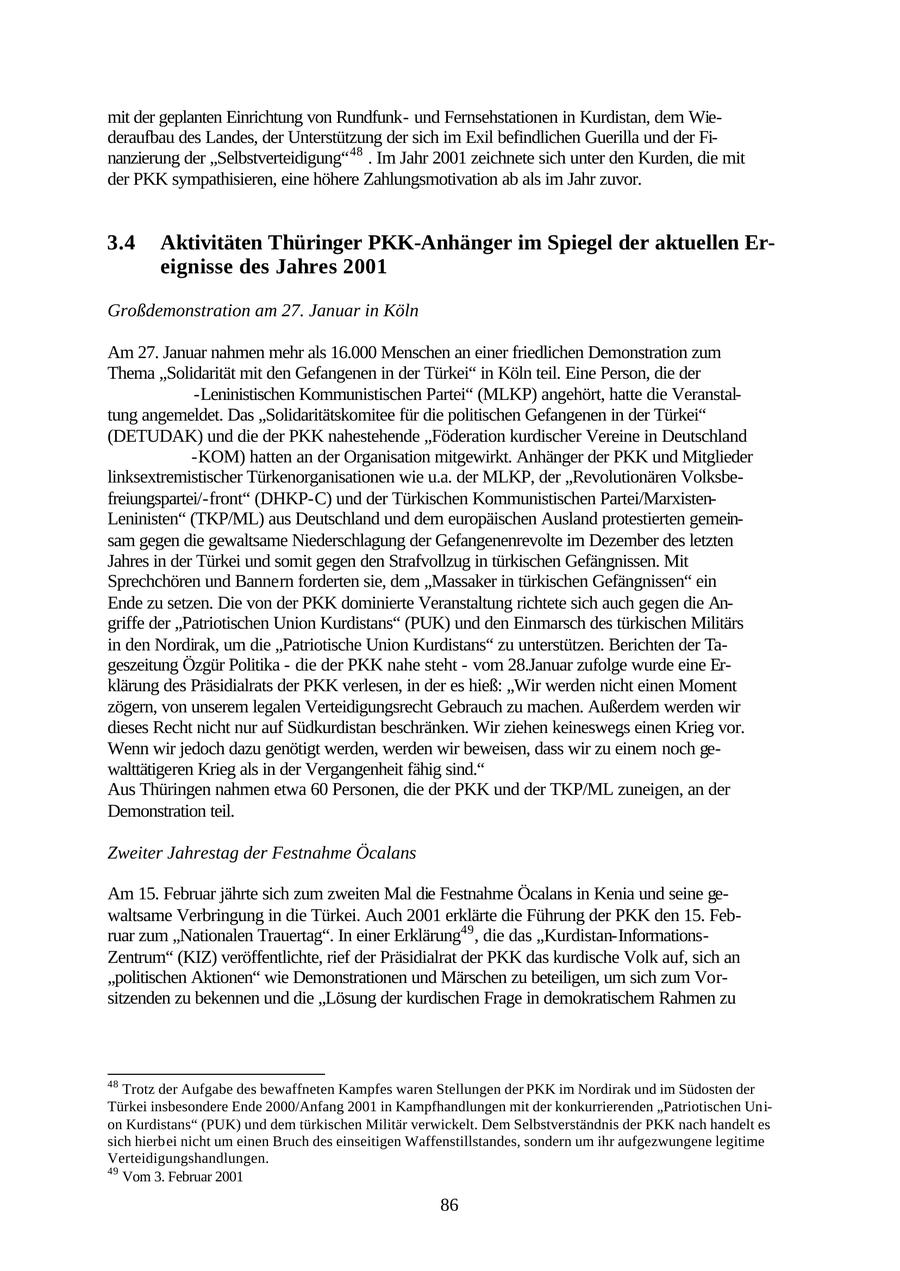 mit der geplanten Einrichtung von Rundfunkund Fernsehstationen in Kurdistan, dem Wiederaufbau des Landes, der Unterstützung der sich im Exil befindlichen Guerilla und der Finanzierung der "Selbstverteidigung" 48 . Im Jahr 2001 zeichnete sich unter den Kurden, die mit der PKK sympathisieren, eine höhere Zahlungsmotivation ab als im Jahr zuvor. 3.4 Aktivitäten Thüringer PKK-Anhänger im Spiegel der aktuellen Ereignisse des Jahres 2001 Großdemonstration am 27. Januar in Köln Am 27. Januar nahmen mehr als 16.000 Menschen an einer friedlichen Demonstration zum Thema "Solidarität mit den Gefangenen in der Türkei" in Köln teil. Eine Person, die der -Leninistischen Kommunistischen Partei" (MLKP) angehört, hatte die Veranstaltung angemeldet. Das "Solidaritätskomitee für die politischen Gefangenen in der Türkei" (DETUDAK) und die der PKK nahestehende "Föderation kurdischer Vereine in Deutschland -KOM) hatten an der Organisation mitgewirkt. Anhänger der PKK und Mitglieder linksextremistischer Türkenorganisationen wie u.a. der MLKP, der "Revolutionären Volksbefreiungspartei/-front" (DHKP-C) und der Türkischen Kommunistischen Partei/MarxistenLeninisten" (TKP/ML) aus Deutschland und dem europäischen Ausland protestierten gemeinsam gegen die gewaltsame Niederschlagung der Gefangenenrevolte im Dezember des letzten Jahres in der Türkei und somit gegen den Strafvollzug in türkischen Gefängnissen. Mit Sprechchören und Bannern forderten sie, dem "Massaker in türkischen Gefängnissen" ein Ende zu setzen. Die von der PKK dominierte Veranstaltung richtete sich auch gegen die Angriffe der "Patriotischen Union Kurdistans" (PUK) und den Einmarsch des türkischen Militärs in den Nordirak, um die "Patriotische Union Kurdistans" zu unterstützen. Berichten der Tageszeitung Özgür Politika - die der PKK nahe steht - vom 28.Januar zufolge wurde eine Erklärung des Präsidialrats der PKK verlesen, in der es hieß: "Wir werden nicht einen Moment zögern, von unserem legalen Verteidigungsrecht Gebrauch zu machen. Außerdem werden wir dieses Recht nicht nur auf Südkurdistan beschränken. Wir ziehen keineswegs einen Krieg vor. Wenn wir jedoch dazu genötigt werden, werden wir beweisen, dass wir zu einem noch gewalttätigeren Krieg als in der Vergangenheit fähig sind." Aus Thüringen nahmen etwa 60 Personen, die der PKK und der TKP/ML zuneigen, an der Demonstration teil. Zweiter Jahrestag der Festnahme Öcalans Am 15. Februar jährte sich zum zweiten Mal die Festnahme Öcalans in Kenia und seine gewaltsame Verbringung in die Türkei. Auch 2001 erklärte die Führung der PKK den 15. Februar zum "Nationalen Trauertag". In einer Erklärung49 , die das "Kurdistan-InformationsZentrum" (KIZ) veröffentlichte, rief der Präsidialrat der PKK das kurdische Volk auf, sich an "politischen Aktionen" wie Demonstrationen und Märschen zu beteiligen, um sich zum Vorsitzenden zu bekennen und die "Lösung der kurdischen Frage in demokratischem Rahmen zu 48 Trotz der Aufgabe des bewaffneten Kampfes waren Stellungen der PKK im Nordirak und im Südosten der Türkei insbesondere Ende 2000/Anfang 2001 in Kampfhandlungen mit der konkurrierenden "Patriotischen Union Kurdistans" (PUK) und dem türkischen Militär verwickelt. Dem Selbstverständnis der PKK nach handelt es sich hierbei nicht um einen Bruch des einseitigen Waffenstillstandes, sondern um ihr aufgezwungene legitime Verteidigungshandlungen. 49 Vom 3. Februar 2001 86