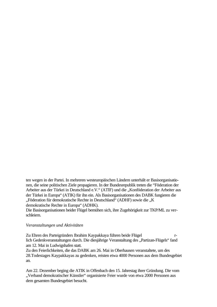 4.1 Türkische Kommunistische Partei/Marxisten-Leninisten (TKP/ML) Ziel und Strategie Die in der Türkei verbotene TKP/ML orientiert sich sowohl am Marxismus-Leninismus als auch an der Lehre von Mao Tse-tung. Seit 1994 in zwei Flügel gespalten, strebt sie an, den türkischen Staat gewaltsam zu zerschlagen, um eine marxistisch-leninistisch orientierte "demokratische Volksherrschaft" zu errichten. Sie bedient sich ihres militärischen Arms, der in der Türkei terroristisch operierenden "Türkischen Arbeiterund Bauernbefreiungsarmee" (TIKKO), um dieses Ziel zu erreichen. In Deutschland gingen in der jüngsten Vergangenheit von der TKP/ML keine Gewalttaten mehr aus. Alljährlich führt sie Spendenkampagnen durch, um den Guerillakampf in der Türkei zu unterstützen. Darüber hinaus finanziert sie sich durch Einnahmen aus Veranstaltungen, die von ihren Basisorganisationen organisiert werden. Zu Propagandazwecken vertreibt die TKP/ML in Deutschland die Publikationen "Özgür Gelecek" (Freie Zukunft) und "Devrimci Demokrasi" (Revolutionäre Demokratie). Im Internet ist sie mit eigenen Homepages vertreten. Aufbau und Organisation Im April 1972 von Ibrahim Kaypakkaya gegründet, ging die TKP/ML aus der marxistischleninistischen "Kommunistischen Partei der Türkei" (TKP) und der "Türkischen Volksbefreiungspartei" (THKP) hervor. Der streng hierarchisch organisierten Kaderpartei TKP/ML geh ren in Deutschland ungefähr 1.700 Mitglieder an. Seit ihrer Gründung ist die Partei von zahlreichen Zusammenschlüssen, Spaltungen und Wiedervereinigungen geprägt worden, zuletzt 1994 durch die Spaltung in den "Partizan-Flügel" und das "Ostanatolische Gebietskomitee" (DABK). Der "Partizan-Flügel" dominiert sowohl der Anzahl seiner Anhänger als auch seiner Aktivit ten wegen in der Partei. In mehreren westeuropäischen Ländern unterhält er Basisorganisationen, die seine politischen Ziele propagieren. In der Bundesrepublik treten die "Föderation der Arbeiter aus der Türkei in Deutschland e.V." (ATIF) und die "Konföderation der Arbeiter aus der Türkei in Europa" (ATIK) für ihn ein. Als Basisorganisationen des DABK fungieren die "Föderation für demokratische Rechte in Deutschland" (ADHF) sowie die "K demokratische Rechte in Europa" (ADHK). Die Basisorganisationen beider Flügel bemühen sich, ihre Zugehörigkeit zur TKP/ML zu verschleiern. Veranstaltungen und Aktivitäten Zu Ehren des Parteigründers Ibrahim Kaypakkaya führen beide Flügel r- lich Gedenkveranstaltungen durch. Die diesjährige Veranstaltung des "Partizan-Flügels" fand am 12. Mai in Ludwigshafen statt. Zu den Feierlichkeiten, die das DABK am 26. Mai in Oberhausen veranstaltete, um des 28.Todestages Kaypakkayas zu gedenken, reisten etwa 4000 Personen aus dem Bundesgebiet an. Am 22. Dezember beging die ATIK in Offenbach den 15. Jahrestag ihrer Gründung. Die vom "Verband demokratischer Künstler" organisierte Feier wurde von etwa 2000 Personen aus dem gesamten Bundesgebiet besucht. 96