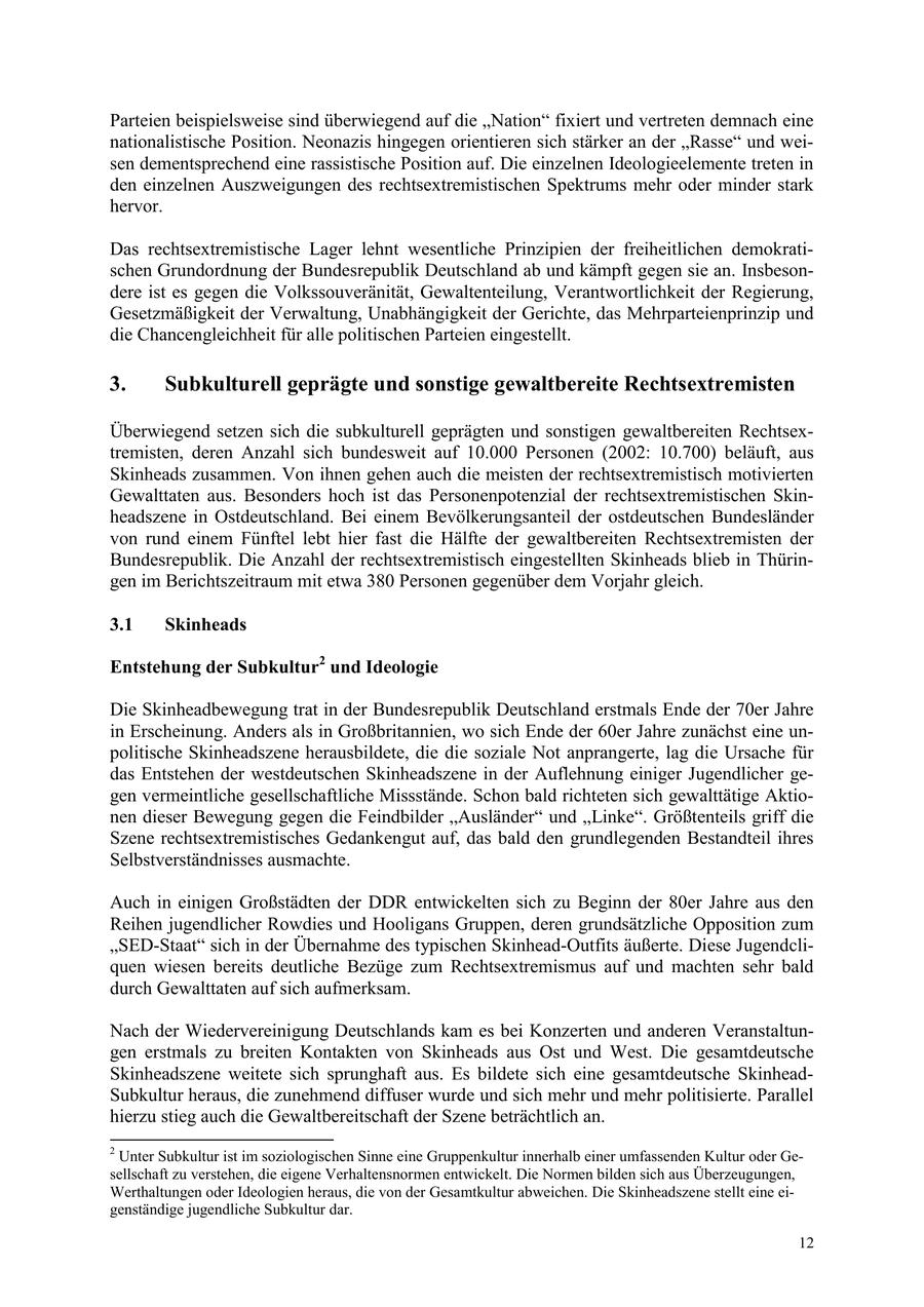 Parteien beispielsweise sind überwiegend auf die "Nation" fixiert und vertreten demnach eine nationalistische Position. Neonazis hingegen orientieren sich stärker an der "Rasse" und weisen dementsprechend eine rassistische Position auf. Die einzelnen Ideologieelemente treten in den einzelnen Auszweigungen des rechtsextremistischen Spektrums mehr oder minder stark hervor. Das rechtsextremistische Lager lehnt wesentliche Prinzipien der freiheitlichen demokratischen Grundordnung der Bundesrepublik Deutschland ab und kämpft gegen sie an. Insbesondere ist es gegen die Volkssouveränität, Gewaltenteilung, Verantwortlichkeit der Regierung, Gesetzmäßigkeit der Verwaltung, Unabhängigkeit der Gerichte, das Mehrparteienprinzip und die Chancengleichheit für alle politischen Parteien eingestellt. 3. Subkulturell geprägte und sonstige gewaltbereite Rechtsextremisten Überwiegend setzen sich die subkulturell geprägten und sonstigen gewaltbereiten Rechtsextremisten, deren Anzahl sich bundesweit auf 10.000 Personen (2002: 10.700) beläuft, aus Skinheads zusammen. Von ihnen gehen auch die meisten der rechtsextremistisch motivierten Gewalttaten aus. Besonders hoch ist das Personenpotenzial der rechtsextremistischen Skinheadszene in Ostdeutschland. Bei einem Bevölkerungsanteil der ostdeutschen Bundesländer von rund einem Fünftel lebt hier fast die Hälfte der gewaltbereiten Rechtsextremisten der Bundesrepublik. Die Anzahl der rechtsextremistisch eingestellten Skinheads blieb in Thüringen im Berichtszeitraum mit etwa 380 Personen gegenüber dem Vorjahr gleich. 3.1 Skinheads Entstehung der Subkultur2 und Ideologie Die Skinheadbewegung trat in der Bundesrepublik Deutschland erstmals Ende der 70er Jahre in Erscheinung. Anders als in Großbritannien, wo sich Ende der 60er Jahre zunächst eine unpolitische Skinheadszene herausbildete, die die soziale Not anprangerte, lag die Ursache für das Entstehen der westdeutschen Skinheadszene in der Auflehnung einiger Jugendlicher gegen vermeintliche gesellschaftliche Missstände. Schon bald richteten sich gewalttätige Aktionen dieser Bewegung gegen die Feindbilder "Ausländer" und "Linke". Größtenteils griff die Szene rechtsextremistisches Gedankengut auf, das bald den grundlegenden Bestandteil ihres Selbstverständnisses ausmachte. Auch in einigen Großstädten der DDR entwickelten sich zu Beginn der 80er Jahre aus den Reihen jugendlicher Rowdies und Hooligans Gruppen, deren grundsätzliche Opposition zum "SED-Staat" sich in der Übernahme des typischen Skinhead-Outfits äußerte. Diese Jugendcliquen wiesen bereits deutliche Bezüge zum Rechtsextremismus auf und machten sehr bald durch Gewalttaten auf sich aufmerksam. Nach der Wiedervereinigung Deutschlands kam es bei Konzerten und anderen Veranstaltungen erstmals zu breiten Kontakten von Skinheads aus Ost und West. Die gesamtdeutsche Skinheadszene weitete sich sprunghaft aus. Es bildete sich eine gesamtdeutsche SkinheadSubkultur heraus, die zunehmend diffuser wurde und sich mehr und mehr politisierte. Parallel hierzu stieg auch die Gewaltbereitschaft der Szene beträchtlich an. 2 Unter Subkultur ist im soziologischen Sinne eine Gruppenkultur innerhalb einer umfassenden Kultur oder Gesellschaft zu verstehen, die eigene Verhaltensnormen entwickelt. Die Normen bilden sich aus Überzeugungen, Werthaltungen oder Ideologien heraus, die von der Gesamtkultur abweichen. Die Skinheadszene stellt eine eigenständige jugendliche Subkultur dar. 12