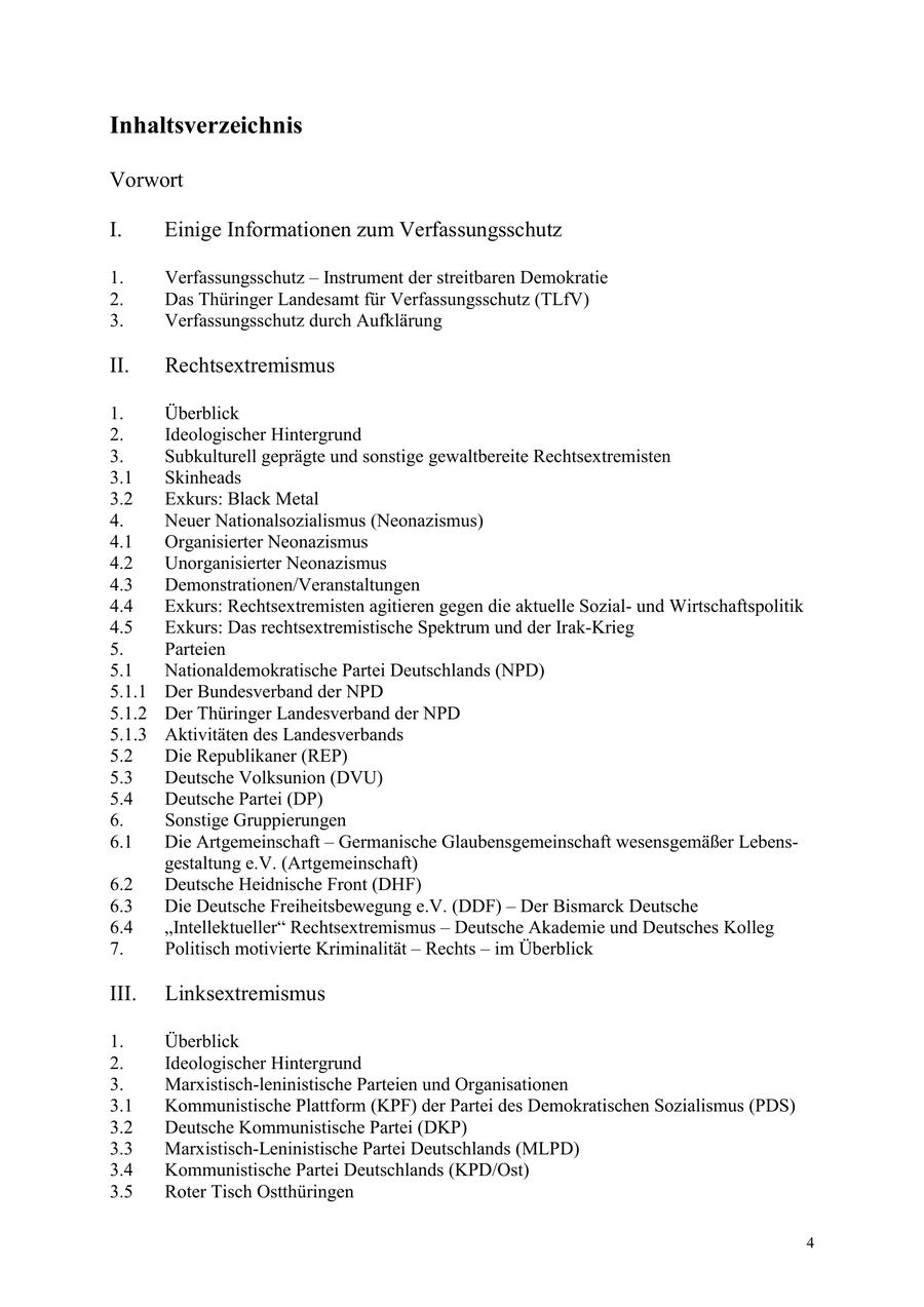 Inhaltsverzeichnis Vorwort I. Einige Informationen zum Verfassungsschutz 1. Verfassungsschutz - Instrument der streitbaren Demokratie 2. Das Thüringer Landesamt für Verfassungsschutz (TLfV) 3. Verfassungsschutz durch Aufklärung II. Rechtsextremismus 1. Überblick 2. Ideologischer Hintergrund 3. Subkulturell geprägte und sonstige gewaltbereite Rechtsextremisten 3.1 Skinheads 3.2 Exkurs: Black Metal 4. Neuer Nationalsozialismus (Neonazismus) 4.1 Organisierter Neonazismus 4.2 Unorganisierter Neonazismus 4.3 Demonstrationen/Veranstaltungen 4.4 Exkurs: Rechtsextremisten agitieren gegen die aktuelle Sozialund Wirtschaftspolitik 4.5 Exkurs: Das rechtsextremistische Spektrum und der Irak-Krieg 5. Parteien 5.1 Nationaldemokratische Partei Deutschlands (NPD) 5.1.1 Der Bundesverband der NPD 5.1.2 Der Thüringer Landesverband der NPD 5.1.3 Aktivitäten des Landesverbands 5.2 Die Republikaner (REP) 5.3 Deutsche Volksunion (DVU) 5.4 Deutsche Partei (DP) 6. Sonstige Gruppierungen 6.1 Die Artgemeinschaft - Germanische Glaubensgemeinschaft wesensgemäßer Lebensgestaltung e.V. (Artgemeinschaft) 6.2 Deutsche Heidnische Front (DHF) 6.3 Die Deutsche Freiheitsbewegung e.V. (DDF) - Der Bismarck Deutsche 6.4 "Intellektueller" Rechtsextremismus - Deutsche Akademie und Deutsches Kolleg 7. Politisch motivierte Kriminalität - Rechts - im Überblick III. Linksextremismus 1. Überblick 2. Ideologischer Hintergrund 3. Marxistisch-leninistische Parteien und Organisationen 3.1 Kommunistische Plattform (KPF) der Partei des Demokratischen Sozialismus (PDS) 3.2 Deutsche Kommunistische Partei (DKP) 3.3 Marxistisch-Leninistische Partei Deutschlands (MLPD) 3.4 Kommunistische Partei Deutschlands (KPD/Ost) 3.5 Roter Tisch Ostthüringen 4