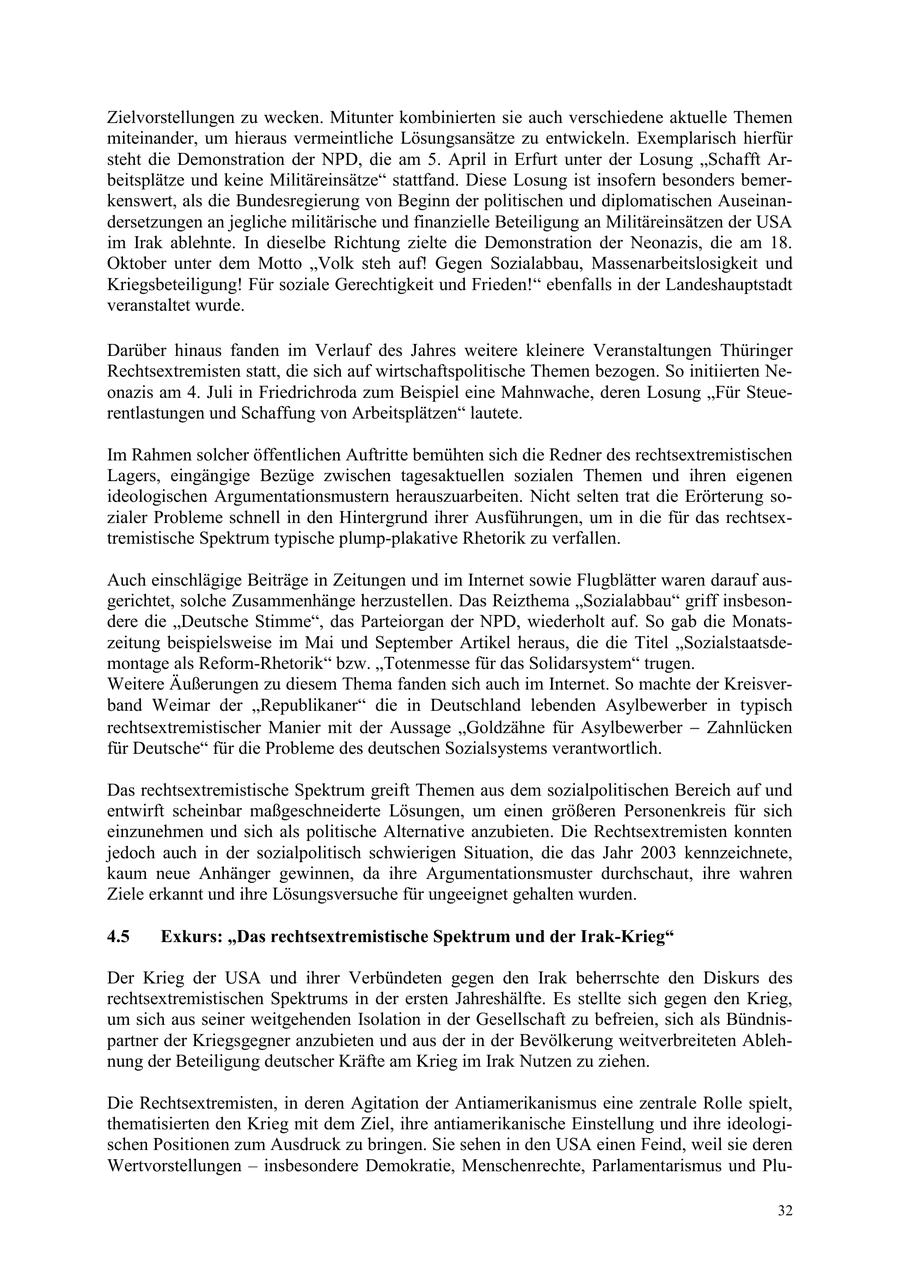 Zielvorstellungen zu wecken. Mitunter kombinierten sie auch verschiedene aktuelle Themen miteinander, um hieraus vermeintliche Lösungsansätze zu entwickeln. Exemplarisch hierfür steht die Demonstration der NPD, die am 5. April in Erfurt unter der Losung "Schafft Arbeitsplätze und keine Militäreinsätze" stattfand. Diese Losung ist insofern besonders bemerkenswert, als die Bundesregierung von Beginn der politischen und diplomatischen Auseinandersetzungen an jegliche militärische und finanzielle Beteiligung an Militäreinsätzen der USA im Irak ablehnte. In dieselbe Richtung zielte die Demonstration der Neonazis, die am 18. Oktober unter dem Motto "Volk steh auf! Gegen Sozialabbau, Massenarbeitslosigkeit und Kriegsbeteiligung! Für soziale Gerechtigkeit und Frieden!" ebenfalls in der Landeshauptstadt veranstaltet wurde. Darüber hinaus fanden im Verlauf des Jahres weitere kleinere Veranstaltungen Thüringer Rechtsextremisten statt, die sich auf wirtschaftspolitische Themen bezogen. So initiierten Neonazis am 4. Juli in Friedrichroda zum Beispiel eine Mahnwache, deren Losung "Für Steuerentlastungen und Schaffung von Arbeitsplätzen" lautete. Im Rahmen solcher öffentlichen Auftritte bemühten sich die Redner des rechtsextremistischen Lagers, eingängige Bezüge zwischen tagesaktuellen sozialen Themen und ihren eigenen ideologischen Argumentationsmustern herauszuarbeiten. Nicht selten trat die Erörterung sozialer Probleme schnell in den Hintergrund ihrer Ausführungen, um in die für das rechtsextremistische Spektrum typische plump-plakative Rhetorik zu verfallen. Auch einschlägige Beiträge in Zeitungen und im Internet sowie Flugblätter waren darauf ausgerichtet, solche Zusammenhänge herzustellen. Das Reizthema "Sozialabbau" griff insbesondere die "Deutsche Stimme", das Parteiorgan der NPD, wiederholt auf. So gab die Monatszeitung beispielsweise im Mai und September Artikel heraus, die die Titel "Sozialstaatsdemontage als Reform-Rhetorik" bzw. "Totenmesse für das Solidarsystem" trugen. Weitere Äußerungen zu diesem Thema fanden sich auch im Internet. So machte der Kreisverband Weimar der "Republikaner" die in Deutschland lebenden Asylbewerber in typisch rechtsextremistischer Manier mit der Aussage Goldzähne für Asylbewerber Zahnlücken für Deutsche" für die Probleme des deutschen Sozialsystems verantwortlich. Das rechtsextremistische Spektrum greift Themen aus dem sozialpolitischen Bereich auf und entwirft scheinbar maßgeschneiderte Lösungen, um einen größeren Personenkreis für sich einzunehmen und sich als politische Alternative anzubieten. Die Rechtsextremisten konnten jedoch auch in der sozialpolitisch schwierigen Situation, die das Jahr 2003 kennzeichnete, kaum neue Anhänger gewinnen, da ihre Argumentationsmuster durchschaut, ihre wahren Ziele erkannt und ihre Lösungsversuche für ungeeignet gehalten wurden. 4.5 Exkurs: "Das rechtsextremistische Spektrum und der Irak-Krieg" Der Krieg der USA und ihrer Verbündeten gegen den Irak beherrschte den Diskurs des rechtsextremistischen Spektrums in der ersten Jahreshälfte. Es stellte sich gegen den Krieg, um sich aus seiner weitgehenden Isolation in der Gesellschaft zu befreien, sich als Bündnispartner der Kriegsgegner anzubieten und aus der in der Bevölkerung weitverbreiteten Ablehnung der Beteiligung deutscher Kräfte am Krieg im Irak Nutzen zu ziehen. Die Rechtsextremisten, in deren Agitation der Antiamerikanismus eine zentrale Rolle spielt, thematisierten den Krieg mit dem Ziel, ihre antiamerikanische Einstellung und ihre ideologischen Positionen zum Ausdruck zu bringen. Sie sehen in den USA einen Feind, weil sie deren Wertvorstellungen - insbesondere Demokratie, Menschenrechte, Parlamentarismus und Plu32