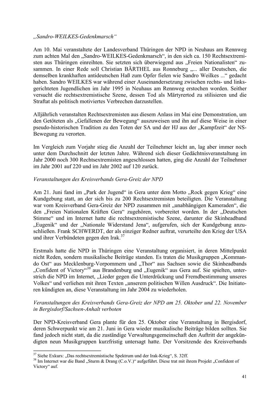 "Sandro-WEILKES-Gedenkmarsch" Am 10. Mai veranstaltete der Landesverband Thüringen der NPD in Neuhaus am Rennweg zum achten Mal den "Sandro-WEILKES-Gedenkmarsch", in den sich ca. 150 Rechtsextremisten aus Thüringen einreihten. Sie setzten sich überwiegend aus "Freien Nationalisten" zusammen. In einer Rede soll Christian BÄRTHEL aus Ronneburg "... aller Deutschen, die demselben krankhaften antideutschen Haß zum Opfer fielen wie Sandro Weilkes ..." gedacht haben. Sandro WEILKES war während einer Auseinandersetzung zwischen rechtsund linksgerichteten Jugendlichen im Jahr 1995 in Neuhaus am Rennweg erstochen worden. Seither versucht die rechtsextremistische Szene, dessen Tod als Märtyrertod zu stilisieren und die Straftat als politisch motiviertes Verbrechen darzustellen. Alljährlich veranstalten Rechtsextremisten aus diesem Anlass im Mai eine Demonstration, um den Getöteten als "Gefallenen der Bewegung" auszuweisen und ihn auf diese Weise in einer pseudo-historischen Tradition zu den Toten der SA und der HJ aus der "Kampfzeit" der NSBewegung zu verorten. Im Vergleich zum Vorjahr stieg die Anzahl der Teilnehmer leicht an, lag aber immer noch unter dem Durchschnitt der letzten Jahre. Während sich dieser Gedächtnisveranstaltung im Jahr 2000 noch 300 Rechtsextremisten angeschlossen hatten, ging die Anzahl der Teilnehmer im Jahr 2001 auf 220 und im Jahr 2002 auf 120 zurück. Veranstaltungen des Kreisverbands Gera-Greiz der NPD Am 21. Juni fand im "Park der Jugend" in Gera unter dem Motto "Rock gegen Krieg" eine Kundgebung statt, an der sich bis zu 200 Rechtsextremisten beteiligten. Die Veranstaltung war vom Kreisverband Gera-Greiz der NPD zusammen mit "unabhängigen Kameraden", die den "Freien Nationalen Kräften Gera" zugehören, vorbereitet worden. In der "Deutschen Stimme" und im Internet hatte die rechtsextremistische Szene, darunter die Skinheadband "Eugenik" und der "Nationale Widerstand Jena", aufgerufen, sich der Kundgebung anzuschließen. Frank SCHWERDT, der als einziger Redner auftrat, verurteilte den Krieg der USA und ihrer Verbündeten gegen den Irak.37 Erstmals hatte die NPD in Thüringen eine Veranstaltung organisiert, in deren Mittelpunkt nicht Reden, sondern musikalische Beiträge standen. Es traten die Musikgruppen "Kommando Ost" aus Mecklenburg-Vorpommern und "Thor" aus Sachsen sowie die Skinheadbands "Confident of Victory"38 aus Brandenburg und "Eugenik" aus Gera auf. Sie spielten, unterstrich die NPD im Internet, "Lieder gegen die Unterdrückung und Fremdbestimmung unseres Volkes" und verliehen mit ihren Texten "unserem politischen Willen Ausdruck". Die Initiatoren kündigten an, diese Veranstaltung im Jahr 2004 zu wiederholen. Veranstaltungen des Kreisverbands Gera-Greiz der NPD am 25. Oktober und 22. November in Bergisdorf/Sachsen-Anhalt verboten Der NPD-Kreisverband Gera plante für den 25. Oktober eine Veranstaltung in Bergisdorf, deren Schwerpunkt wie am 21. Juni in Gera wieder musikalische Beiträge bilden sollten. Sie fand jedoch nicht statt, da die zuständige Verwaltungsgemeinschaft den Auftritt der angekündigten neun Musikgruppen kurzfristig untersagt hatte. Der Vorsitzende des Kreisverbands 37 Siehe Exkurs: "Das rechtsextremistische Spektrum und der Irak-Krieg", S. 32ff. 38 Im Internet war die Band "Sturm & Drang (C.o.V.)" aufgeführt. Diese trat mit ihrem Projekt "Confident of Victory" auf. 41