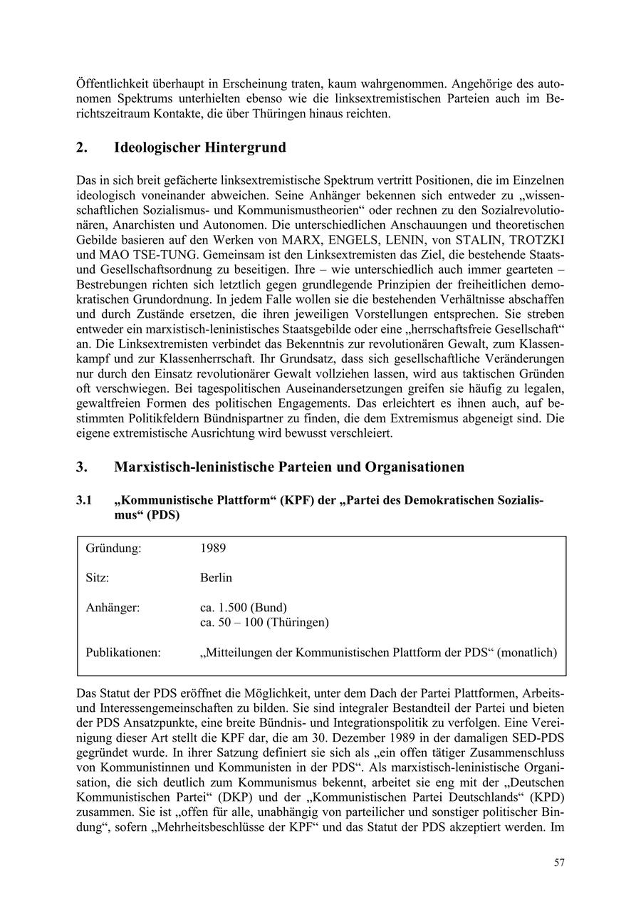 Öffentlichkeit überhaupt in Erscheinung traten, kaum wahrgenommen. Angehörige des autonomen Spektrums unterhielten ebenso wie die linksextremistischen Parteien auch im Berichtszeitraum Kontakte, die über Thüringen hinaus reichten. 2. Ideologischer Hintergrund Das in sich breit gefächerte linksextremistische Spektrum vertritt Positionen, die im Einzelnen ideologisch voneinander abweichen. Seine Anhänger bekennen sich entweder zu "wissenschaftlichen Sozialismusund Kommunismustheorien" oder rechnen zu den Sozialrevolutionären, Anarchisten und Autonomen. Die unterschiedlichen Anschauungen und theoretischen Gebilde basieren auf den Werken von MARX, ENGELS, LENIN, von STALIN, TROTZKI und MAO TSE-TUNG. Gemeinsam ist den Linksextremisten das Ziel, die bestehende Staatsund Gesellschaftsordnung zu beseitigen. Ihre - wie unterschiedlich auch immer gearteten - Bestrebungen richten sich letztlich gegen grundlegende Prinzipien der freiheitlichen demokratischen Grundordnung. In jedem Falle wollen sie die bestehenden Verhältnisse abschaffen und durch Zustände ersetzen, die ihren jeweiligen Vorstellungen entsprechen. Sie streben entweder ein marxistisch-leninistisches Staatsgebilde oder eine "herrschaftsfreie Gesellschaft" an. Die Linksextremisten verbindet das Bekenntnis zur revolutionären Gewalt, zum Klassenkampf und zur Klassenherrschaft. Ihr Grundsatz, dass sich gesellschaftliche Veränderungen nur durch den Einsatz revolutionärer Gewalt vollziehen lassen, wird aus taktischen Gründen oft verschwiegen. Bei tagespolitischen Auseinandersetzungen greifen sie häufig zu legalen, gewaltfreien Formen des politischen Engagements. Das erleichtert es ihnen auch, auf bestimmten Politikfeldern Bündnispartner zu finden, die dem Extremismus abgeneigt sind. Die eigene extremistische Ausrichtung wird bewusst verschleiert. 3. Marxistisch-leninistische Parteien und Organisationen 3.1 "Kommunistische Plattform" (KPF) der "Partei des Demokratischen Sozialismus" (PDS) Gründung: 1989 Sitz: Berlin Anhänger: ca. 1.500 (Bund) ca. 50 - 100 (Thüringen) Publikationen: "Mitteilungen der Kommunistischen Plattform der PDS" (monatlich) Das Statut der PDS eröffnet die Möglichkeit, unter dem Dach der Partei Plattformen, Arbeitsund Interessengemeinschaften zu bilden. Sie sind integraler Bestandteil der Partei und bieten der PDS Ansatzpunkte, eine breite Bündnisund Integrationspolitik zu verfolgen. Eine Vereinigung dieser Art stellt die KPF dar, die am 30. Dezember 1989 in der damaligen SED-PDS gegründet wurde. In ihrer Satzung definiert sie sich als "ein offen tätiger Zusammenschluss von Kommunistinnen und Kommunisten in der PDS". Als marxistisch-leninistische Organisation, die sich deutlich zum Kommunismus bekennt, arbeitet sie eng mit der "Deutschen Kommunistischen Partei" (DKP) und der "Kommunistischen Partei Deutschlands" (KPD) zusammen. Sie ist "offen für alle, unabhängig von parteilicher und sonstiger politischer Bindung", sofern "Mehrheitsbeschlüsse der KPF" und das Statut der PDS akzeptiert werden. Im 57