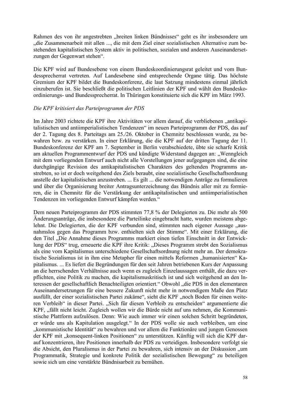 Rahmen des von ihr angestrebten "breiten linken Bündnisses" geht es ihr insbesondere um "die Zusammenarbeit mit allen ..., die mit dem Ziel einer sozialistischen Alternative zum bestehenden kapitalistischen System aktiv in politischen, sozialen und anderen Auseinandersetzungen der Gegenwart stehen". Die KPF wird auf Bundesebene von einem Bundeskoordinierungsrat geleitet und vom Bundessprecherrat vertreten. Auf Landesebene sind entsprechende Organe tätig. Das höchste Gremium der KPF bildet die Bundeskonferenz, die laut Satzung mindestens einmal jährlich einzuberufen ist. Sie beschließt die politischen Leitlinien der KPF und wählt den Bundeskoordinierungsund Bundessprecherrat. In Thüringen konstituierte sich die KPF im März 1993. Die KPF kritisiert das Parteiprogramm der PDS Im Jahre 2003 richtete die KPF ihre Aktivitäten vor allem darauf, die verbliebenen "antikapitalistischen und antiimperialistischen Tendenzen" im neuen Parteiprogramm der PDS, das auf der 2. Tagung des 8. Parteitags am 25./26. Oktober in Chemnitz beschlossen wurde, zu bewahren bzw. zu verstärken. In einer Erklärung, die die KPF auf der dritten Tagung der 11. Bundeskonferenz der KPF am 7. September in Berlin verabschiedete, übte sie scharfe Kritik am aktuellen Programmentwurf der PDS und kündigte Widerstand dagegen an: "Wenngleich mit dem vorliegenden Entwurf auch nicht alle Vorstellungen jener aufgegangen sind, die eine durchgängige Revision des antikapitalistischen Charakters des geltenden Programms anstrebten, so ist er doch weitgehend des Ziels beraubt, eine sozialistische Gesellschaftsordnung anstelle der kapitalistischen anzustreben. ... Es gilt ... die notwendigen Anträge zu formulieren und über die Organisierung breiter Antragsunterzeichnung das Bündnis aller mit zu formieren, die in Chemnitz für die Verstärkung der antikapitalistischen und antiimperialistischen Tendenzen im vorliegenden Entwurf kämpfen werden." Dem neuen Parteiprogramm der PDS stimmten 77,8 % der Delegierten zu. Die mehr als 500 Änderungsanträge, die insbesondere die Parteilinke eingebracht hatte, wurden meistens abgelehnt. Die Delegierten, die der KPF verbunden sind, stimmten nach eigener Aussage "ausnahmslos gegen das Programm bzw. enthielten sich der Stimme". Mit einer Erklärung, die den Titel "Die Annahme dieses Programms markiert einen tiefen Einschnitt in der Entwicklung der PDS" trug, erneuerte die KPF ihre Kritik: "Dieses Programm strebt den Sozialismus als eine vom Kapitalismus unterschiedene Gesellschaftsordnung nicht mehr an. Der demokratische Sozialismus ist in ihm eine Metapher für einen mittels Reformen "humanisierten" Kapitalismus. ... Es liefert die Begründungen für den seit Jahren betriebenen Kurs der Anpassung an die herrschenden Verhältnisse auch wenn es zugleich Einzelaussagen enthält, die dazu verpflichten, eine Politik zu machen, die kapitalismuskritisch ist und sich weitgehend an den Interessen der gesellschaftlich Benachteiligten orientiert." Obwohl "die PDS in den elementaren Auseinandersetzungen für eine bessere Zukunft nicht mehr in notwendigem Maße den Platz ausfüllt, der einer sozialistischen Partei zukäme", sieht die KPF "noch Boden für einen weiteren Verbleib" in dieser Partei. "Sich für diesen Verbleib zu entscheiden" argumentierte die KPF, "fällt nicht leicht. Zugleich wollen wir die Bürde nicht auf uns nehmen, die Kommunistische Plattform aufzulösen. Denn: Wie auch immer wir einen solchen Schritt begründeten, er würde uns als Kapitulation ausgelegt." In der PDS wolle sie auch verbleiben, um eine "kommunistische Identität" zu bewahren und vor allem die Funktionäre und jungen Genossen der KPF mit "konsequent-linken Positionen" zu unterstützen. Künftig will sich die KPF darauf konzentrieren, ihre Positionen innerhalb der PDS zu verteidigen. Insbesondere verfolgt sie die Absicht, den Pluralismus in der Partei zu bewahren, sich intensiv an der Diskussion "um Programmatik, Strategie und konkrete Politik der sozialistischen Bewegung" zu beteiligen sowie sich um eine verstärkte Bündnisarbeit zu bemühen. 58