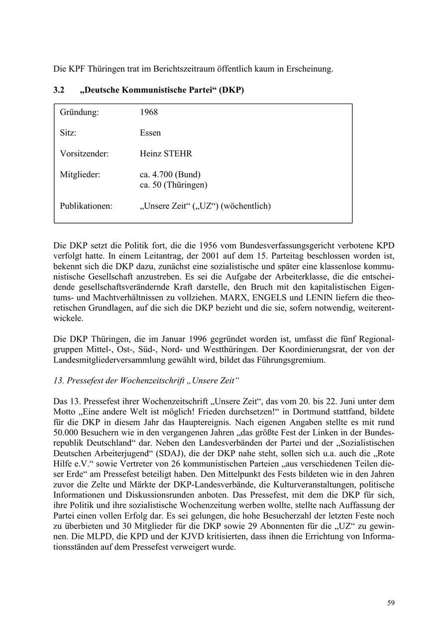 Die KPF Thüringen trat im Berichtszeitraum öffentlich kaum in Erscheinung. 3.2 "Deutsche Kommunistische Partei" (DKP) Gründung: 1968 Sitz: Essen Vorsitzender: Heinz STEHR Mitglieder: ca. 4.700 (Bund) ca. 50 (Thüringen) Publikationen: "Unsere Zeit" ("UZ") (wöchentlich) Die DKP setzt die Politik fort, die die 1956 vom Bundesverfassungsgericht verbotene KPD verfolgt hatte. In einem Leitantrag, der 2001 auf dem 15. Parteitag beschlossen worden ist, bekennt sich die DKP dazu, zunächst eine sozialistische und später eine klassenlose kommunistische Gesellschaft anzustreben. Es sei die Aufgabe der Arbeiterklasse, die die entscheidende gesellschaftsverändernde Kraft darstelle, den Bruch mit den kapitalistischen Eigentumsund Machtverhältnissen zu vollziehen. MARX, ENGELS und LENIN liefern die theoretischen Grundlagen, auf die sich die DKP bezieht und die sie, sofern notwendig, weiterentwickele. Die DKP Thüringen, die im Januar 1996 gegründet worden ist, umfasst die fünf Regionalgruppen Mittel-, Ost-, Süd-, Nordund Westthüringen. Der Koordinierungsrat, der von der Landesmitgliederversammlung gewählt wird, bildet das Führungsgremium. 13. Pressefest der Wochenzeitschrift "Unsere Zeit" Das 13. Pressefest ihrer Wochenzeitschrift "Unsere Zeit", das vom 20. bis 22. Juni unter dem Motto "Eine andere Welt ist möglich! Frieden durchsetzen!" in Dortmund stattfand, bildete für die DKP in diesem Jahr das Hauptereignis. Nach eigenen Angaben stellte es mit rund 50.000 Besuchern wie in den vergangenen Jahren "das größte Fest der Linken in der Bundesrepublik Deutschland" dar. Neben den Landesverbänden der Partei und der "Sozialistischen Deutschen Arbeiterjugend" (SDAJ), die der DKP nahe steht, sollen sich u.a. auch die "Rote Hilfe e.V." sowie Vertreter von 26 kommunistischen Parteien "aus verschiedenen Teilen dieser Erde" am Pressefest beteiligt haben. Den Mittelpunkt des Fests bildeten wie in den Jahren zuvor die Zelte und Märkte der DKP-Landesverbände, die Kulturveranstaltungen, politische Informationen und Diskussionsrunden anboten. Das Pressefest, mit dem die DKP für sich, ihre Politik und ihre sozialistische Wochenzeitung werben wollte, stellte nach Auffassung der Partei einen vollen Erfolg dar. Es sei gelungen, die hohe Besucherzahl der letzten Feste noch zu überbieten und 30 Mitglieder für die DKP sowie 29 Abonnenten für die "UZ" zu gewinnen. Die MLPD, die KPD und der KJVD kritisierten, dass ihnen die Errichtung von Informationsständen auf dem Pressefest verweigert wurde. 59