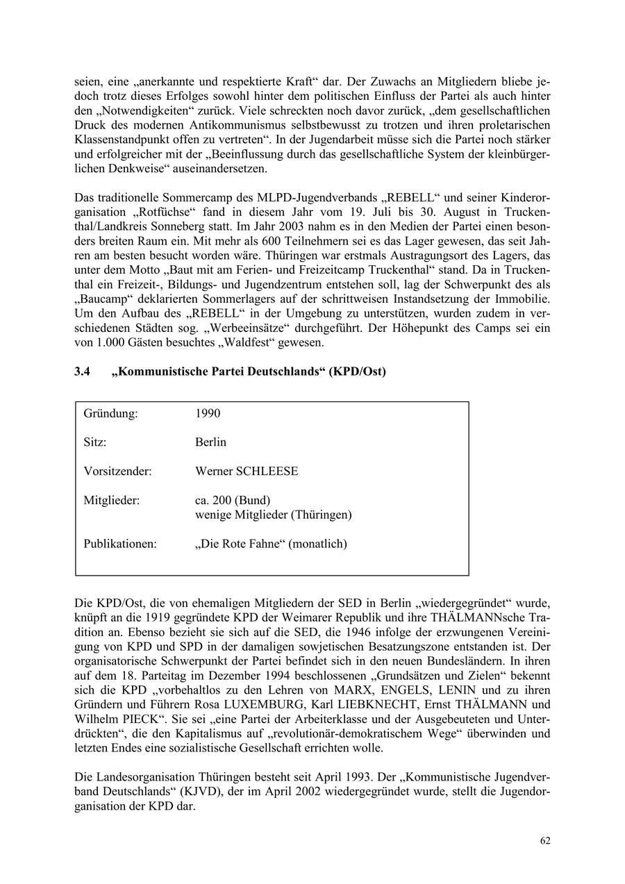 seien, eine "anerkannte und respektierte Kraft" dar. Der Zuwachs an Mitgliedern bliebe jedoch trotz dieses Erfolges sowohl hinter dem politischen Einfluss der Partei als auch hinter den "Notwendigkeiten" zurück. Viele schreckten noch davor zurück, "dem gesellschaftlichen Druck des modernen Antikommunismus selbstbewusst zu trotzen und ihren proletarischen Klassenstandpunkt offen zu vertreten". In der Jugendarbeit müsse sich die Partei noch stärker und erfolgreicher mit der "Beeinflussung durch das gesellschaftliche System der kleinbürgerlichen Denkweise" auseinandersetzen. Das traditionelle Sommercamp des MLPD-Jugendverbands "REBELL" und seiner Kinderorganisation "Rotfüchse" fand in diesem Jahr vom 19. Juli bis 30. August in Truckenthal/Landkreis Sonneberg statt. Im Jahr 2003 nahm es in den Medien der Partei einen besonders breiten Raum ein. Mit mehr als 600 Teilnehmern sei es das Lager gewesen, das seit Jahren am besten besucht worden wäre. Thüringen war erstmals Austragungsort des Lagers, das unter dem Motto "Baut mit am Ferienund Freizeitcamp Truckenthal" stand. Da in Truckenthal ein Freizeit-, Bildungsund Jugendzentrum entstehen soll, lag der Schwerpunkt des als "Baucamp" deklarierten Sommerlagers auf der schrittweisen Instandsetzung der Immobilie. Um den Aufbau des "REBELL" in der Umgebung zu unterstützen, wurden zudem in verschiedenen Städten sog. "Werbeeinsätze" durchgeführt. Der Höhepunkt des Camps sei ein von 1.000 Gästen besuchtes "Waldfest" gewesen. 3.4 "Kommunistische Partei Deutschlands" (KPD/Ost) Gründung: 1990 Sitz: Berlin Vorsitzender: Werner SCHLEESE Mitglieder: ca. 200 (Bund) wenige Mitglieder (Thüringen) Publikationen: "Die Rote Fahne" (monatlich) Die KPD/Ost, die von ehemaligen Mitgliedern der SED in Berlin "wiedergegründet" wurde, knüpft an die 1919 gegründete KPD der Weimarer Republik und ihre THÄLMANNsche Tradition an. Ebenso bezieht sie sich auf die SED, die 1946 infolge der erzwungenen Vereinigung von KPD und SPD in der damaligen sowjetischen Besatzungszone entstanden ist. Der organisatorische Schwerpunkt der Partei befindet sich in den neuen Bundesländern. In ihren auf dem 18. Parteitag im Dezember 1994 beschlossenen "Grundsätzen und Zielen" bekennt sich die KPD "vorbehaltlos zu den Lehren von MARX, ENGELS, LENIN und zu ihren Gründern und Führern Rosa LUXEMBURG, Karl LIEBKNECHT, Ernst THÄLMANN und Wilhelm PIECK". Sie sei "eine Partei der Arbeiterklasse und der Ausgebeuteten und Unterdrückten", die den Kapitalismus auf "revolutionär-demokratischem Wege" überwinden und letzten Endes eine sozialistische Gesellschaft errichten wolle. Die Landesorganisation Thüringen besteht seit April 1993. Der "Kommunistische Jugendverband Deutschlands" (KJVD), der im April 2002 wiedergegründet wurde, stellt die Jugendorganisation der KPD dar. 62