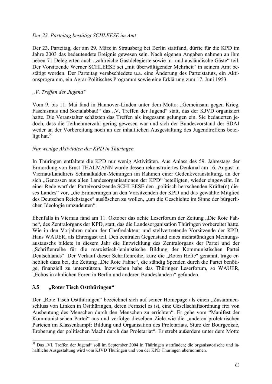 Der 23. Parteitag bestätigt SCHLEESE im Amt Der 23. Parteitag, der am 29. März in Strausberg bei Berlin stattfand, dürfte für die KPD im Jahre 2003 das bedeutendste Ereignis gewesen sein. Nach eigenen Angaben nahmen an ihm neben 71 Delegierten auch "zahlreiche Gastdelegierte sowie inund ausländische Gäste" teil. Der Vorsitzende Werner SCHLEESE sei "mit überwältigender Mehrheit" in seinem Amt bestätigt worden. Der Parteitag verabschiedete u.a. eine Änderung des Parteistatuts, ein Aktionsprogramm, ein Agrar-Politisches Programm sowie eine Erklärung zum 17. Juni 1953. "V. Treffen der Jugend" Vom 9. bis 11. Mai fand in Hannover-Linden unter dem Motto: "Gemeinsam gegen Krieg, Faschismus und Sozialabbau!" das "V. Treffen der Jugend" statt, das der KJVD organisiert hatte. Die Veranstalter schätzten das Treffen als insgesamt gelungen ein. Sie bedauerten jedoch, dass die Teilnehmerzahl gering gewesen war und sich der Bundesvorstand der SDAJ weder an der Vorbereitung noch an der inhaltlichen Ausgestaltung des Jugendtreffens beteiligt hat.51 Nur wenige Aktivitäten der KPD in Thüringen In Thüringen entfaltete die KPD nur wenig Aktivitäten. Aus Anlass des 59. Jahrestags der Ermordung von Ernst THÄLMANN wurde dessen rekonstruiertes Denkmal am 16. August in Viernau/Landkreis Schmalkalden-Meiningen im Rahmen einer Gedenkveranstaltung, an der sich "Genossen aus allen Landesorganisationen der KPD" beteiligten, wieder eingeweiht. In einer Rede warf der Parteivorsitzende SCHLEESE den "politisch herrschenden Kräfte(n) dieses Landes" vor, "die Erinnerungen an den Vorsitzenden der KPD und das gewählte Mitglied des Deutschen Reichstages" auslöschen zu wollen, "um die Geschichte im Sinne der bürgerlichen Ideologie umzudeuten". Ebenfalls in Viernau fand am 11. Oktober das achte Leserforum der Zeitung "Die Rote Fahne", des Zentralorgans der KPD, statt, das die Landesorganisation Thüringen vorbereitet hatte. Wie in den Vorjahren nahm der Chefredakteur und stellvertretende Vorsitzende der KPD, Hans WAUER, als Ehrengast teil. Den zentralen Gegenstand eines mehrstündigen Meinungsaustauschs bildete in diesem Jahr die Entwicklung des Zentralorgans der Partei und der "Schriftenreihe für die marxistisch-leninistische Bildung der Kommunistischen Partei Deutschlands". Der Verkauf dieser Schriftenreihe, kurz die "Roten Hefte" genannt, trage erheblich dazu bei, die Zeitung "Die Rote Fahne", die ständig Spenden durch die Partei benötige, finanziell zu unterstützen. Inzwischen habe das Thüringer Leserforum, so WAUER, "Echos in ähnlichen Foren in Berlin und anderen Bundesländern" gefunden. 3.5 "Roter Tisch Ostthüringen" Der "Rote Tisch Ostthüringen" bezeichnet sich auf seiner Homepage als einen "Zusammenschluss von Linken in Ostthüringen, deren Fernziel es ist, eine Gesellschaftsordnung frei von Ausbeutung des Menschen durch den Menschen zu errichten". Er gehe vom "Manifest der Kommunistischen Partei" aus und verfolge dieselben Ziele wie die "anderen proletarischen Parteien im Klassenkampf: Bildung und Organisation des Proletariats, Sturz der Bourgeoisie, Eroberung der politischen Macht durch das Proletariat". Er strebt außerdem unter dem Motto 51 Das "VI. Treffen der Jugend" soll im September 2004 in Thüringen stattfinden; die organisatorische und inhaltliche Ausgestaltung wird vom KJVD Thüringen und von der KPD Thüringen übernommen. 63