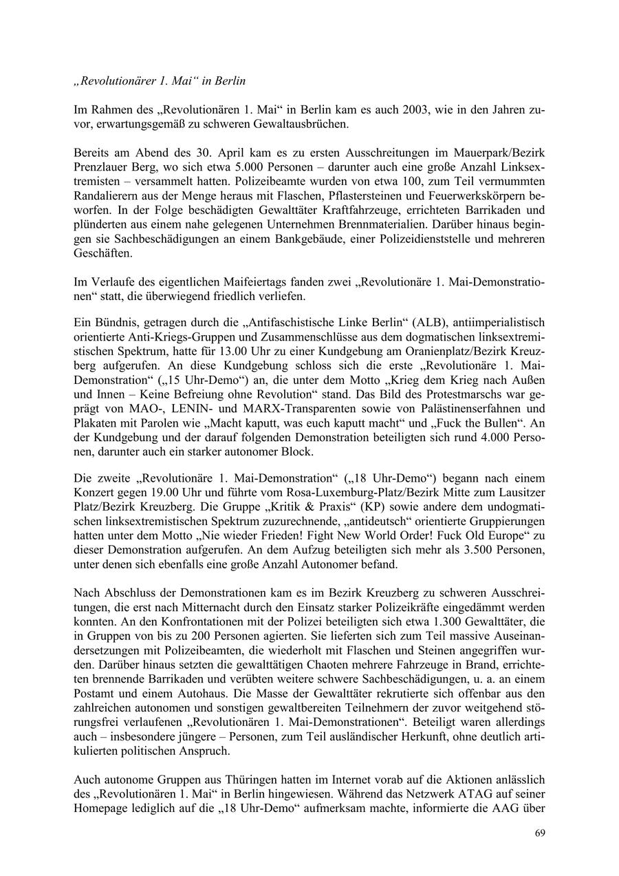 "Revolutionärer 1. Mai" in Berlin Im Rahmen des "Revolutionären 1. Mai" in Berlin kam es auch 2003, wie in den Jahren zuvor, erwartungsgemäß zu schweren Gewaltausbrüchen. Bereits am Abend des 30. April kam es zu ersten Ausschreitungen im Mauerpark/Bezirk Prenzlauer Berg, wo sich etwa 5.000 Personen - darunter auch eine große Anzahl Linksextremisten - versammelt hatten. Polizeibeamte wurden von etwa 100, zum Teil vermummten Randalierern aus der Menge heraus mit Flaschen, Pflastersteinen und Feuerwerkskörpern beworfen. In der Folge beschädigten Gewalttäter Kraftfahrzeuge, errichteten Barrikaden und plünderten aus einem nahe gelegenen Unternehmen Brennmaterialien. Darüber hinaus begingen sie Sachbeschädigungen an einem Bankgebäude, einer Polizeidienststelle und mehreren Geschäften. Im Verlaufe des eigentlichen Maifeiertags fanden zwei "Revolutionäre 1. Mai-Demonstrationen" statt, die überwiegend friedlich verliefen. Ein Bündnis, getragen durch die "Antifaschistische Linke Berlin" (ALB), antiimperialistisch orientierte Anti-Kriegs-Gruppen und Zusammenschlüsse aus dem dogmatischen linksextremistischen Spektrum, hatte für 13.00 Uhr zu einer Kundgebung am Oranienplatz/Bezirk Kreuzberg aufgerufen. An diese Kundgebung schloss sich die erste "Revolutionäre 1. MaiDemonstration" ("15 Uhr-Demo") an, die unter dem Motto "Krieg dem Krieg nach Außen und Innen - Keine Befreiung ohne Revolution" stand. Das Bild des Protestmarschs war geprägt von MAO-, LENINund MARX-Transparenten sowie von Palästinenserfahnen und Plakaten mit Parolen wie "Macht kaputt, was euch kaputt macht" und "Fuck the Bullen". An der Kundgebung und der darauf folgenden Demonstration beteiligten sich rund 4.000 Personen, darunter auch ein starker autonomer Block. Die zweite "Revolutionäre 1. Mai-Demonstration" ("18 Uhr-Demo") begann nach einem Konzert gegen 19.00 Uhr und führte vom Rosa-Luxemburg-Platz/Bezirk Mitte zum Lausitzer Platz/Bezirk Kreuzberg. Die Gruppe "Kritik & Praxis" (KP) sowie andere dem undogmatischen linksextremistischen Spektrum zuzurechnende, "antideutsch" orientierte Gruppierungen hatten unter dem Motto "Nie wieder Frieden! Fight New World Order! Fuck Old Europe" zu dieser Demonstration aufgerufen. An dem Aufzug beteiligten sich mehr als 3.500 Personen, unter denen sich ebenfalls eine große Anzahl Autonomer befand. Nach Abschluss der Demonstrationen kam es im Bezirk Kreuzberg zu schweren Ausschreitungen, die erst nach Mitternacht durch den Einsatz starker Polizeikräfte eingedämmt werden konnten. An den Konfrontationen mit der Polizei beteiligten sich etwa 1.300 Gewalttäter, die in Gruppen von bis zu 200 Personen agierten. Sie lieferten sich zum Teil massive Auseinandersetzungen mit Polizeibeamten, die wiederholt mit Flaschen und Steinen angegriffen wurden. Darüber hinaus setzten die gewalttätigen Chaoten mehrere Fahrzeuge in Brand, errichteten brennende Barrikaden und verübten weitere schwere Sachbeschädigungen, u. a. an einem Postamt und einem Autohaus. Die Masse der Gewalttäter rekrutierte sich offenbar aus den zahlreichen autonomen und sonstigen gewaltbereiten Teilnehmern der zuvor weitgehend störungsfrei verlaufenen "Revolutionären 1. Mai-Demonstrationen". Beteiligt waren allerdings auch - insbesondere jüngere - Personen, zum Teil ausländischer Herkunft, ohne deutlich artikulierten politischen Anspruch. Auch autonome Gruppen aus Thüringen hatten im Internet vorab auf die Aktionen anlässlich des "Revolutionären 1. Mai" in Berlin hingewiesen. Während das Netzwerk ATAG auf seiner Homepage lediglich auf die "18 Uhr-Demo" aufmerksam machte, informierte die AAG über 69