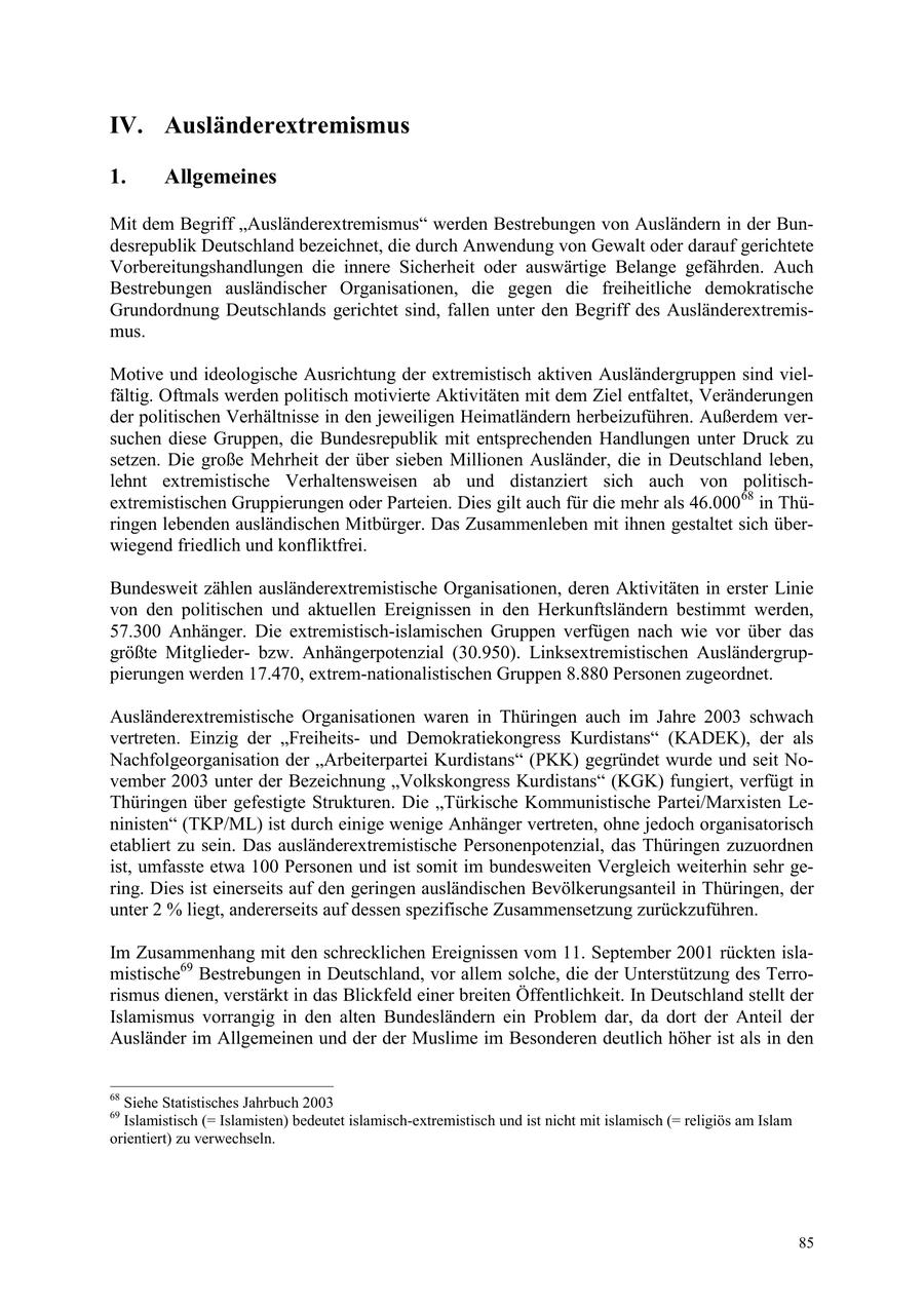 IV. Ausländerextremismus 1. Allgemeines Mit dem Begriff "Ausländerextremismus" werden Bestrebungen von Ausländern in der Bundesrepublik Deutschland bezeichnet, die durch Anwendung von Gewalt oder darauf gerichtete Vorbereitungshandlungen die innere Sicherheit oder auswärtige Belange gefährden. Auch Bestrebungen ausländischer Organisationen, die gegen die freiheitliche demokratische Grundordnung Deutschlands gerichtet sind, fallen unter den Begriff des Ausländerextremismus. Motive und ideologische Ausrichtung der extremistisch aktiven Ausländergruppen sind vielfältig. Oftmals werden politisch motivierte Aktivitäten mit dem Ziel entfaltet, Veränderungen der politischen Verhältnisse in den jeweiligen Heimatländern herbeizuführen. Außerdem versuchen diese Gruppen, die Bundesrepublik mit entsprechenden Handlungen unter Druck zu setzen. Die große Mehrheit der über sieben Millionen Ausländer, die in Deutschland leben, lehnt extremistische Verhaltensweisen ab und distanziert sich auch von politischextremistischen Gruppierungen oder Parteien. Dies gilt auch für die mehr als 46.00068 in Thüringen lebenden ausländischen Mitbürger. Das Zusammenleben mit ihnen gestaltet sich überwiegend friedlich und konfliktfrei. Bundesweit zählen ausländerextremistische Organisationen, deren Aktivitäten in erster Linie von den politischen und aktuellen Ereignissen in den Herkunftsländern bestimmt werden, 57.300 Anhänger. Die extremistisch-islamischen Gruppen verfügen nach wie vor über das größte Mitgliederbzw. Anhängerpotenzial (30.950). Linksextremistischen Ausländergruppierungen werden 17.470, extrem-nationalistischen Gruppen 8.880 Personen zugeordnet. Ausländerextremistische Organisationen waren in Thüringen auch im Jahre 2003 schwach vertreten. Einzig der "Freiheitsund Demokratiekongress Kurdistans" (KADEK), der als Nachfolgeorganisation der "Arbeiterpartei Kurdistans" (PKK) gegründet wurde und seit November 2003 unter der Bezeichnung "Volkskongress Kurdistans" (KGK) fungiert, verfügt in Thüringen über gefestigte Strukturen. Die "Türkische Kommunistische Partei/Marxisten Leninisten" (TKP/ML) ist durch einige wenige Anhänger vertreten, ohne jedoch organisatorisch etabliert zu sein. Das ausländerextremistische Personenpotenzial, das Thüringen zuzuordnen ist, umfasste etwa 100 Personen und ist somit im bundesweiten Vergleich weiterhin sehr gering. Dies ist einerseits auf den geringen ausländischen Bevölkerungsanteil in Thüringen, der unter 2 % liegt, andererseits auf dessen spezifische Zusammensetzung zurückzuführen. Im Zusammenhang mit den schrecklichen Ereignissen vom 11. September 2001 rückten islamistische69 Bestrebungen in Deutschland, vor allem solche, die der Unterstützung des Terrorismus dienen, verstärkt in das Blickfeld einer breiten Öffentlichkeit. In Deutschland stellt der Islamismus vorrangig in den alten Bundesländern ein Problem dar, da dort der Anteil der Ausländer im Allgemeinen und der der Muslime im Besonderen deutlich höher ist als in den 68 Siehe Statistisches Jahrbuch 2003 69 Islamistisch (= Islamisten) bedeutet islamisch-extremistisch und ist nicht mit islamisch (= religiös am Islam orientiert) zu verwechseln. 85