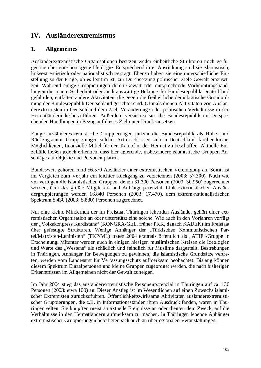 IV. Ausländerextremismus 1. Allgemeines Ausländerextremistische Organisationen besitzen weder einheitliche Strukturen noch verfügen sie über eine homogene Ideologie. Entsprechend ihrer Ausrichtung sind sie islamistisch, linksextremistisch oder nationalistisch geprägt. Ebenso haben sie eine unterschiedliche Einstellung zu der Frage, ob es legitim ist, zur Durchsetzung politischer Ziele Gewalt einzusetzen. Während einige Gruppierungen durch Gewalt oder entsprechende Vorbereitungshandlungen die innere Sicherheit oder auch auswärtige Belange der Bundesrepublik Deutschland gefährden, entfalten andere Aktivitäten, die gegen die freiheitliche demokratische Grundordnung der Bundesrepublik Deutschland gerichtet sind. Oftmals dienen Aktivitäten von Ausländerextremisten in Deutschland dem Ziel, Veränderungen der politischen Verhältnisse in den Heimatländern herbeizuführen. Außerdem versuchen sie, die Bundesrepublik mit entsprechenden Handlungen in Bezug auf dieses Ziel unter Druck zu setzen. Einige ausländerextremistische Gruppierungen nutzen die Bundesrepublik als Ruheund Rückzugsraum. Gruppierungen solcher Art erschlossen sich in Deutschland darüber hinaus Möglichkeiten, finanzielle Mittel für den Kampf in der Heimat zu beschaffen. Aktuelle Einzelfälle ließen jedoch erkennen, dass hier agierende, insbesondere islamistische Gruppen Anschläge auf Objekte und Personen planen. Bundesweit gehören rund 56.570 Ausländer einer extremistischen Vereinigung an. Somit ist im Vergleich zum Vorjahr ein leichter Rückgang zu verzeichnen (2003: 57.300). Nach wie vor verfügen die islamistischen Gruppen, denen 31.300 Personen (2003: 30.950) zugerechnet werden, über das größte Mitgliederund Anhängerpotenzial. Linksextremistischen Ausländergruppierungen werden 16.840 Personen (2003: 17.470), dem extrem-nationalistischen Spektrum 8.430 (2003: 8.880) Personen zugerechnet. Nur eine kleine Minderheit der im Freistaat Thüringen lebenden Ausländer gehört einer extremistischen Organisation an oder unterstützt eine solche. Wie auch in den Vorjahren verfügt der "Volkskongress Kurdistans" (KONGRA-GEL, früher PKK, danach KADEK) im Freistaat über gefestigte Strukturen. Wenige Anhänger der "Türkischen Kommunistischen Partei/Marxisten-Leninisten" (TKP/ML) traten 2004 erstmals öffentlich als "ATIF"-Gruppe in Erscheinung. Mitunter werden auch in einigen hiesigen muslimischen Kreisen die Ideologien und Werte des "Westens" als schädlich und feindlich für Muslime dargestellt. Bestrebungen in Thüringen, Anhänger für Bewegungen zu gewinnen, die islamistische Grundsätze vertreten, werden vom Landesamt für Verfassungsschutz aufmerksam beobachtet. Bislang können diesem Spektrum Einzelpersonen und kleine Gruppen zugeordnet werden, die nach bisherigen Erkenntnissen im Allgemeinen nicht der Gewalt zuneigen. Im Jahr 2004 stieg das ausländerextremistische Personenpotenzial in Thüringen auf ca. 130 Personen (2003: etwa 100) an. Dieser Anstieg ist im Wesentlichen auf einen Zuwachs islamischer Extremisten zurückzuführen. Öffentlichkeitswirksame Aktivitäten ausländerextremistischer Gruppierungen, die z.B. in Informationsständen ihren Ausdruck fanden, waren in Thüringen selten. Sie knüpften meist an aktuelle Ereignisse an oder dienten dem Zweck, auf die Verhältnisse in den Heimatländern aufmerksam zu machen. In Thüringen lebende Anhänger extremistischer Gruppierungen beteiligten sich auch an überregionalen Veranstaltungen. 102