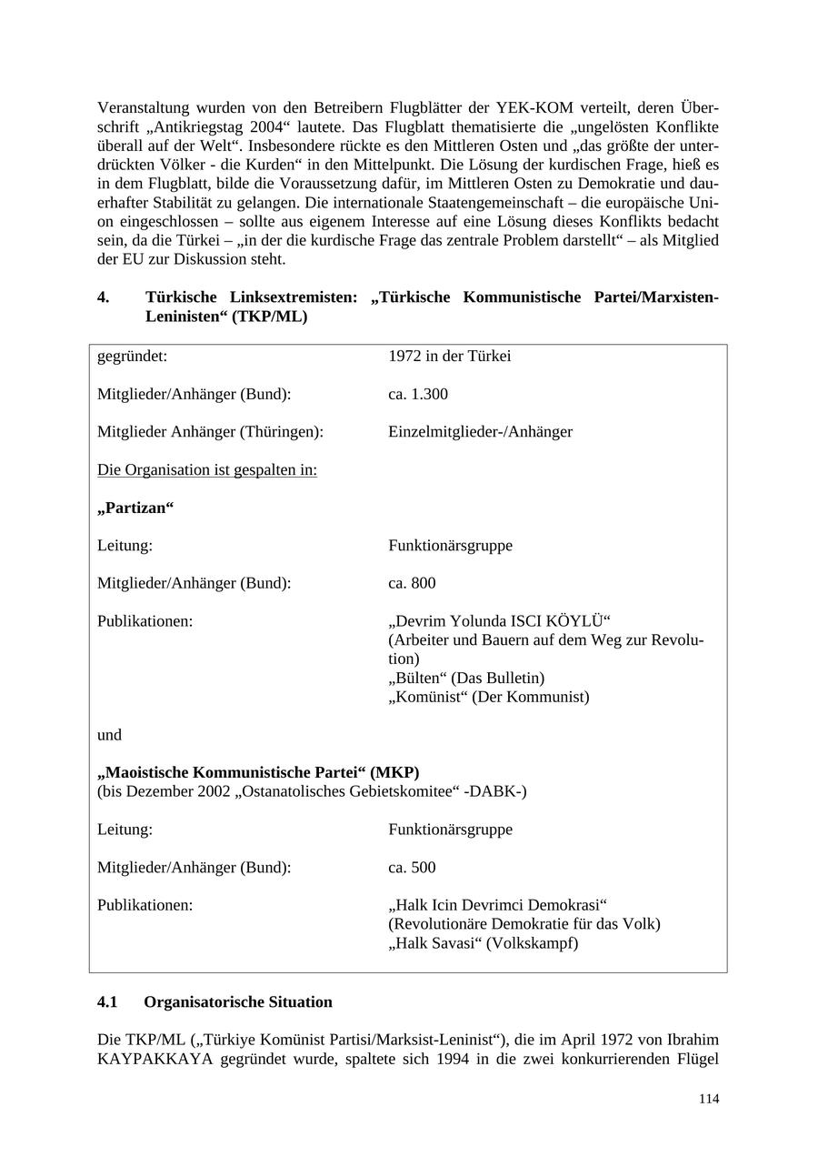 Veranstaltung wurden von den Betreibern Flugblätter der YEK-KOM verteilt, deren Überschrift "Antikriegstag 2004" lautete. Das Flugblatt thematisierte die "ungelösten Konflikte überall auf der Welt". Insbesondere rückte es den Mittleren Osten und "das größte der unterdrückten Völker - die Kurden" in den Mittelpunkt. Die Lösung der kurdischen Frage, hieß es in dem Flugblatt, bilde die Voraussetzung dafür, im Mittleren Osten zu Demokratie und dauerhafter Stabilität zu gelangen. Die internationale Staatengemeinschaft - die europäische Union eingeschlossen - sollte aus eigenem Interesse auf eine Lösung dieses Konflikts bedacht sein, da die Türkei - "in der die kurdische Frage das zentrale Problem darstellt" - als Mitglied der EU zur Diskussion steht. 4. Türkische Linksextremisten: "Türkische Kommunistische Partei/MarxistenLeninisten" (TKP/ML) gegründet: 1972 in der Türkei Mitglieder/Anhänger (Bund): ca. 1.300 Mitglieder Anhänger (Thüringen): Einzelmitglieder-/Anhänger Die Organisation ist gespalten in: "Partizan" Leitung: Funktionärsgruppe Mitglieder/Anhänger (Bund): ca. 800 Publikationen: "Devrim Yolunda ISCI KÖYLÜ" (Arbeiter und Bauern auf dem Weg zur Revolution) "Bülten" (Das Bulletin) "Komünist" (Der Kommunist) und "Maoistische Kommunistische Partei" (MKP) (bis Dezember 2002 "Ostanatolisches Gebietskomitee" -DABK-) Leitung: Funktionärsgruppe Mitglieder/Anhänger (Bund): ca. 500 Publikationen: "Halk Icin Devrimci Demokrasi" (Revolutionäre Demokratie für das Volk) "Halk Savasi" (Volkskampf) 4.1 Organisatorische Situation Die TKP/ML ("Türkiye Komünist Partisi/Marksist-Leninist"), die im April 1972 von Ibrahim KAYPAKKAYA gegründet wurde, spaltete sich 1994 in die zwei konkurrierenden Flügel 114