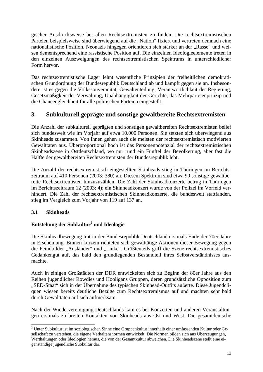 gischer Ausdrucksweise bei allen Rechtsextremisten zu finden. Die rechtsextremistischen Parteien beispielsweise sind überwiegend auf die "Nation" fixiert und vertreten demnach eine nationalistische Position. Neonazis hingegen orientieren sich stärker an der "Rasse" und weisen dementsprechend eine rassistische Position auf. Die einzelnen Ideologieelemente treten in den einzelnen Auszweigungen des rechtsextremistischen Spektrums in unterschiedlicher Form hervor. Das rechtsextremistische Lager lehnt wesentliche Prinzipien der freiheitlichen demokratischen Grundordnung der Bundesrepublik Deutschland ab und kämpft gegen sie an. Insbesondere ist es gegen die Volkssouveränität, Gewaltenteilung, Verantwortlichkeit der Regierung, Gesetzmäßigkeit der Verwaltung, Unabhängigkeit der Gerichte, das Mehrparteienprinzip und die Chancengleichheit für alle politischen Parteien eingestellt. 3. Subkulturell geprägte und sonstige gewaltbereite Rechtsextremisten Die Anzahl der subkulturell geprägten und sonstigen gewaltbereiten Rechtsextremisten belief sich bundesweit wie im Vorjahr auf etwa 10.000 Personen. Sie setzten sich überwiegend aus Skinheads zusammen. Von ihnen gehen auch die meisten der rechtsextremistisch motivierten Gewalttaten aus. Überproportional hoch ist das Personenpotenzial der rechtsextremistischen Skinheadszene in Ostdeutschland, wo nur rund ein Fünftel der Bevölkerung, aber fast die Hälfte der gewaltbereiten Rechtsextremisten der Bundesrepublik lebt. Die Anzahl der rechtsextremistisch eingestellten Skinheads stieg in Thüringen im Berichtszeitraum auf 410 Personen (2003: 380) an. Diesem Spektrum sind etwa 90 sonstige gewaltbereite Rechtsextremisten hinzuzuzählen. Die Zahl der Skinheadkonzerte betrug in Thüringen im Berichtszeitraum 12 (2003: 4); ein Skinheadkonzert wurde von der Polizei im Vorfeld verhindert. Die Zahl der rechtsextremistischen Skinheadkonzerte, die bundesweit stattfanden, stieg im Vergleich zum Vorjahr von 119 auf 137 an. 3.1 Skinheads Entstehung der Subkultur2 und Ideologie Die Skinheadbewegung trat in der Bundesrepublik Deutschland erstmals Ende der 70er Jahre in Erscheinung. Binnen kurzem richteten sich gewalttätige Aktionen dieser Bewegung gegen die Feindbilder "Ausländer" und "Linke". Größtenteils griff die Szene rechtsextremistisches Gedankengut auf, das bald den grundlegenden Bestandteil ihres Selbstverständnisses ausmachte. Auch in einigen Großstädten der DDR entwickelten sich zu Beginn der 80er Jahre aus den Reihen jugendlicher Rowdies und Hooligans Gruppen, deren grundsätzliche Opposition zum "SED-Staat" sich in der Übernahme des typischen Skinhead-Outfits äußerte. Diese Jugendcliquen wiesen bereits deutliche Bezüge zum Rechtsextremismus auf und machten sehr bald durch Gewalttaten auf sich aufmerksam. Nach der Wiedervereinigung Deutschlands kam es bei Konzerten und anderen Veranstaltungen erstmals zu breiten Kontakten von Skinheads aus Ost und West. Die gesamtdeutsche 2 Unter Subkultur ist im soziologischen Sinne eine Gruppenkultur innerhalb einer umfassenden Kultur oder Gesellschaft zu verstehen, die eigene Verhaltensnormen entwickelt. Die Normen bilden sich aus Überzeugungen, Werthaltungen oder Ideologien heraus, die von der Gesamtkultur abweichen. Die Skinheadszene stellt eine eigenständige jugendliche Subkultur dar. 13