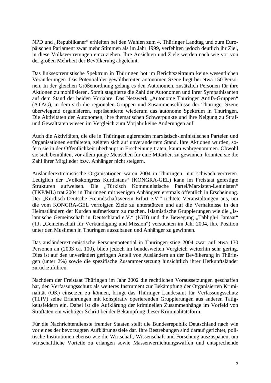 NPD und "Republikaner" erhielten bei den Wahlen zum 4. Thüringer Landtag und zum Europäischen Parlament zwar mehr Stimmen als im Jahr 1999, verfehlten jedoch deutlich ihr Ziel, in diese Volksvertretungen einzuziehen. Ihre Ansichten und Ziele werden nach wie vor von der großen Mehrheit der Bevölkerung abgelehnt. Das linksextremistische Spektrum in Thüringen bot im Berichtszeitraum keine wesentlichen Veränderungen. Das Potential der gewaltbereiten autonomen Szene liegt bei etwa 150 Personen. In der gleichen Größenordnung gelang es den Autonomen, zusätzlich Personen für ihre Aktionen zu mobilisieren. Somit stagnierte die Zahl der Autonomen und ihrer Sympathisanten auf dem Stand der beiden Vorjahre. Das Netzwerk "Autonome Thüringer Antifa-Gruppen" (ATAG), in dem sich die regionalen Gruppen und Zusammenschlüsse der Thüringer Szene überwiegend organisieren, repräsentierte wiederum das autonome Spektrum in Thüringen. Die Aktivitäten der Autonomen, ihre thematischen Schwerpunkte und ihre Neigung zu Strafund Gewalttaten wiesen im Vergleich zum Vorjahr keine Änderungen auf. Auch die Aktivitäten, die die in Thüringen agierenden marxistisch-leninistischen Parteien und Organisationen entfalteten, zeigten sich auf unverändertem Stand. Ihre Aktionen wurden, sofern sie in der Öffentlichkeit überhaupt in Erscheinung traten, kaum wahrgenommen. Obwohl sie sich bemühten, vor allem junge Menschen für eine Mitarbeit zu gewinnen, konnten sie die Zahl ihrer Mitglieder bzw. Anhänger nicht steigern. Ausländerextremistische Organisationen waren 2004 in Thüringen nur schwach vertreten. Lediglich der "Volkskongress Kurdistans" (KONGRA-GEL) kann im Freistaat gefestigte Strukturen aufweisen. Die "Türkisch Kommunistische Partei/Marxisten-Leninisten" (TKP/ML) trat 2004 in Thüringen mit wenigen Anhängern erstmals öffentlich in Erscheinung. Der "Kurdisch-Deutsche Freundschaftsverein Erfurt e.V." richtete Veranstaltungen aus, um die vom KONGRA-GEL verfolgten Ziele zu unterstützen und auf die Verhältnisse in den Heimatländern der Kurden aufmerksam zu machen. Islamistische Gruppierungen wie die "Islamische Gemeinschaft in Deutschland e.V." (IGD) und die Bewegung "Tabligh-i Jamaat" (TJ, "Gemeinschaft für Verkündigung und Mission") versuchten im Jahr 2004, ihre Position unter den Muslimen in Thüringen auszubauen und Anhänger zu gewinnen. Das ausländerextremistische Personenpotential in Thüringen stieg 2004 zwar auf etwa 130 Personen an (2003 ca. 100), blieb jedoch im bundesweiten Vergleich weiterhin sehr gering. Dies ist auf den unverändert geringen Anteil von Ausländern an der Bevölkerung in Thüringen (unter 2%) sowie die spezifische Zusammensetzung hinsichtlich ihrer Herkunftsländer zurückzuführen. Nachdem der Freistaat Thüringen im Jahr 2002 die rechtlichen Voraussetzungen geschaffen hat, den Verfassungsschutz als weiteres Instrument zur Bekämpfung der Organisierten Kriminalität (OK) einsetzen zu können, bringt das Thüringer Landesamt für Verfassungsschutz (TLfV) seine Erfahrungen mit konspirativ operierenden Gruppierungen aus anderen Tätigkeitsfeldern ein. Dabei ist die Aufklärung der kriminellen Zusammenhänge im Vorfeld von Straftaten ein wichtiger Schritt bei der Bekämpfung dieser Kriminalitätsform. Für die Nachrichtendienste fremder Staaten stellt die Bundesrepublik Deutschland nach wie vor eines der bevorzugten Aufklärungsziele dar. Ihre Bestrebungen sind darauf gerichtet, politische Institutionen ebenso wie die Wirtschaft, Wissenschaft und Forschung auszuspähen, um wirtschaftliche Vorteile zu erlangen sowie Massenvernichtungswaffen und entsprechende 3