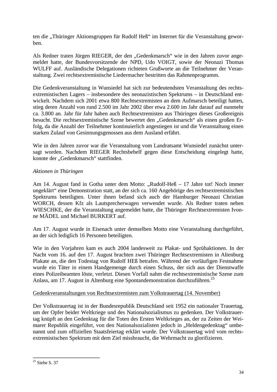 ten die "Thüringer Aktionsgruppen für Rudolf Heß" im Internet für die Veranstaltung geworben. Als Redner traten Jürgen RIEGER, der den "Gedenkmarsch" wie in den Jahren zuvor angemeldet hatte, der Bundesvorsitzende der NPD, Udo VOIGT, sowie der Neonazi Thomas WULFF auf. Ausländische Delegationen richteten Grußworte an die Teilnehmer der Veranstaltung. Zwei rechtsextremistische Liedermacher bestritten das Rahmenprogramm. Die Gedenkveranstaltung in Wunsiedel hat sich zur bedeutendsten Veranstaltung des rechtsextremistischen Lagers - insbesondere des neonazistischen Spektrums - in Deutschland entwickelt. Nachdem sich 2001 etwa 800 Rechtsextremisten an dem Aufmarsch beteiligt hatten, stieg deren Anzahl von rund 2.500 im Jahr 2002 über etwa 2.600 im Jahr darauf auf nunmehr ca. 3.800 an. Jahr für Jahr haben auch Rechtsextremisten aus Thüringen dieses Großereignis besucht. Die rechtsextremistische Szene bewertet den "Gedenkmarsch" als einen großen Erfolg, da die Anzahl der Teilnehmer kontinuierlich angestiegen ist und die Veranstaltung einen starken Zulauf von Gesinnungsgenossen aus dem Ausland erfährt. Wie in den Jahren zuvor war die Veranstaltung vom Landratsamt Wunsiedel zunächst untersagt worden. Nachdem RIEGER Rechtsbehelf gegen diese Entscheidung eingelegt hatte, konnte der "Gedenkmarsch" stattfinden. Aktionen in Thüringen Am 14. August fand in Gotha unter dem Motto: "Rudolf-Heß - 17 Jahre tot! Noch immer ungeklärt" eine Demonstration statt, an der sich ca. 160 Angehörige des rechtsextremistischen Spektrums beteiligten. Unter ihnen befand sich auch der Hamburger Neonazi Christian WORCH, dessen Kfz als Lautsprecherwagen verwendet wurde. Als Redner traten neben WIESCHKE, der die Veranstaltung angemeldet hatte, die Thüringer Rechtsextremisten Ivonne MÄDEL und Michael BURKERT auf. Am 17. August wurde in Eisenach unter demselben Motto eine Veranstaltung durchgeführt, an der sich lediglich 16 Personen beteiligten. Wie in den Vorjahren kam es auch 2004 landesweit zu Plakatund Sprühaktionen. In der Nacht vom 16. auf den 17. August brachten zwei Thüringer Rechtsextremisten in Altenburg Plakate an, die den Todestag von Rudolf HEß betrafen. Während der vorläufigen Festnahme wurde ein Täter in einem Handgemenge durch einen Schuss, der sich aus der Dienstwaffe eines Polizeibeamten löste, verletzt. Diesen Vorfall nahm die rechtsextremistische Szene zum Anlass, am 17. August in Altenburg eine Spontandemonstration durchzuführen.25 Gedenkveranstaltungen von Rechtsextremisten zum Volkstrauertag (14. November) Der Volkstrauertag ist in der Bundesrepublik Deutschland seit 1952 ein nationaler Trauertag, um der Opfer beider Weltkriege und des Nationalsozialismus zu gedenken. Der Volkstrauertag knüpft an den Gedenktag für die Toten des Ersten Weltkrieges an, der zu Zeiten der Weimarer Republik eingeführt, von den Nationalsozialisten jedoch in "Heldengedenktag" umbenannt und zum offiziellen Staatsfeiertag erklärt wurde. Der Volkstrauertag wird vom rechtsextremistischen Spektrum mit dem Ziel missbraucht, die Wehrmacht zu glorifizieren. 25 Siehe S. 37 34