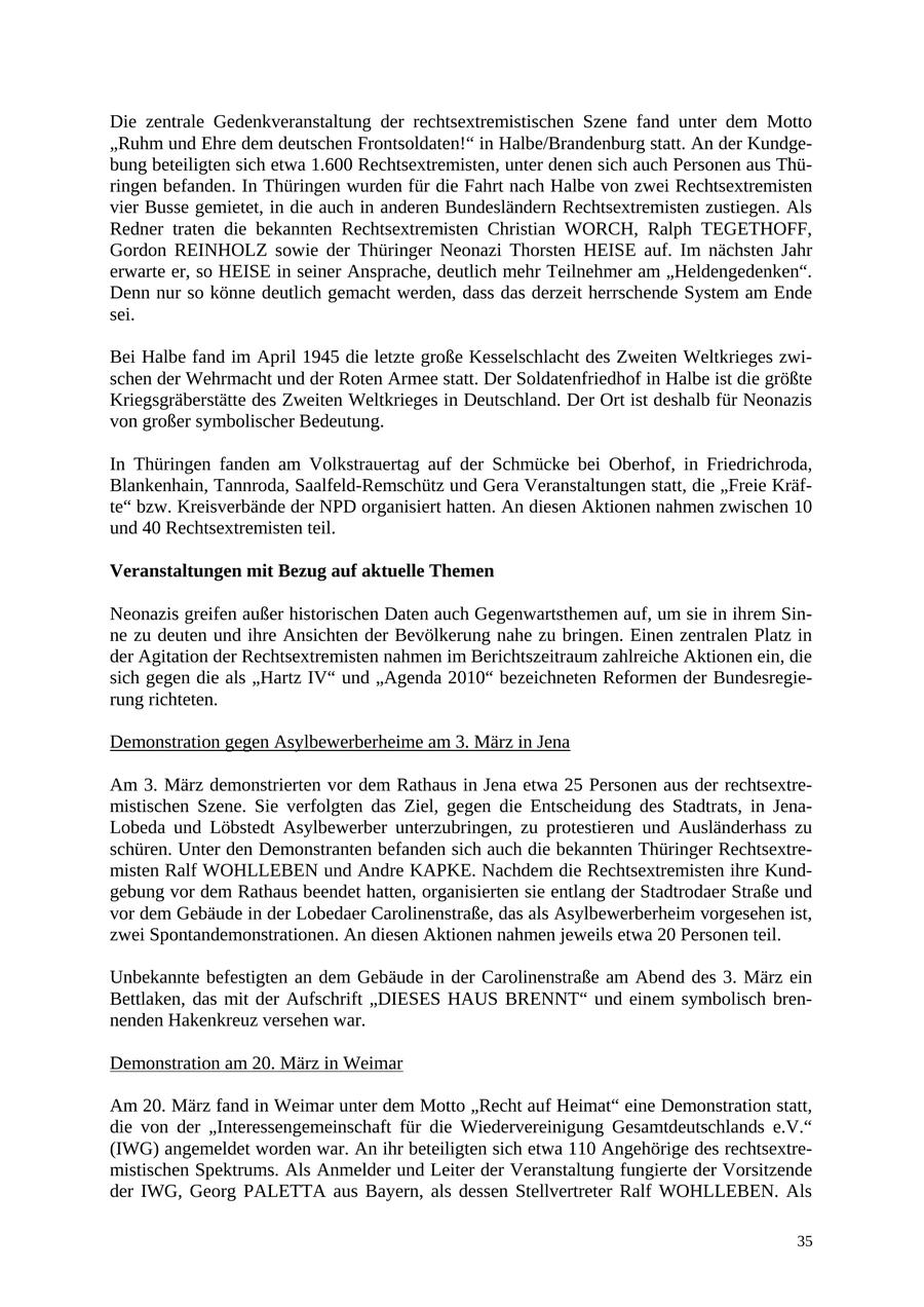 Die zentrale Gedenkveranstaltung der rechtsextremistischen Szene fand unter dem Motto "Ruhm und Ehre dem deutschen Frontsoldaten!" in Halbe/Brandenburg statt. An der Kundgebung beteiligten sich etwa 1.600 Rechtsextremisten, unter denen sich auch Personen aus Thüringen befanden. In Thüringen wurden für die Fahrt nach Halbe von zwei Rechtsextremisten vier Busse gemietet, in die auch in anderen Bundesländern Rechtsextremisten zustiegen. Als Redner traten die bekannten Rechtsextremisten Christian WORCH, Ralph TEGETHOFF, Gordon REINHOLZ sowie der Thüringer Neonazi Thorsten HEISE auf. Im nächsten Jahr erwarte er, so HEISE in seiner Ansprache, deutlich mehr Teilnehmer am "Heldengedenken". Denn nur so könne deutlich gemacht werden, dass das derzeit herrschende System am Ende sei. Bei Halbe fand im April 1945 die letzte große Kesselschlacht des Zweiten Weltkrieges zwischen der Wehrmacht und der Roten Armee statt. Der Soldatenfriedhof in Halbe ist die größte Kriegsgräberstätte des Zweiten Weltkrieges in Deutschland. Der Ort ist deshalb für Neonazis von großer symbolischer Bedeutung. In Thüringen fanden am Volkstrauertag auf der Schmücke bei Oberhof, in Friedrichroda, Blankenhain, Tannroda, Saalfeld-Remschütz und Gera Veranstaltungen statt, die "Freie Kräfte" bzw. Kreisverbände der NPD organisiert hatten. An diesen Aktionen nahmen zwischen 10 und 40 Rechtsextremisten teil. Veranstaltungen mit Bezug auf aktuelle Themen Neonazis greifen außer historischen Daten auch Gegenwartsthemen auf, um sie in ihrem Sinne zu deuten und ihre Ansichten der Bevölkerung nahe zu bringen. Einen zentralen Platz in der Agitation der Rechtsextremisten nahmen im Berichtszeitraum zahlreiche Aktionen ein, die sich gegen die als "Hartz IV" und "Agenda 2010" bezeichneten Reformen der Bundesregierung richteten. Demonstration gegen Asylbewerberheime am 3. März in Jena Am 3. März demonstrierten vor dem Rathaus in Jena etwa 25 Personen aus der rechtsextremistischen Szene. Sie verfolgten das Ziel, gegen die Entscheidung des Stadtrats, in JenaLobeda und Löbstedt Asylbewerber unterzubringen, zu protestieren und Ausländerhass zu schüren. Unter den Demonstranten befanden sich auch die bekannten Thüringer Rechtsextremisten Ralf WOHLLEBEN und Andre KAPKE. Nachdem die Rechtsextremisten ihre Kundgebung vor dem Rathaus beendet hatten, organisierten sie entlang der Stadtrodaer Straße und vor dem Gebäude in der Lobedaer Carolinenstraße, das als Asylbewerberheim vorgesehen ist, zwei Spontandemonstrationen. An diesen Aktionen nahmen jeweils etwa 20 Personen teil. Unbekannte befestigten an dem Gebäude in der Carolinenstraße am Abend des 3. März ein Bettlaken, das mit der Aufschrift "DIESES HAUS BRENNT" und einem symbolisch brennenden Hakenkreuz versehen war. Demonstration am 20. März in Weimar Am 20. März fand in Weimar unter dem Motto "Recht auf Heimat" eine Demonstration statt, die von der "Interessengemeinschaft für die Wiedervereinigung Gesamtdeutschlands e.V." (IWG) angemeldet worden war. An ihr beteiligten sich etwa 110 Angehörige des rechtsextremistischen Spektrums. Als Anmelder und Leiter der Veranstaltung fungierte der Vorsitzende der IWG, Georg PALETTA aus Bayern, als dessen Stellvertreter Ralf WOHLLEBEN. Als 35