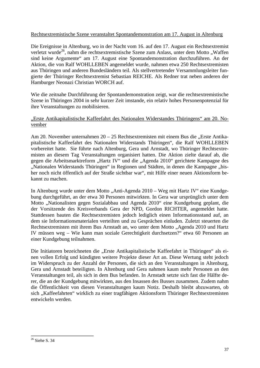 Rechtsextremistische Szene veranstaltet Spontandemonstration am 17. August in Altenburg Die Ereignisse in Altenburg, wo in der Nacht vom 16. auf den 17. August ein Rechtsextremist verletzt wurde26, nahm die rechtsextremistische Szene zum Anlass, unter dem Motto "Waffen sind keine Argumente" am 17. August eine Spontandemonstration durchzuführen. An der Aktion, die von Ralf WOHLLEBEN angemeldet wurde, nahmen etwa 250 Rechtsextremisten aus Thüringen und anderen Bundesländern teil. Als stellvertretender Versammlungsleiter fungierte der Thüringer Rechtsextremist Sebastian REICHE. Als Redner trat neben anderen der Hamburger Neonazi Christian WORCH auf. Wie die zeitnahe Durchführung der Spontandemonstration zeigt, war die rechtsextremistische Szene in Thüringen 2004 in sehr kurzer Zeit imstande, ein relativ hohes Personenpotenzial für ihre Veranstaltungen zu mobilisieren. "Erste Antikapitalistische Kaffeefahrt des Nationalen Widerstandes Thüringens" am 20. November Am 20. November unternahmen 20 - 25 Rechtsextremisten mit einem Bus die "Erste Antikapitalistische Kaffeefahrt des Nationalen Widerstands Thüringen", die Ralf WOHLLEBEN vorbereitet hatte. Sie führte nach Altenburg, Gera und Arnstadt, wo Thüringer Rechtsextremisten an diesem Tag Veranstaltungen organisiert hatten. Die Aktion zielte darauf ab, die gegen die Arbeitsmarktreform "Hartz IV" und die "Agenda 2010" gerichtete Kampagne des "Nationalen Widerstands Thüringen" in Regionen und Städten, in denen die Kampagne "bisher noch nicht öffentlich auf der Straße sichtbar war", mit Hilfe einer neuen Aktionsform bekannt zu machen. In Altenburg wurde unter dem Motto "Anti-Agenda 2010 - Weg mit Hartz IV" eine Kundgebung durchgeführt, an der etwa 30 Personen mitwirkten. In Gera war ursprünglich unter dem Motto "Nationalisten gegen Sozialabbau und Agenda 2010" eine Kundgebung geplant, die der Vorsitzende des Kreisverbands Gera der NPD, Gordon RICHTER, angemeldet hatte. Stattdessen bauten die Rechtsextremisten jedoch lediglich einen Informationsstand auf, an dem sie Informationsmaterialen verteilten und zu Gesprächen einluden. Zuletzt steuerten die Rechtsextremisten mit ihrem Bus Arnstadt an, wo unter dem Motto "Agenda 2010 und Hartz IV müssen weg - Wie kann man soziale Gerechtigkeit durchsetzen?" etwa 60 Personen an einer Kundgebung teilnahmen. Die Initiatoren bezeichneten die "Erste Antikapitalistische Kaffeefahrt in Thüringen" als einen vollen Erfolg und kündigten weitere Projekte dieser Art an. Diese Wertung steht jedoch im Widerspruch zu der Anzahl der Personen, die sich an den Veranstaltungen in Altenburg, Gera und Arnstadt beteiligten. In Altenburg und Gera nahmen kaum mehr Personen an den Veranstaltungen teil, als sich in dem Bus befanden. In Arnstadt setzte sich fast die Hälfte derer, die an der Kundgebung mitwirkten, aus den Insassen des Busses zusammen. Zudem nahm die Öffentlichkeit von diesen Veranstaltungen kaum Notiz. Deshalb bleibt abzuwarten, ob sich "Kaffeefahrten" wirklich zu einer tragfähigen Aktionsform Thüringer Rechtsextremisten entwickeln werden. 26 Siehe S. 34 37