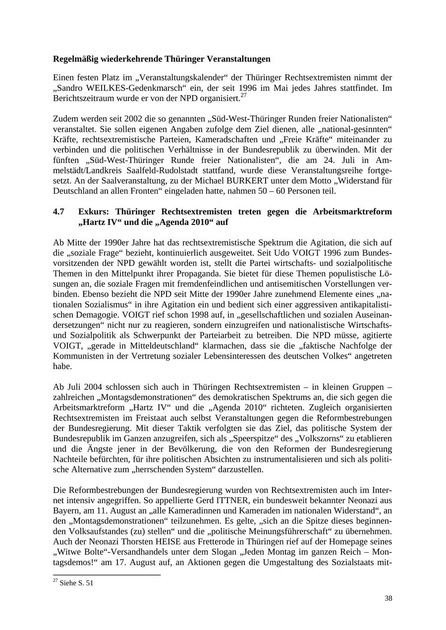 Regelmäßig wiederkehrende Thüringer Veranstaltungen Einen festen Platz im "Veranstaltungskalender" der Thüringer Rechtsextremisten nimmt der "Sandro WEILKES-Gedenkmarsch" ein, der seit 1996 im Mai jedes Jahres stattfindet. Im Berichtszeitraum wurde er von der NPD organisiert.27 Zudem werden seit 2002 die so genannten "Süd-West-Thüringer Runden freier Nationalisten" veranstaltet. Sie sollen eigenen Angaben zufolge dem Ziel dienen, alle "national-gesinnten" Kräfte, rechtsextremistische Parteien, Kameradschaften und "Freie Kräfte" miteinander zu verbinden und die politischen Verhältnisse in der Bundesrepublik zu überwinden. Mit der fünften "Süd-West-Thüringer Runde freier Nationalisten", die am 24. Juli in Ammelstädt/Landkreis Saalfeld-Rudolstadt stattfand, wurde diese Veranstaltungsreihe fortgesetzt. An der Saalveranstaltung, zu der Michael BURKERT unter dem Motto "Widerstand für Deutschland an allen Fronten" eingeladen hatte, nahmen 50 - 60 Personen teil. 4.7 Exkurs: Thüringer Rechtsextremisten treten gegen die Arbeitsmarktreform "Hartz IV" und die "Agenda 2010" auf Ab Mitte der 1990er Jahre hat das rechtsextremistische Spektrum die Agitation, die sich auf die "soziale Frage" bezieht, kontinuierlich ausgeweitet. Seit Udo VOIGT 1996 zum Bundesvorsitzenden der NPD gewählt worden ist, stellt die Partei wirtschaftsund sozialpolitische Themen in den Mittelpunkt ihrer Propaganda. Sie bietet für diese Themen populistische Lösungen an, die soziale Fragen mit fremdenfeindlichen und antisemitischen Vorstellungen verbinden. Ebenso bezieht die NPD seit Mitte der 1990er Jahre zunehmend Elemente eines "nationalen Sozialismus" in ihre Agitation ein und bedient sich einer aggressiven antikapitalistischen Demagogie. VOIGT rief schon 1998 auf, in "gesellschaftlichen und sozialen Auseinandersetzungen" nicht nur zu reagieren, sondern einzugreifen und nationalistische Wirtschaftsund Sozialpolitik als Schwerpunkt der Parteiarbeit zu betreiben. Die NPD müsse, agitierte VOIGT, "gerade in Mitteldeutschland" klarmachen, dass sie die "faktische Nachfolge der Kommunisten in der Vertretung sozialer Lebensinteressen des deutschen Volkes" angetreten habe. Ab Juli 2004 schlossen sich auch in Thüringen Rechtsextremisten - in kleinen Gruppen - zahlreichen "Montagsdemonstrationen" des demokratischen Spektrums an, die sich gegen die Arbeitsmarktreform "Hartz IV" und die "Agenda 2010" richteten. Zugleich organisierten Rechtsextremisten im Freistaat auch selbst Veranstaltungen gegen die Reformbestrebungen der Bundesregierung. Mit dieser Taktik verfolgten sie das Ziel, das politische System der Bundesrepublik im Ganzen anzugreifen, sich als "Speerspitze" des "Volkszorns" zu etablieren und die Ängste jener in der Bevölkerung, die von den Reformen der Bundesregierung Nachteile befürchten, für ihre politischen Absichten zu instrumentalisieren und sich als politische Alternative zum "herrschenden System" darzustellen. Die Reformbestrebungen der Bundesregierung wurden von Rechtsextremisten auch im Internet intensiv angegriffen. So appellierte Gerd ITTNER, ein bundesweit bekannter Neonazi aus Bayern, am 11. August an "alle Kameradinnen und Kameraden im nationalen Widerstand", an den "Montagsdemonstrationen" teilzunehmen. Es gelte, "sich an die Spitze dieses beginnenden Volksaufstandes (zu) stellen" und die "politische Meinungsführerschaft" zu übernehmen. Auch der Neonazi Thorsten HEISE aus Fretterode in Thüringen rief auf der Homepage seines "Witwe Bolte"-Versandhandels unter dem Slogan "Jeden Montag im ganzen Reich - Montagsdemos!" am 17. August auf, an Aktionen gegen die Umgestaltung des Sozialstaats mit27 Siehe S. 51 38
