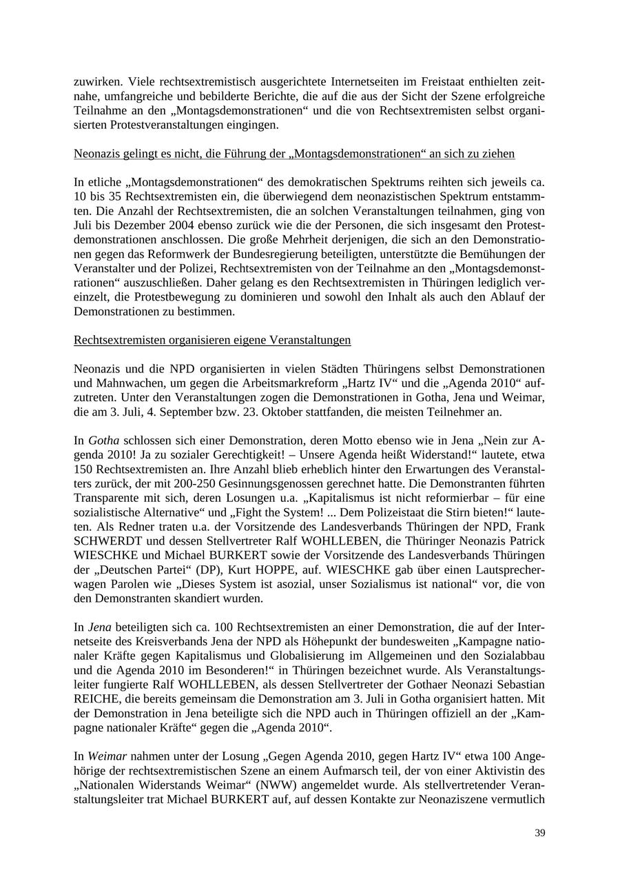 zuwirken. Viele rechtsextremistisch ausgerichtete Internetseiten im Freistaat enthielten zeitnahe, umfangreiche und bebilderte Berichte, die auf die aus der Sicht der Szene erfolgreiche Teilnahme an den "Montagsdemonstrationen" und die von Rechtsextremisten selbst organisierten Protestveranstaltungen eingingen. Neonazis gelingt es nicht, die Führung der "Montagsdemonstrationen" an sich zu ziehen In etliche "Montagsdemonstrationen" des demokratischen Spektrums reihten sich jeweils ca. 10 bis 35 Rechtsextremisten ein, die überwiegend dem neonazistischen Spektrum entstammten. Die Anzahl der Rechtsextremisten, die an solchen Veranstaltungen teilnahmen, ging von Juli bis Dezember 2004 ebenso zurück wie die der Personen, die sich insgesamt den Protestdemonstrationen anschlossen. Die große Mehrheit derjenigen, die sich an den Demonstrationen gegen das Reformwerk der Bundesregierung beteiligten, unterstützte die Bemühungen der Veranstalter und der Polizei, Rechtsextremisten von der Teilnahme an den "Montagsdemonstrationen" auszuschließen. Daher gelang es den Rechtsextremisten in Thüringen lediglich vereinzelt, die Protestbewegung zu dominieren und sowohl den Inhalt als auch den Ablauf der Demonstrationen zu bestimmen. Rechtsextremisten organisieren eigene Veranstaltungen Neonazis und die NPD organisierten in vielen Städten Thüringens selbst Demonstrationen und Mahnwachen, um gegen die Arbeitsmarkreform "Hartz IV" und die "Agenda 2010" aufzutreten. Unter den Veranstaltungen zogen die Demonstrationen in Gotha, Jena und Weimar, die am 3. Juli, 4. September bzw. 23. Oktober stattfanden, die meisten Teilnehmer an. In Gotha schlossen sich einer Demonstration, deren Motto ebenso wie in Jena "Nein zur A- genda 2010! Ja zu sozialer Gerechtigkeit! - Unsere Agenda heißt Widerstand!" lautete, etwa 150 Rechtsextremisten an. Ihre Anzahl blieb erheblich hinter den Erwartungen des Veranstalters zurück, der mit 200-250 Gesinnungsgenossen gerechnet hatte. Die Demonstranten führten Transparente mit sich, deren Losungen u.a. "Kapitalismus ist nicht reformierbar - für eine sozialistische Alternative" und "Fight the System! ... Dem Polizeistaat die Stirn bieten!" lauteten. Als Redner traten u.a. der Vorsitzende des Landesverbands Thüringen der NPD, Frank SCHWERDT und dessen Stellvertreter Ralf WOHLLEBEN, die Thüringer Neonazis Patrick WIESCHKE und Michael BURKERT sowie der Vorsitzende des Landesverbands Thüringen der "Deutschen Partei" (DP), Kurt HOPPE, auf. WIESCHKE gab über einen Lautsprecherwagen Parolen wie "Dieses System ist asozial, unser Sozialismus ist national" vor, die von den Demonstranten skandiert wurden. In Jena beteiligten sich ca. 100 Rechtsextremisten an einer Demonstration, die auf der Internetseite des Kreisverbands Jena der NPD als Höhepunkt der bundesweiten "Kampagne nationaler Kräfte gegen Kapitalismus und Globalisierung im Allgemeinen und den Sozialabbau und die Agenda 2010 im Besonderen!" in Thüringen bezeichnet wurde. Als Veranstaltungsleiter fungierte Ralf WOHLLEBEN, als dessen Stellvertreter der Gothaer Neonazi Sebastian REICHE, die bereits gemeinsam die Demonstration am 3. Juli in Gotha organisiert hatten. Mit der Demonstration in Jena beteiligte sich die NPD auch in Thüringen offiziell an der "Kampagne nationaler Kräfte" gegen die "Agenda 2010". In Weimar nahmen unter der Losung "Gegen Agenda 2010, gegen Hartz IV" etwa 100 Angehörige der rechtsextremistischen Szene an einem Aufmarsch teil, der von einer Aktivistin des "Nationalen Widerstands Weimar" (NWW) angemeldet wurde. Als stellvertretender Veranstaltungsleiter trat Michael BURKERT auf, auf dessen Kontakte zur Neonaziszene vermutlich 39