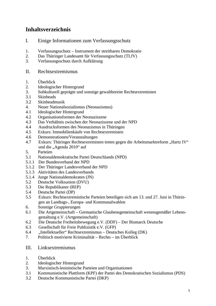 Inhaltsverzeichnis I. Einige Informationen zum Verfassungsschutz 1. Verfassungsschutz - Instrument der streitbaren Demokratie 2. Das Thüringer Landesamt für Verfassungsschutz (TLfV) 3. Verfassungsschutz durch Aufklärung II. Rechtsextremismus 1. Überblick 2. Ideologischer Hintergrund 3. Subkulturell geprägte und sonstige gewaltbereite Rechtsextremisten 3.1 Skinheads 3.2 Skinheadmusik 4. Neuer Nationalsozialismus (Neonazismus) 4.1 Ideologischer Hintergrund 4.2 Organisationsformen der Neonaziszene 4.3 Das Verhältnis zwischen der Neonaziszene und der NPD 4.4 Ausdrucksformen des Neonazismus in Thüringen 4.5 Exkurs: Immobilienkäufe von Rechtsextremisten 4.6 Demonstrationen/Veranstaltungen 4.7 Exkurs: Thüringer Rechtsextremisten treten gegen die Arbeitsmarktreform "Hartz IV" und die "Agenda 2010" auf 5. Parteien 5.1 Nationaldemokratische Partei Deutschlands (NPD) 5.1.1 Der Bundesverband der NPD 5.1.2 Der Thüringer Landesverband der NPD 5.1.3 Aktivitäten des Landesverbands 5.1.4 Junge Nationaldemokraten (JN) 5.2 Deutsche Volksunion (DVU) 5.3 Die Republikaner (REP) 5.4 Deutsche Partei (DP) 5.5 Exkurs: Rechtsextremistische Parteien beteiligen sich am 13. und 27. Juni in Thüringen an Landtags-, Europaund Kommunalwahlen 6. Sonstige Gruppierungen 6.1 Die Artgemeinschaft - Germanische Glaubensgemeinschaft wesensgemäßer Lebensgestaltung e.V. (Artgemeinschaft) 6.2 Die Deutsche Freiheitsbewegung e.V. (DDF) - Der Bismarck Deutsche 6.3 Gesellschaft für Freie Publizistik e.V. (GFP) 6.4 "Intellektueller" Rechtsextremismus - Deutsches Kolleg (DK) 7. Politisch motivierte Kriminalität - Rechts - im Überblick III. Linksextremismus 1. Überblick 2. Ideologischer Hintergrund 3. Marxistisch-leninistische Parteien und Organisationen 3.1 Kommunistische Plattform (KPF) der Partei des Demokratischen Sozialismus (PDS) 3.2 Deutsche Kommunistische Partei (DKP) 5