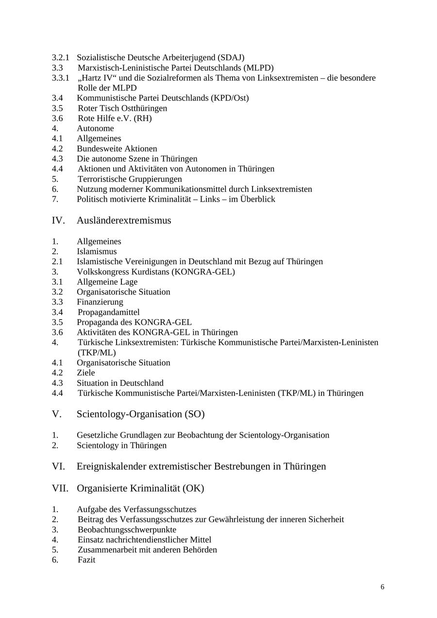 3.2.1 Sozialistische Deutsche Arbeiterjugend (SDAJ) 3.3 Marxistisch-Leninistische Partei Deutschlands (MLPD) 3.3.1 "Hartz IV" und die Sozialreformen als Thema von Linksextremisten - die besondere Rolle der MLPD 3.4 Kommunistische Partei Deutschlands (KPD/Ost) 3.5 Roter Tisch Ostthüringen 3.6 Rote Hilfe e.V. (RH) 4. Autonome 4.1 Allgemeines 4.2 Bundesweite Aktionen 4.3 Die autonome Szene in Thüringen 4.4 Aktionen und Aktivitäten von Autonomen in Thüringen 5. Terroristische Gruppierungen 6. Nutzung moderner Kommunikationsmittel durch Linksextremisten 7. Politisch motivierte Kriminalität - Links - im Überblick IV. Ausländerextremismus 1. Allgemeines 2. Islamismus 2.1 Islamistische Vereinigungen in Deutschland mit Bezug auf Thüringen 3. Volkskongress Kurdistans (KONGRA-GEL) 3.1 Allgemeine Lage 3.2 Organisatorische Situation 3.3 Finanzierung 3.4 Propagandamittel 3.5 Propaganda des KONGRA-GEL 3.6 Aktivitäten des KONGRA-GEL in Thüringen 4. Türkische Linksextremisten: Türkische Kommunistische Partei/Marxisten-Leninisten (TKP/ML) 4.1 Organisatorische Situation 4.2 Ziele 4.3 Situation in Deutschland 4.4 Türkische Kommunistische Partei/Marxisten-Leninisten (TKP/ML) in Thüringen V. Scientology-Organisation (SO) 1. Gesetzliche Grundlagen zur Beobachtung der Scientology-Organisation 2. Scientology in Thüringen VI. Ereigniskalender extremistischer Bestrebungen in Thüringen VII. Organisierte Kriminalität (OK) 1. Aufgabe des Verfassungsschutzes 2. Beitrag des Verfassungsschutzes zur Gewährleistung der inneren Sicherheit 3. Beobachtungsschwerpunkte 4. Einsatz nachrichtendienstlicher Mittel 5. Zusammenarbeit mit anderen Behörden 6. Fazit 6
